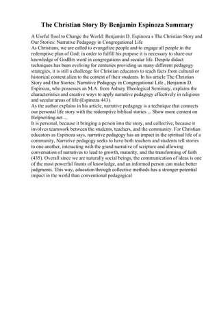 The Christian Story By Benjamin Espinoza Summary
A Useful Tool to Change the World: Benjamin D. Espinoza s The Christian Story and
Our Stories: Narrative Pedagogy in Congregational Life
As Christians, we are called to evangelize people and to engage all people in the
redemptive plan of God; in order to fulfill his purpose it is necessary to share our
knowledge of GodВґs word in congregations and secular life. Despite didact
techniques has been evolving for centuries providing us many different pedagogy
strategies, it is still a challenge for Christian educators to teach facts from cultural or
historical context alien to the context of their students. In his article The Christian
Story and Our Stories: Narrative Pedagogy in Congregational Life , Benjamin D.
Espinoza, who possesses an M.A. from Asbury Theological Seminary, explains the
characteristics and creative ways to apply narrative pedagogy effectively in religious
and secular areas of life (Espinoza 443).
As the author explains in his article, narrative pedagogy is a technique that connects
our personal life story with the redemptive biblical stories ... Show more content on
Helpwriting.net ...
It is personal, because it bringing a person into the story, and collective, because it
involves teamwork between the students, teachers, and the community. For Christian
educators as Espinoza says, narrative pedagogy has an impact in the spiritual life of a
community, Narrative pedagogy seeks to have both teachers and students tell stories
to one another, interacting with the grand narrative of scripture and allowing
conversation of narratives to lead to growth, maturity, and the transforming of faith
(435). Overall since we are naturally social beings, the communication of ideas is one
of the most powerful founts of knowledge, and an informed person can make better
judgments. This way, education through collective methods has a stronger potential
impact in the world than conventional pedagogical
 