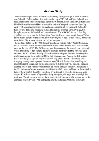 Sfc Case Study
Treeless dunescape! Needs water! Established by George Ensign Alexis Waldemar
von Schmidt: Delivered the first water to the city of SF. Colonel Von Schmidt was
fired. Hermann Schussler replaced Schmidt. William Ralston Bank of California and
hired William Hammond Hall to make his vision of the park come true The City
destroyed natural environment in creation of an artificial environment. Schussler
built several dams and hydraulic mines. His actions profited Spring Valley, but
brought in human, industrial, and animal waste. When SVWC declared that they
wouldn t provide water for Golden Gate Park, the Supervisors turned Spring Valley
into a public benefit organization. They were highly in debt. Black Friday, depositors
took their... Show more content on Helpwriting.net ...
Their efforts failed 5x. In 1930, the city purchased Spring Valley Water Comapny
for $41 Million. There are other sources of water farther downstream that could be
used by the city of SF. The O Shaughnessy Dam accounts for a small percentage of
water. Damming Hetch Hetchy destroys a natural landmark for the personal gain
of a few. SVWC offered the city of San Francisco a buyout for their company that
could have solved their water problems but it was denied. Passing the bill to dam
Hetch Hetchy goes against why Yosemite was protected in the first place. Our
company employs more people than the city of SF will for the dam, resulting in
unemployment. In general, the negatives outweigh the positives. Building the dam
cost the city of San Francisco more than $5 billion in today s money. According to
the Department of water resources, the filtration of the water will add on the costs for
the city between $310 and $515 million. Even though it provides the people with
around $7 million worth of hydroelectricity each year, the negatives outweigh the
positives. The city should instead focus and put their money on the restoration on the
damages caused by the 1902 earthquake and the industrial problems they were
 