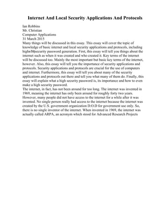 Internet And Local Security Applications And Protocols
Ian Robbins
Mr. Christian
Computer Applications
31 March 2015
Many things will be discussed in this essay. This essay will cover the topic of
knowledge of basic internet and local security applications and protocols, including
highвЂђsecurity password generation. First, this essay will tell you things about the
internet such as when it was created and who created it. Key terms of the internet
will be discussed too. Mainly the most important but basic key terms of the internet,
however. Also, this essay will tell you the importance of security applications and
protocols. Security applications and protocols are crucial for the use of computers
and internet. Furthermore, this essay will tell you about many of the security
applications and protocols out there and tell you what many of them do. Finally, this
essay will explain what a high security password is, its importance and how to even
make a high security password.
The internet, in fact, has not been around for too long. The internet was invented in
1969, meaning the internet has only been around for roughly forty two years.
However, many people did not have access to the internet for a while after it was
invented. No single person really had access to the internet because the internet was
created by the U.S. government organization D.O.D for government use only. So,
there is no single inventor of the internet. When invented in 1969, the internet was
actually called ARPA, an acronym which stood for Advanced Research Projects
 