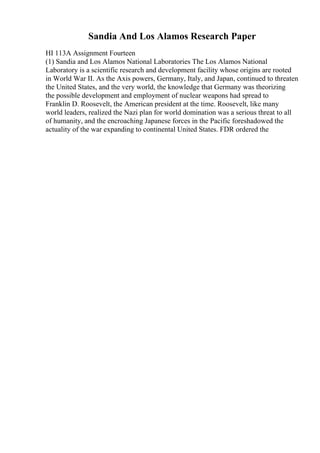 Sandia And Los Alamos Research Paper
HI 113A Assignment Fourteen
(1) Sandia and Los Alamos National Laboratories The Los Alamos National
Laboratory is a scientific research and development facility whose origins are rooted
in World War II. As the Axis powers, Germany, Italy, and Japan, continued to threaten
the United States, and the very world, the knowledge that Germany was theorizing
the possible development and employment of nuclear weapons had spread to
Franklin D. Roosevelt, the American president at the time. Roosevelt, like many
world leaders, realized the Nazi plan for world domination was a serious threat to all
of humanity, and the encroaching Japanese forces in the Pacific foreshadowed the
actuality of the war expanding to continental United States. FDR ordered the
 