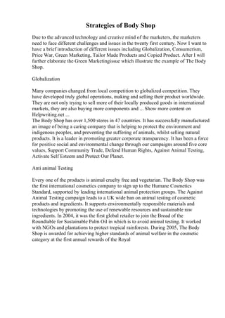 Strategies of Body Shop
Due to the advanced technology and creative mind of the marketers, the marketers
need to face different challenges and issues in the twenty first century. Now I want to
have a brief introduction of different issues including Globalization, Consumerism,
Price War, Green Marketing, Tailor Made Products and Copied Product. After I will
further elaborate the Green Marketingissue which illustrate the example of The Body
Shop.
Globalization
Many companies changed from local competition to globalized competition. They
have developed truly global operations, making and selling their product worldwide.
They are not only trying to sell more of their locally produced goods in international
markets, they are also buying more components and ... Show more content on
Helpwriting.net ...
The Body Shop has over 1,500 stores in 47 countries. It has successfully manufactured
an image of being a caring company that is helping to protect the environment and
indigenous peoples, and preventing the suffering of animals, whilst selling natural
products. It is a leader in promoting greater corporate transparency. It has been a force
for positive social and environmental change through our campaigns around five core
values, Support Community Trade, Defend Human Rights, Against Animal Testing,
Activate Self Esteem and Protect Our Planet.
Anti animal Testing
Every one of the products is animal cruelty free and vegetarian. The Body Shop was
the first international cosmetics company to sign up to the Humane Cosmetics
Standard, supported by leading international animal protection groups. The Against
Animal Testing campaign leads to a UK wide ban on animal testing of cosmetic
products and ingredients. It supports environmentally responsible materials and
technologies by promoting the use of renewable resources and sustainable raw
ingredients. In 2004, it was the first global retailer to join the Broad of the
Roundtable for Sustainable Palm Oil in which is to avoid animal testing. It worked
with NGOs and plantations to protect tropical rainforests. During 2005, The Body
Shop is awarded for achieving higher standards of animal welfare in the cosmetic
category at the first annual rewards of the Royal
 