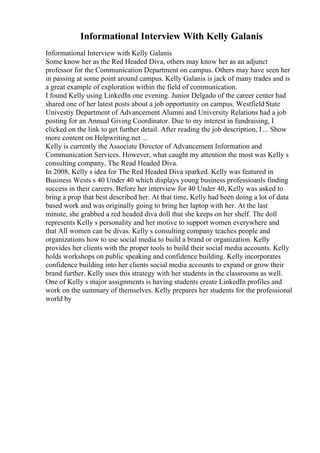 Informational Interview With Kelly Galanis
Informational Interview with Kelly Galanis
Some know her as the Red Headed Diva, others may know her as an adjunct
professor for the Communication Department on campus. Others may have seen her
in passing at some point around campus. Kelly Galanis is jack of many trades and is
a great example of exploration within the field of communication.
I found Kelly using LinkedIn one evening. Junior Delgado of the career center had
shared one of her latest posts about a job opportunity on campus. Westfield State
Univestiy Department of Advancement Alumni and University Relations had a job
posting for an Annual Giving Coordinator. Due to my interest in fundraising, I
clicked on the link to get further detail. After reading the job description, I ... Show
more content on Helpwriting.net ...
Kelly is currently the Associate Director of Advancement Information and
Communication Services. However, what caught my attention the most was Kelly s
consulting company, The Read Headed Diva.
In 2008, Kelly s idea for The Red Headed Diva sparked. Kelly was featured in
Business Wests s 40 Under 40 which displays young business professioanls finding
success in their careers. Before her interview for 40 Under 40, Kelly was asked to
bring a prop that best described her. At that time, Kelly had been doing a lot of data
based work and was originally going to bring her laptop with her. At the last
minute, she grabbed a red headed diva doll that she keeps on her shelf. The doll
represents Kelly s personality and her motive to support women everywhere and
that All women can be divas. Kelly s consulting company teaches people and
organizations how to use social media to build a brand or organization. Kelly
provides her clients with the proper tools to build their social media accounts. Kelly
holds workshops on public speaking and confidence building. Kelly incorporates
confidence building into her clients social media accounts to expand or grow their
brand further. Kelly uses this strategy with her students in the classrooms as well.
One of Kelly s major assignments is having students create LinkedIn profiles and
work on the summary of themselves. Kelly prepares her students for the professional
world by
 