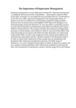 The Importance Of Impression Management
Impression management is an inevitable part of human life. Impression management
is a deliberate and conscious form of desirability ... [that] requires cognitive effort
(Uziel 202), or thought. It is not supposed to be associated with one s actual behavior
(Uziel 202), but, rather, impression management is the image people portray of
themselves by the use of behaviors to intentionally regulate the impressionsthat
observers have of oneself (Lewis and Neighbors 470). Patricia M. Rodriguez et al.
claim that people will present themselves in ways they believe will produce positive
rewards and will help them accomplish their goals (403), but different goals require
different self presentations. Thus, people must alter their impression managementin
pursuance of achieving their social objective. Mark R. Leary and Ashley Batts Allen
claim that people do not interact with others but rather make their own impressions
of that person (889). In other words, people go by their mental representations and
inferences they make about a person s character instead of who the person really is.
In order to control others impression of them, people may use manipulation and
deceptionin their impression management to present a favorable image of
themselves. As a way to influence the perception of others on themselves, people may
use a strategy of being untruthful in their achievements and behaviors that provide
them with a mechanism to manufacture a positive outward image (Tyler and Feldman
 
