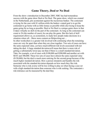 Game Theory, Deal or No Deal
From the show s introduction in December 2005, NBC has had tremendous
success with the game show Deal or No Deal. The game show, which was created
in the Netherlands, pits acontestant against the mysterious banker. The contestant
is trying for the case with $1 million,while the banker s stated goal is to get the
contestant to go home with as little money as possible while also trying to keep the
game going for as long as possible. Deal or No Deal is a unique game show in that
it takes virtually no skill on the part of the contestant. As long as the contestant can
count to 26 (the number of cases), he can play the game. But this lack of skill
requirement allows us, as economists, to study how people make decisions in a
situation where all... Show more content on Helpwriting.net ...
In other words,there is a greater risk involved with continuing when the remaining
cases are very far apart than when they are close together. Two sets of cases can have
the same expected value, yet have much different risk levels associated with not
taking the deal. A large standard deviationwill mean that there is more risk of
getting a substantially lower pay out than if there is a small standard deviation.
Take, for example, a set of cases with $100,000 and $200,000 and another set with
$0.01 and 300,000. These two sets of cases have almost the same expected value
($150,000), but the deal is much more enticing for the second group because of the
much higher standard deviation. How a person interprets and handles the risk
associated with the standard deviation depends on how much they like risk.
Someone who is risk averse will be less willing to play on when facing a case set
with a high standard deviation than someone who is risk seeking. The contestant s
risk tolerance can be measured by the deal they
 