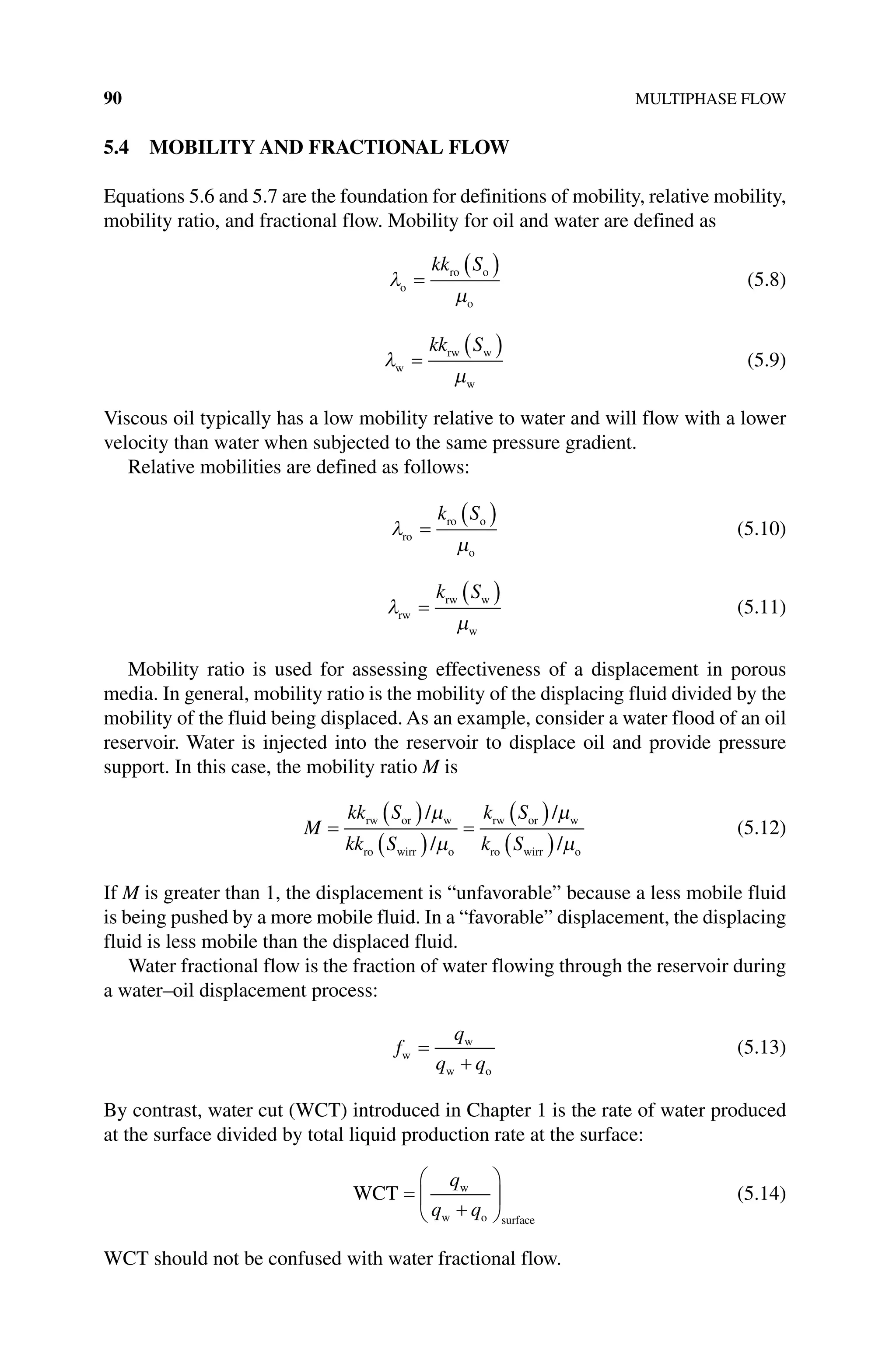 90 MULTIPHASE FLOW
5.4 MOBILITY AND FRACTIONAL FLOW
Equations 5.6 and 5.7 are the foundation for definitions of mobility, relative mobility,
mobility ratio, and fractional flow. Mobility for oil and water are defined as
λ
µ
o
ro o
o
=
( )
kk S
(5.8)
λ
µ
w
rw w
w
=
( )
kk S
(5.9)
Viscous oil typically has a low mobility relative to water and will flow with a lower
velocity than water when subjected to the same pressure gradient.
Relative mobilities are defined as follows:
λ
µ
ro
ro o
o
=
( )
k S
(5.10)
λ
µ
rw
rw w
w
=
( )
k S
(5.11)
Mobility ratio is used for assessing effectiveness of a displacement in porous
media. In general, mobility ratio is the mobility of the displacing fluid divided by the
mobility of the fluid being displaced. As an example, consider a water flood of an oil
reservoir. Water is injected into the reservoir to displace oil and provide pressure
support. In this case, the mobility ratio M is
M
kk S
kk S
k S
k S
=
( )
( )
=
( )
( )
rw or w
ro wirr o
rw or w
ro wirr o
/
/
/
/
µ
µ
µ
µ
(5.12)
If M is greater than 1, the displacement is “unfavorable” because a less mobile fluid
is being pushed by a more mobile fluid. In a “favorable” displacement, the ­
displacing
fluid is less mobile than the displaced fluid.
Water fractional flow is the fraction of water flowing through the reservoir during
a water–oil displacement process:
f
q
q q
w
w
w o
=
+
(5.13)
By contrast, water cut (WCT) introduced in Chapter 1 is the rate of water ­
produced
at the surface divided by total liquid production rate at the surface:
WCT w
w o surface
=
+






q
q q
(5.14)
WCT should not be confused with water fractional flow.
 