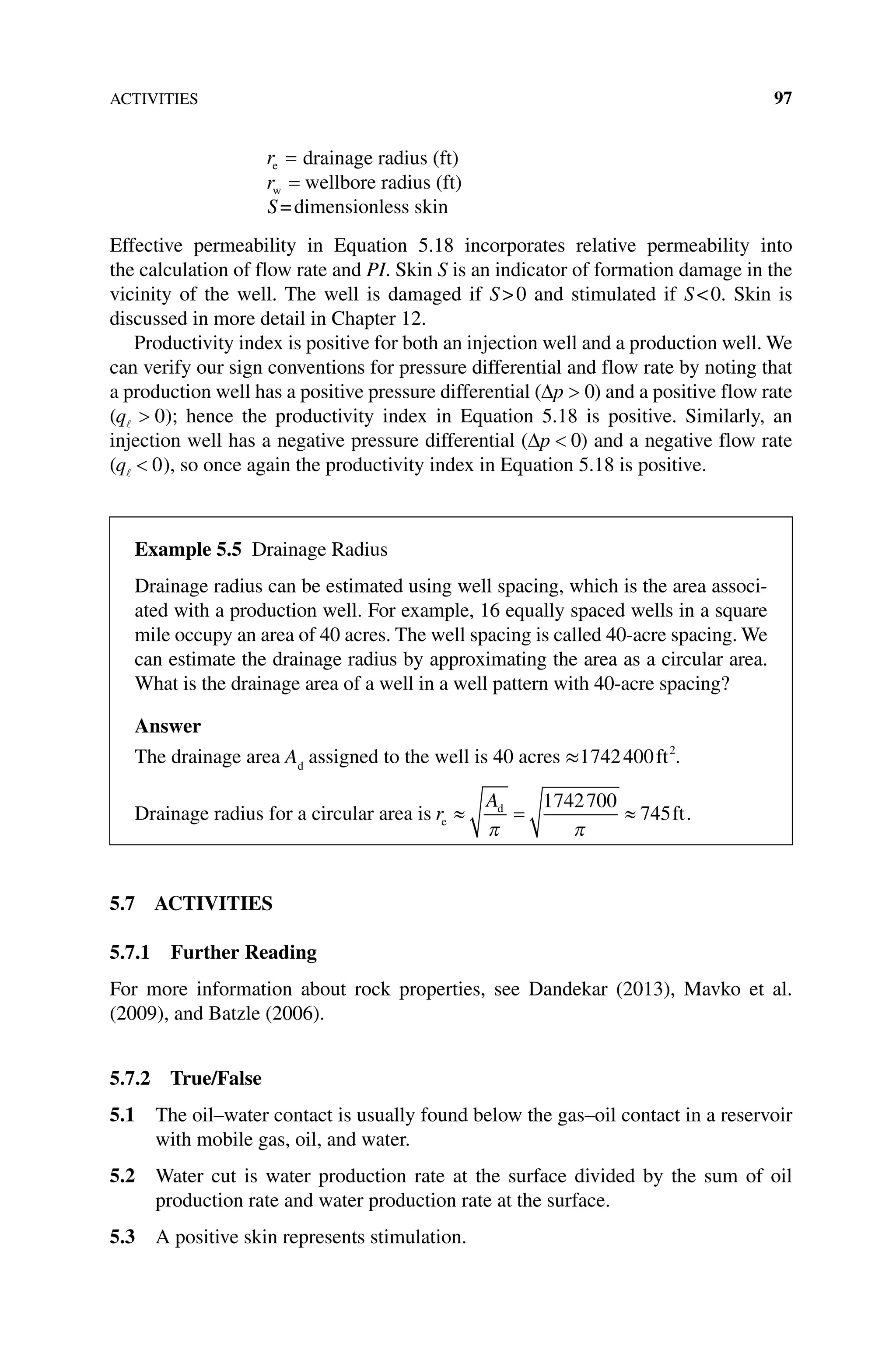 ACTIVITIES 97
re = drainage radius (ft)
rw = wellbore radius (ft)
S=dimensionless skin
Effective permeability in Equation 5.18 incorporates relative permeability into
the calculation of flow rate and PI. Skin S is an indicator of formation damage in the
vicinity of the well. The well is damaged if S0 and stimulated if S0. Skin is
­
discussed in more detail in Chapter 12.
Productivity index is positive for both an injection well and a production well. We
can verify our sign conventions for pressure differential and flow rate by noting that
a production well has a positive pressure differential (∆p  0) and a positive flow rate
(q  0); hence the productivity index in Equation 5.18 is positive. Similarly, an
injection well has a negative pressure differential (∆p  0) and a negative flow rate
(q  0), so once again the productivity index in Equation 5.18 is positive.
5.7 ACTIVITIES
5.7.1 Further Reading
For more information about rock properties, see Dandekar (2013), Mavko et al.
(2009), and Batzle (2006).
5.7.2 True/False
5.1 The oil–water contact is usually found below the gas–oil contact in a reservoir
with mobile gas, oil, and water.
5.2 Water cut is water production rate at the surface divided by the sum of oil
­
production rate and water production rate at the surface.
5.3 A positive skin represents stimulation.
Example 5.5 Drainage Radius
Drainage radius can be estimated using well spacing, which is the area associ-
ated with a production well. For example, 16 equally spaced wells in a square
mile occupy an area of 40 acres. The well spacing is called 40‐acre spacing. We
can estimate the drainage radius by approximating the area as a circular area.
What is the drainage area of a well in a well pattern with 40‐acre spacing?
Answer
The drainage area Ad
assigned to the well is 40 acres ≈1742400 2
ft .
Drainage radius for a circular area is r
A
e
d
ft
≈ = ≈
π π
1742700
745 .
 