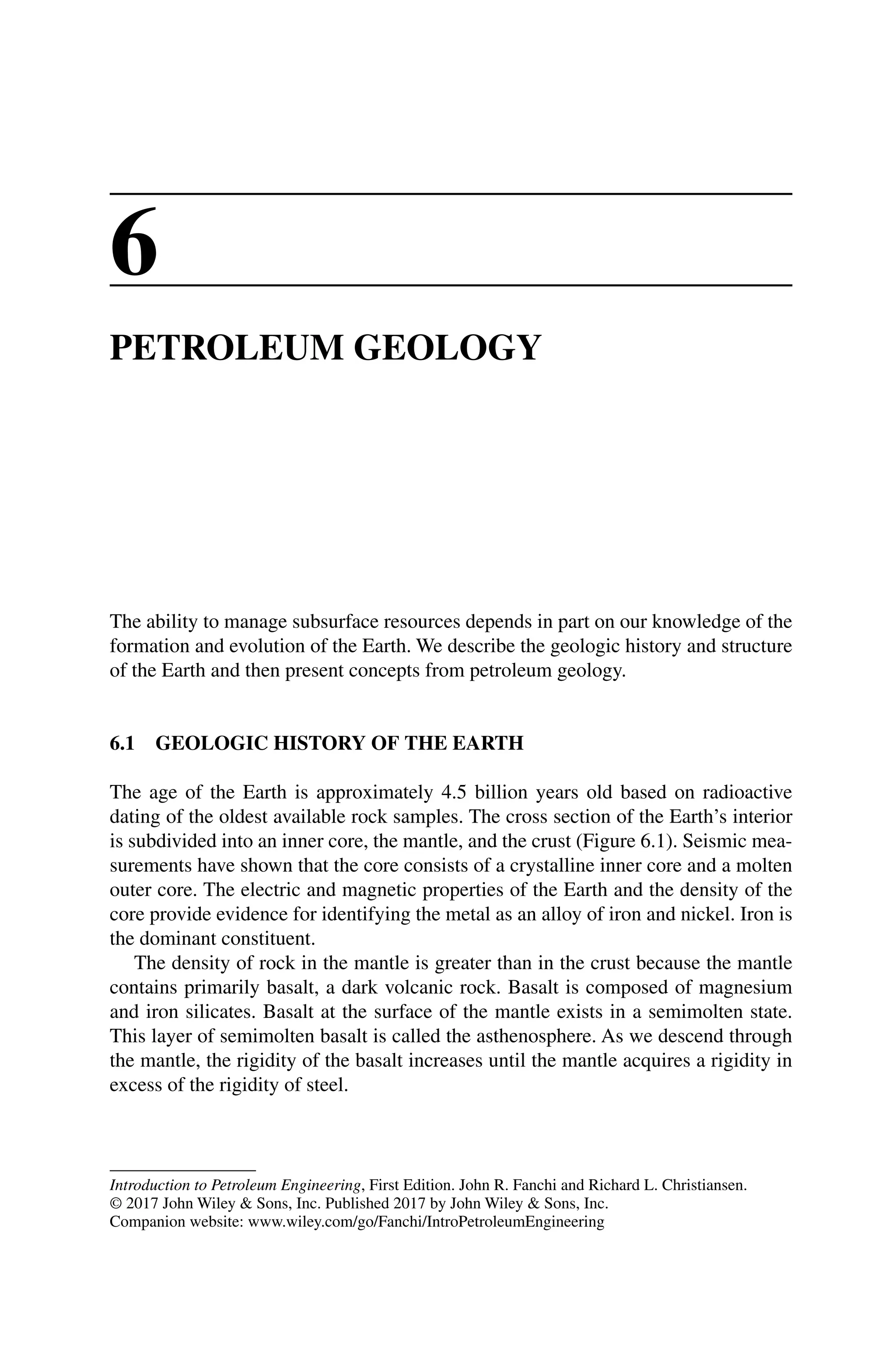 Introduction to Petroleum Engineering, First Edition. John R. Fanchi and Richard L. Christiansen.
© 2017 John Wiley  Sons, Inc. Published 2017 by John Wiley  Sons, Inc.
Companion website: www.wiley.com/go/Fanchi/IntroPetroleumEngineering
6
PETROLEUM GEOLOGY
The ability to manage subsurface resources depends in part on our knowledge of the
formation and evolution of the Earth. We describe the geologic history and structure
of the Earth and then present concepts from petroleum geology.
6.1 GEOLOGIC HISTORY OF THE EARTH
The age of the Earth is approximately 4.5 billion years old based on radioactive
dating of the oldest available rock samples. The cross section of the Earth’s interior
is subdivided into an inner core, the mantle, and the crust (Figure 6.1). Seismic mea-
surements have shown that the core consists of a crystalline inner core and a molten
outer core. The electric and magnetic properties of the Earth and the density of the
core provide evidence for identifying the metal as an alloy of iron and nickel. Iron is
the dominant constituent.
The density of rock in the mantle is greater than in the crust because the mantle
contains primarily basalt, a dark volcanic rock. Basalt is composed of magnesium
and iron silicates. Basalt at the surface of the mantle exists in a semimolten state.
This layer of semimolten basalt is called the asthenosphere. As we descend through
the mantle, the rigidity of the basalt increases until the mantle acquires a rigidity in
excess of the rigidity of steel.
 