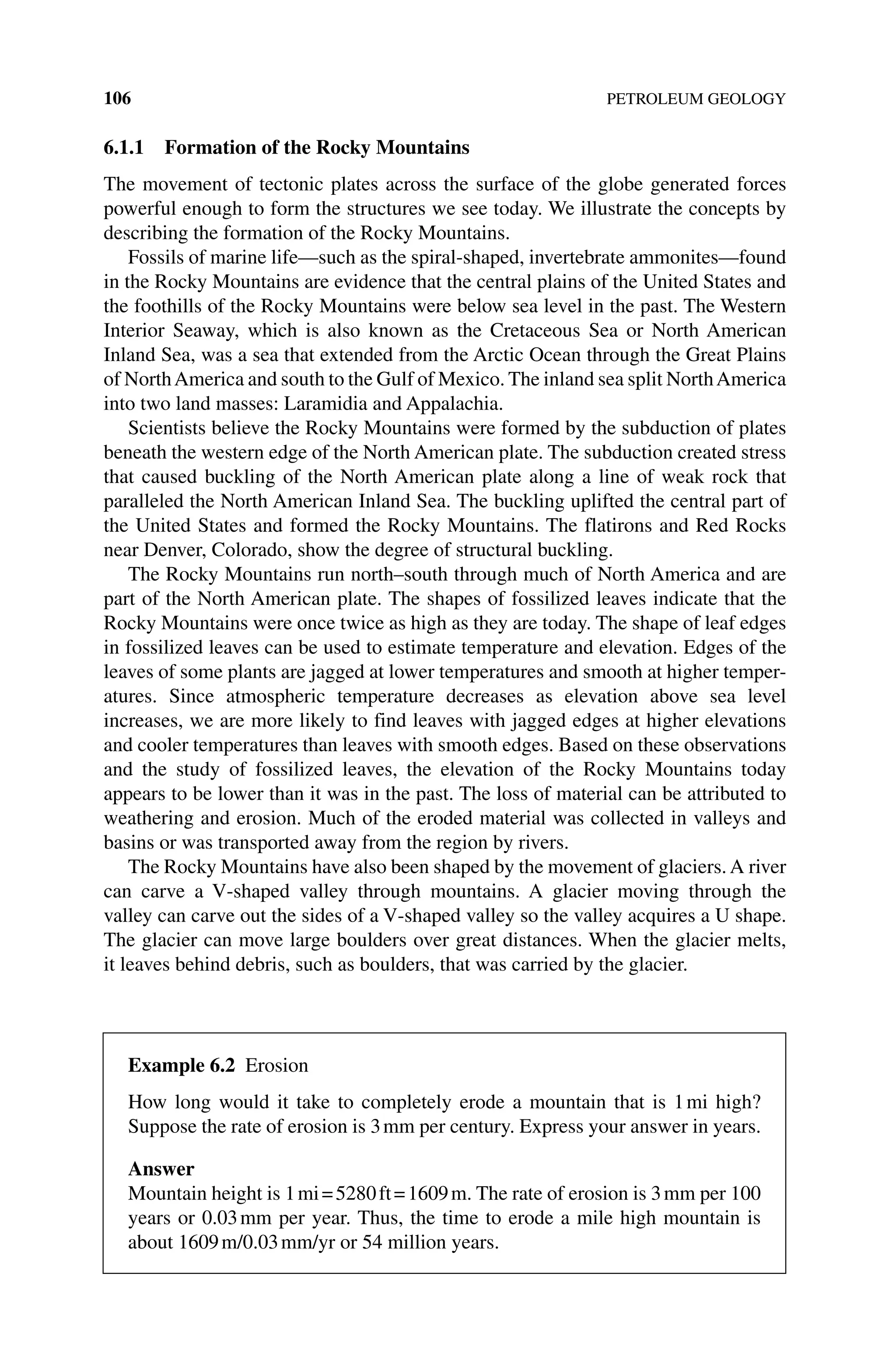 106 PETROLEUM GEOLOGY
6.1.1 Formation of the Rocky Mountains
The movement of tectonic plates across the surface of the globe generated forces
powerful enough to form the structures we see today. We illustrate the concepts by
describing the formation of the Rocky Mountains.
Fossils of marine life—such as the spiral‐shaped, invertebrate ammonites—found
in the Rocky Mountains are evidence that the central plains of the United States and
the foothills of the Rocky Mountains were below sea level in the past. The Western
Interior Seaway, which is also known as the Cretaceous Sea or North American
Inland Sea, was a sea that extended from the Arctic Ocean through the Great Plains
of NorthAmerica and south to the Gulf of Mexico. The inland sea split NorthAmerica
into two land masses: Laramidia and Appalachia.
Scientists believe the Rocky Mountains were formed by the subduction of plates
beneath the western edge of the North American plate. The subduction created stress
that caused buckling of the North American plate along a line of weak rock that
­
paralleled the North American Inland Sea. The buckling uplifted the central part of
the United States and formed the Rocky Mountains. The flatirons and Red Rocks
near Denver, Colorado, show the degree of structural buckling.
The Rocky Mountains run north–south through much of North America and are
part of the North American plate. The shapes of fossilized leaves indicate that the
Rocky Mountains were once twice as high as they are today. The shape of leaf edges
in fossilized leaves can be used to estimate temperature and elevation. Edges of the
leaves of some plants are jagged at lower temperatures and smooth at higher temper-
atures. Since atmospheric temperature decreases as elevation above sea level
increases, we are more likely to find leaves with jagged edges at higher elevations
and cooler temperatures than leaves with smooth edges. Based on these observations
and the study of fossilized leaves, the elevation of the Rocky Mountains today
appears to be lower than it was in the past. The loss of material can be attributed to
weathering and erosion. Much of the eroded material was collected in valleys and
basins or was transported away from the region by rivers.
The Rocky Mountains have also been shaped by the movement of glaciers. A river
can carve a V‐shaped valley through mountains. A glacier moving through the
valley can carve out the sides of a V‐shaped valley so the valley acquires a U shape.
The glacier can move large boulders over great distances. When the glacier melts,
it leaves behind debris, such as boulders, that was carried by the glacier.
Example 6.2 Erosion
How long would it take to completely erode a mountain that is 1mi high?
Suppose the rate of erosion is 3mm per century. Express your answer in years.
Answer
Mountain height is 1mi=5280ft=1609m. The rate of erosion is 3mm per 100
years or 0.03mm per year. Thus, the time to erode a mile high mountain is
about 1609m/0.03mm/yr or 54 million years.
 