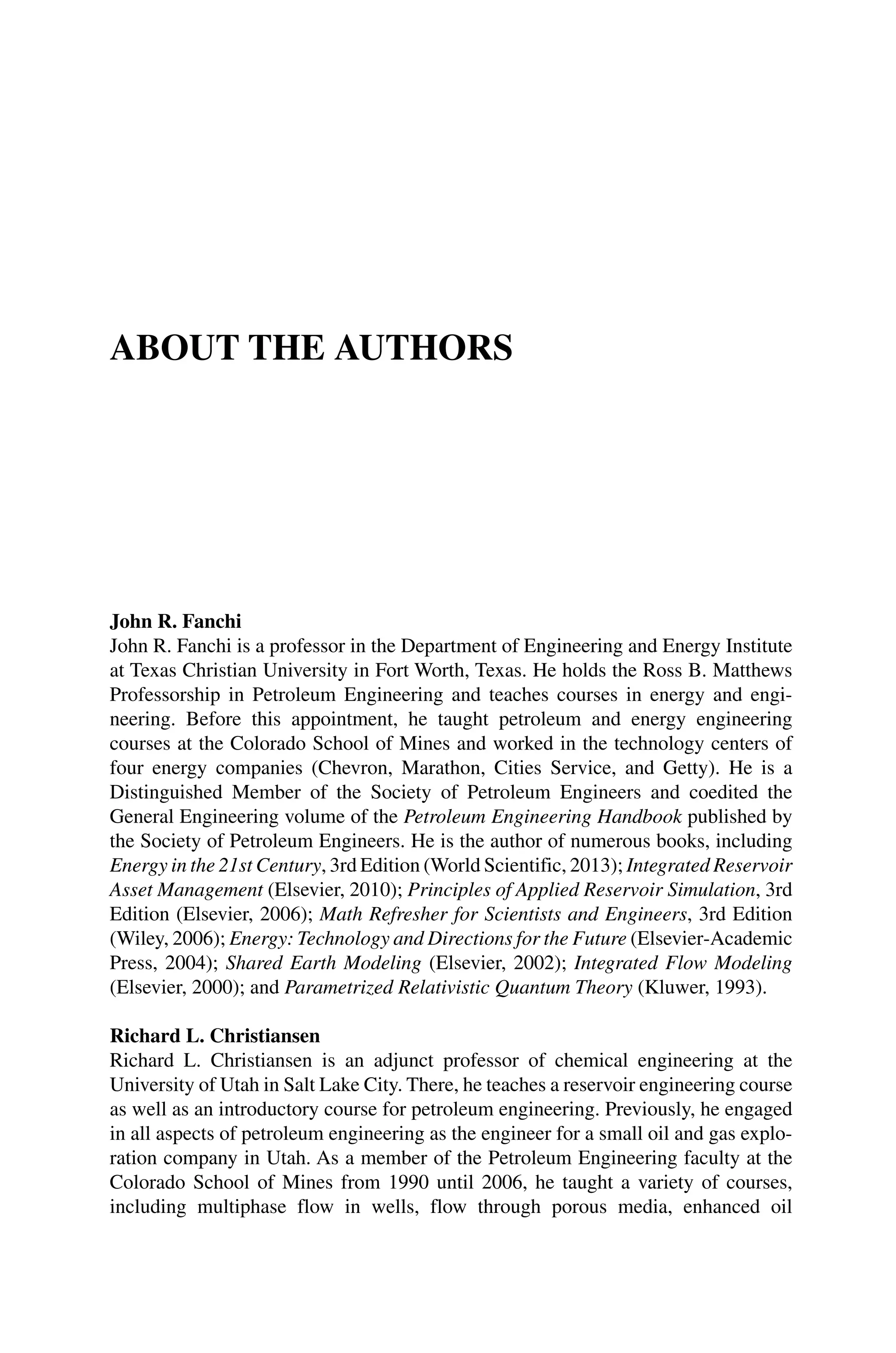 ABOUT THE AUTHORS
John R. Fanchi
John R. Fanchi is a professor in the Department of Engineering and Energy Institute
at Texas Christian University in Fort Worth, Texas. He holds the Ross B. Matthews
Professorship in Petroleum Engineering and teaches courses in energy and engi-
neering. Before this appointment, he taught petroleum and energy engineering
courses at the Colorado School of Mines and worked in the technology centers of
four energy companies (Chevron, Marathon, Cities Service, and Getty). He is a
Distinguished Member of the Society of Petroleum Engineers and coedited the
General Engineering volume of the Petroleum Engineering Handbook published by
the Society of Petroleum Engineers. He is the author of numerous books, including
Energy in the 21st Century, 3rd Edition (World Scientific, 2013); Integrated Reservoir
Asset Management (Elsevier, 2010); Principles of Applied Reservoir Simulation, 3rd
Edition (Elsevier, 2006); Math Refresher for Scientists and Engineers, 3rd Edition
(Wiley, 2006); Energy: Technology and Directions for the Future (Elsevier‐Academic
Press, 2004); Shared Earth Modeling (Elsevier, 2002); Integrated Flow Modeling
(Elsevier, 2000); and Parametrized Relativistic Quantum Theory (Kluwer, 1993).
Richard L. Christiansen
Richard L. Christiansen is an adjunct professor of chemical engineering at the
University of Utah in Salt Lake City. There, he teaches a reservoir engineering course
as well as an introductory course for petroleum engineering. Previously, he engaged
in all aspects of petroleum engineering as the engineer for a small oil and gas explo-
ration company in Utah. As a member of the Petroleum Engineering faculty at the
Colorado School of Mines from 1990 until 2006, he taught a variety of courses,
including multiphase flow in wells, flow through porous media, enhanced oil
 