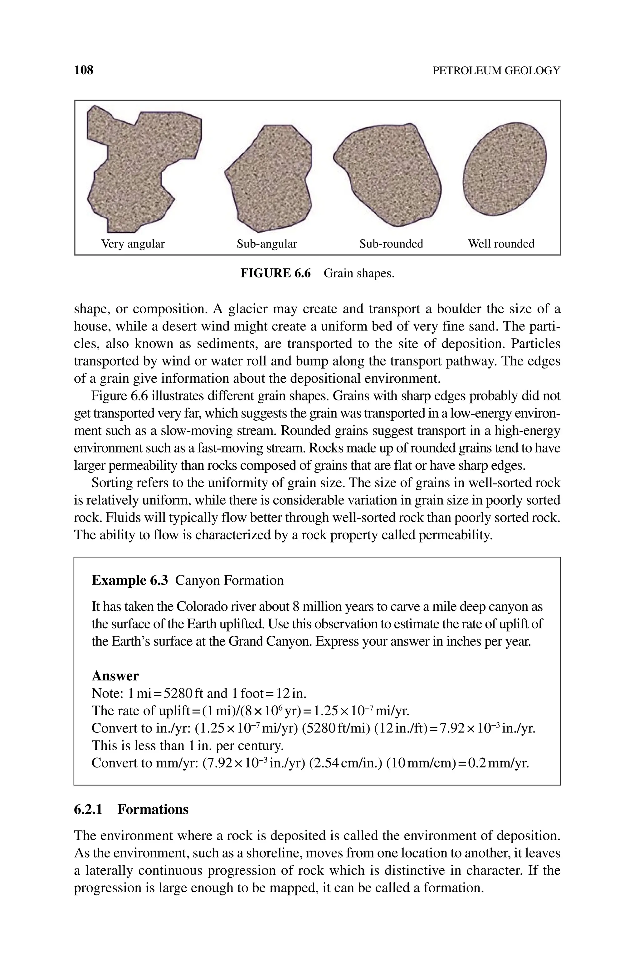 108 PETROLEUM GEOLOGY
shape, or composition. A glacier may create and transport a boulder the size of a
house, while a desert wind might create a uniform bed of very fine sand. The parti-
cles, also known as sediments, are transported to the site of deposition. Particles
transported by wind or water roll and bump along the transport pathway. The edges
of a grain give information about the depositional environment.
Figure 6.6 illustrates different grain shapes. Grains with sharp edges probably did not
get transported very far, which suggests the grain was transported in a low‐energy environ-
ment such as a slow‐moving stream. Rounded grains suggest transport in a high‐energy
environment such as a fast‐moving stream. Rocks made up of rounded grains tend to have
larger permeability than rocks composed of grains that are flat or have sharp edges.
Sorting refers to the uniformity of grain size. The size of grains in well‐sorted rock
is relatively uniform, while there is considerable variation in grain size in poorly sorted
rock. Fluids will typically flow better through well‐sorted rock than poorly sorted rock.
The ability to flow is characterized by a rock property called permeability.
6.2.1 Formations
The environment where a rock is deposited is called the environment of deposition.
As the environment, such as a shoreline, moves from one location to another, it leaves
a laterally continuous progression of rock which is distinctive in character. If the
progression is large enough to be mapped, it can be called a formation.
Very angular Sub-angular Sub-rounded Well rounded
Figure 6.6 Grain shapes.
Example 6.3 Canyon Formation
It has taken the Colorado river about 8 million years to carve a mile deep canyon as
the surface of the Earth uplifted. Use this observation to estimate the rate of uplift of
the Earth’s surface at the Grand Canyon. Express your answer in inches per year.
Answer
Note: 1mi=5280ft and 1foot=12in.
The rate of uplift=(1mi)/(8×106
yr)=1.25×10−7
mi/yr.
Convert to in./yr: (1.25×10−7
mi/yr) (5280ft/mi) (12in./ft)=7.92×10−3
in./yr.
This is less than 1in. per century.
Convert to mm/yr: (7.92×10−3
in./yr) (2.54cm/in.) (10mm/cm)=0.2mm/yr.
 