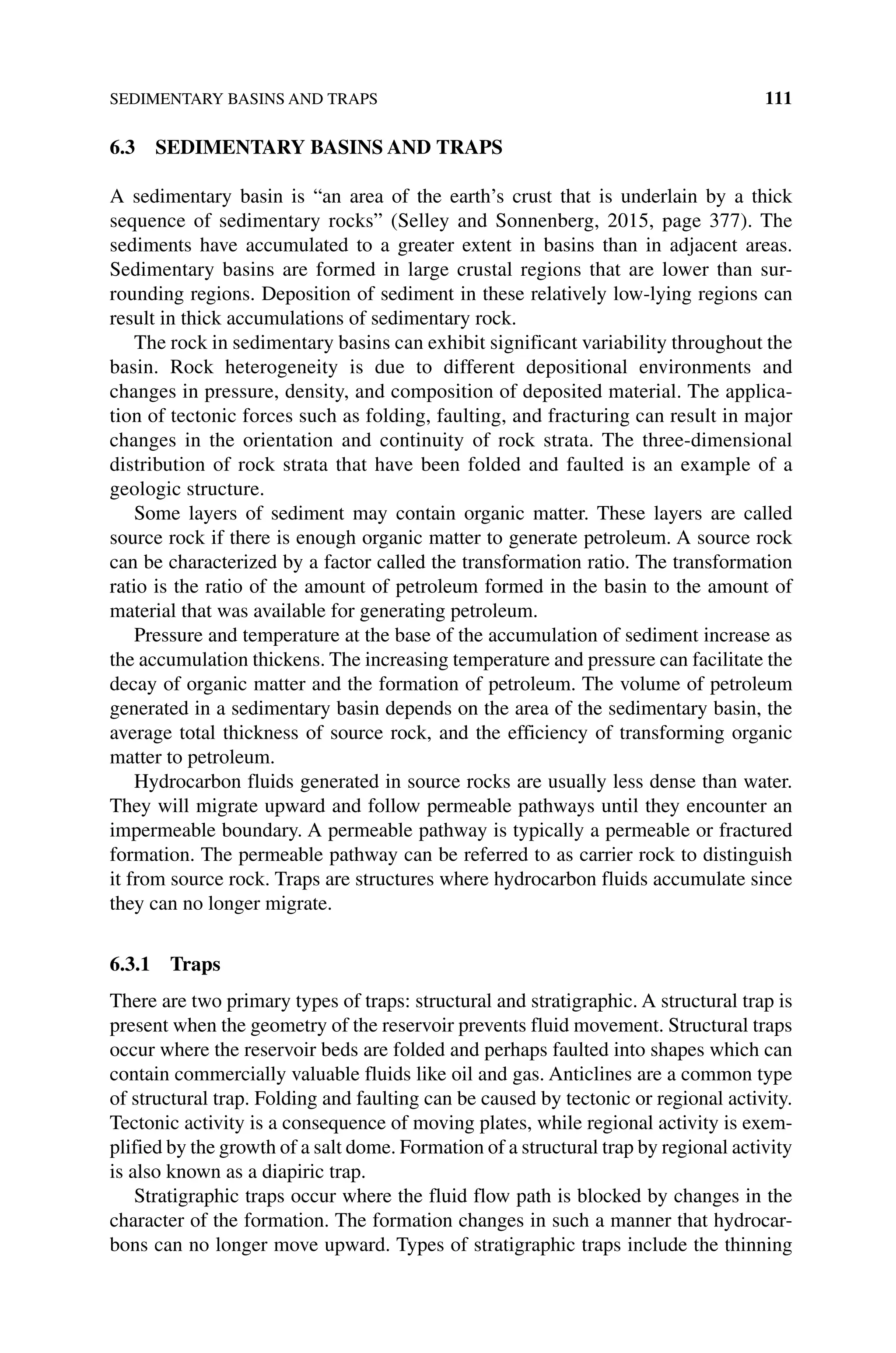 SEDIMENTARY BASINS AND TRAPS 111
6.3 SEDIMENTARY BASINS AND TRAPS
A sedimentary basin is “an area of the earth’s crust that is underlain by a thick
sequence of sedimentary rocks” (Selley and Sonnenberg, 2015, page 377). The
sediments have accumulated to a greater extent in basins than in adjacent areas.
Sedimentary basins are formed in large crustal regions that are lower than sur-
rounding regions. Deposition of sediment in these relatively low‐lying regions can
result in thick accumulations of sedimentary rock.
The rock in sedimentary basins can exhibit significant variability throughout the
basin. Rock heterogeneity is due to different depositional environments and
changes in pressure, density, and composition of deposited material. The applica-
tion of tectonic forces such as folding, faulting, and fracturing can result in major
changes in the orientation and continuity of rock strata. The three‐dimensional
distribution of rock strata that have been folded and faulted is an example of a
geologic structure.
Some layers of sediment may contain organic matter. These layers are called
source rock if there is enough organic matter to generate petroleum. A source rock
can be characterized by a factor called the transformation ratio. The transformation
ratio is the ratio of the amount of petroleum formed in the basin to the amount of
material that was available for generating petroleum.
Pressure and temperature at the base of the accumulation of sediment increase as
the accumulation thickens. The increasing temperature and pressure can facilitate the
decay of organic matter and the formation of petroleum. The volume of petroleum
generated in a sedimentary basin depends on the area of the sedimentary basin, the
average total thickness of source rock, and the efficiency of transforming organic
matter to petroleum.
Hydrocarbon fluids generated in source rocks are usually less dense than water.
They will migrate upward and follow permeable pathways until they encounter an
impermeable boundary. A permeable pathway is typically a permeable or fractured
formation. The permeable pathway can be referred to as carrier rock to distinguish
it from source rock. Traps are structures where hydrocarbon fluids accumulate since
they can no longer migrate.
6.3.1 Traps
There are two primary types of traps: structural and stratigraphic. A structural trap is
present when the geometry of the reservoir prevents fluid movement. Structural traps
occur where the reservoir beds are folded and perhaps faulted into shapes which can
contain commercially valuable fluids like oil and gas. Anticlines are a common type
of structural trap. Folding and faulting can be caused by tectonic or regional activity.
Tectonic activity is a consequence of moving plates, while regional activity is exem-
plified by the growth of a salt dome. Formation of a structural trap by regional activity
is also known as a diapiric trap.
Stratigraphic traps occur where the fluid flow path is blocked by changes in the
character of the formation. The formation changes in such a manner that hydrocar-
bons can no longer move upward. Types of stratigraphic traps include the thinning
 