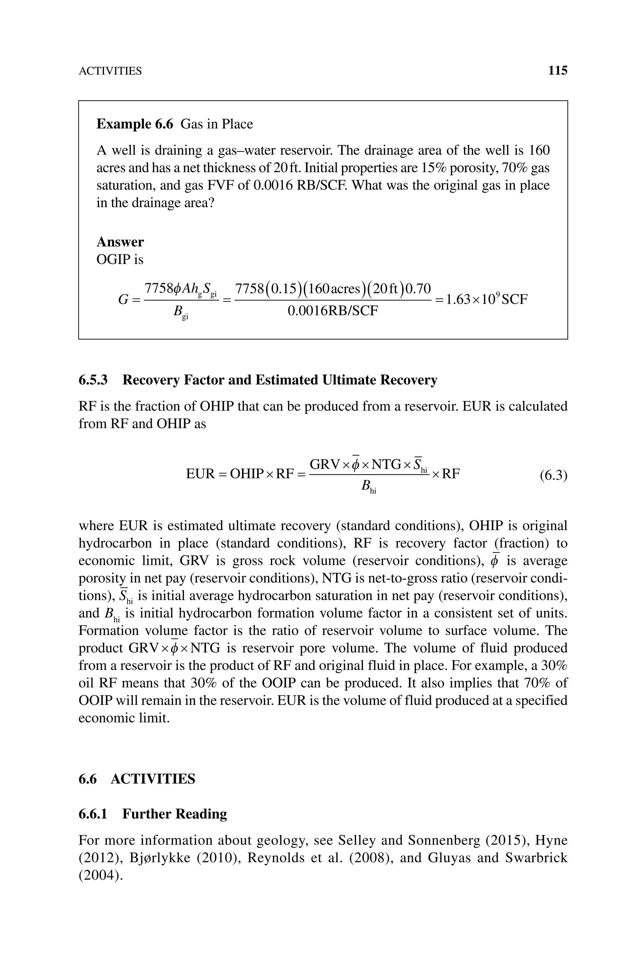 ACTIVITIES 115
6.5.3 Recovery Factor and Estimated Ultimate Recovery
RF is the fraction of OHIP that can be produced from a reservoir. EUR is calculated
from RF and OHIP as
EUR OHIP RF
GRV NTG
RF
hi
hi
= × =
× × ×
×
φ S
B
(6.3)
where EUR is estimated ultimate recovery (standard conditions), OHIP is original
hydrocarbon in place (standard conditions), RF is recovery factor (fraction) to
economic limit, GRV is gross rock volume (reservoir conditions), φ is average
porosity in net pay (reservoir conditions), NTG is net‐to‐gross ratio (reservoir condi-
tions), Shi is initial average hydrocarbon saturation in net pay (reservoir conditions),
and Bhi
is initial hydrocarbon formation volume factor in a consistent set of units.
Formation volume factor is the ratio of reservoir volume to surface volume. The
product GRV NTG
× ×
φ is reservoir pore volume. The volume of fluid produced
from a reservoir is the product of RF and original fluid in place. For example, a 30%
oil RF means that 30% of the OOIP can be produced. It also implies that 70% of
OOIP will remain in the reservoir. EUR is the volume of fluid produced at a specified
economic limit.
6.6 ACTIVITIES
6.6.1 Further Reading
For more information about geology, see Selley and Sonnenberg (2015), Hyne
(2012), Bjørlykke (2010), Reynolds et al. (2008), and Gluyas and Swarbrick
(2004).
Example 6.6 Gas in Place
A well is draining a gas–water reservoir. The drainage area of the well is 160
acres and has a net thickness of 20ft. Initial properties are 15% porosity, 70% gas
saturation, and gas FVF of 0.0016 RB/SCF. What was the original gas in place
in the drainage area?
Answer
OGIP is
G
Ah S
B
= =
( )( )( )
7758 7758 0 15 160 20 0 70
0 0016
φ g gi
gi
acres ft
RB/SC
. .
. F
F
SCF
= ×
1 63 109
.
 