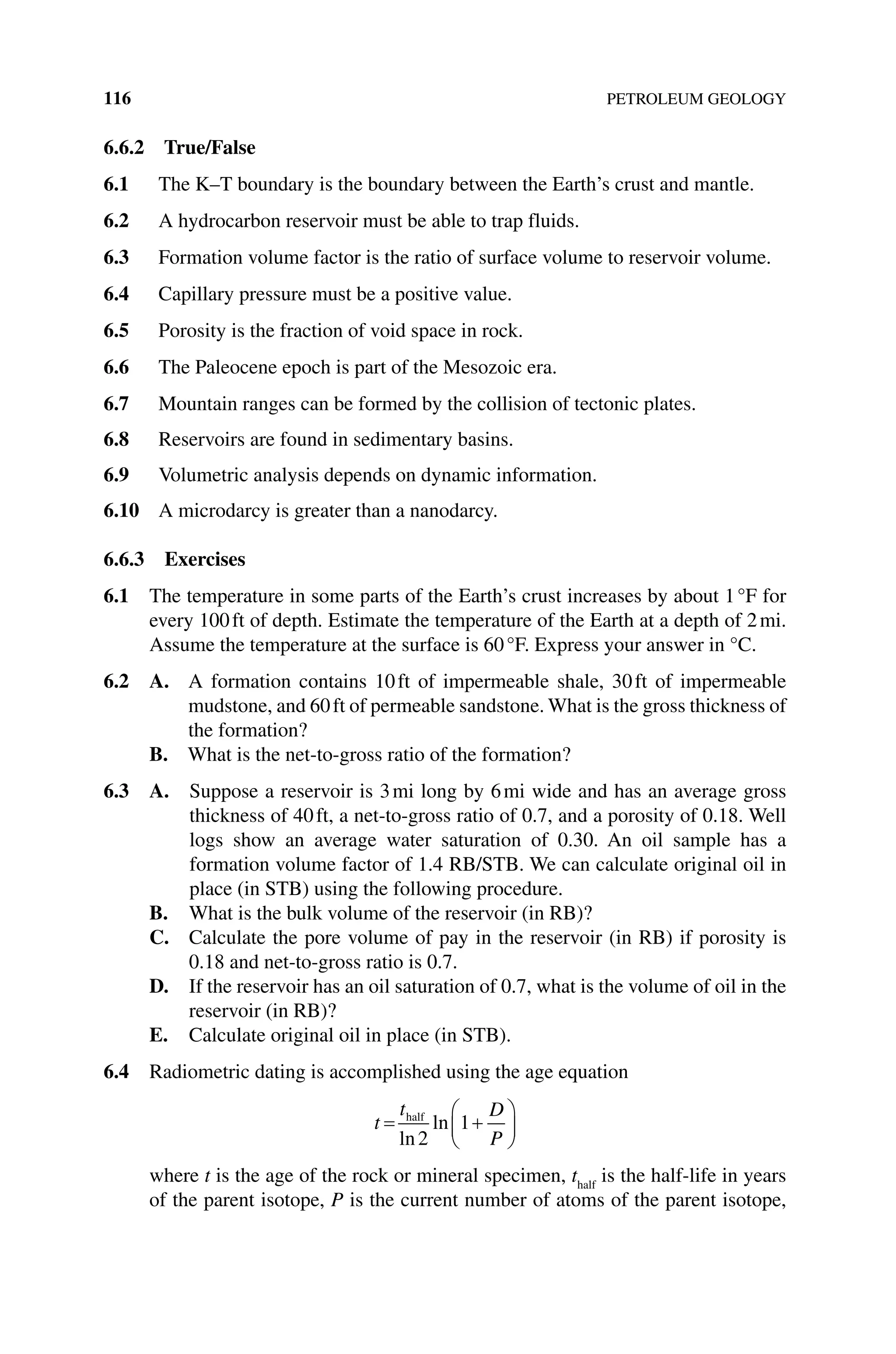 116 PETROLEUM GEOLOGY
6.6.2 True/False
6.1 The K–T boundary is the boundary between the Earth’s crust and mantle.
6.2 A hydrocarbon reservoir must be able to trap fluids.
6.3 Formation volume factor is the ratio of surface volume to reservoir volume.
6.4 Capillary pressure must be a positive value.
6.5 Porosity is the fraction of void space in rock.
6.6 The Paleocene epoch is part of the Mesozoic era.
6.7 Mountain ranges can be formed by the collision of tectonic plates.
6.8 Reservoirs are found in sedimentary basins.
6.9 Volumetric analysis depends on dynamic information.
6.10 A microdarcy is greater than a nanodarcy.
6.6.3 Exercises
6.1 The temperature in some parts of the Earth’s crust increases by about 1°F for
every 100ft of depth. Estimate the temperature of the Earth at a depth of 2mi.
Assume the temperature at the surface is 60°F. Express your answer in °C.
6.2 A. 
A formation contains 10ft of impermeable shale, 30ft of impermeable
­
mudstone, and 60ft of permeable sandstone. What is the gross thickness of
the formation?
B. What is the net‐to‐gross ratio of the formation?
6.3 A. 
Suppose a reservoir is 3mi long by 6mi wide and has an average gross
thickness of 40ft, a net‐to‐gross ratio of 0.7, and a porosity of 0.18. Well
logs show an average water saturation of 0.30. An oil sample has a
formation volume factor of 1.4 RB/STB. We can calculate original oil in
place (in STB) using the following procedure.
B. What is the bulk volume of the reservoir (in RB)?
C. Calculate the pore volume of pay in the reservoir (in RB) if porosity is
0.18 and net‐to‐gross ratio is 0.7.
D. If the reservoir has an oil saturation of 0.7, what is the volume of oil in the
reservoir (in RB)?
E. Calculate original oil in place (in STB).
6.4 Radiometric dating is accomplished using the age equation
t
t D
P
= +






half
ln
ln
2
1
where t is the age of the rock or mineral specimen, thalf
is the half‐life in years
of the parent isotope, P is the current number of atoms of the parent isotope,
 