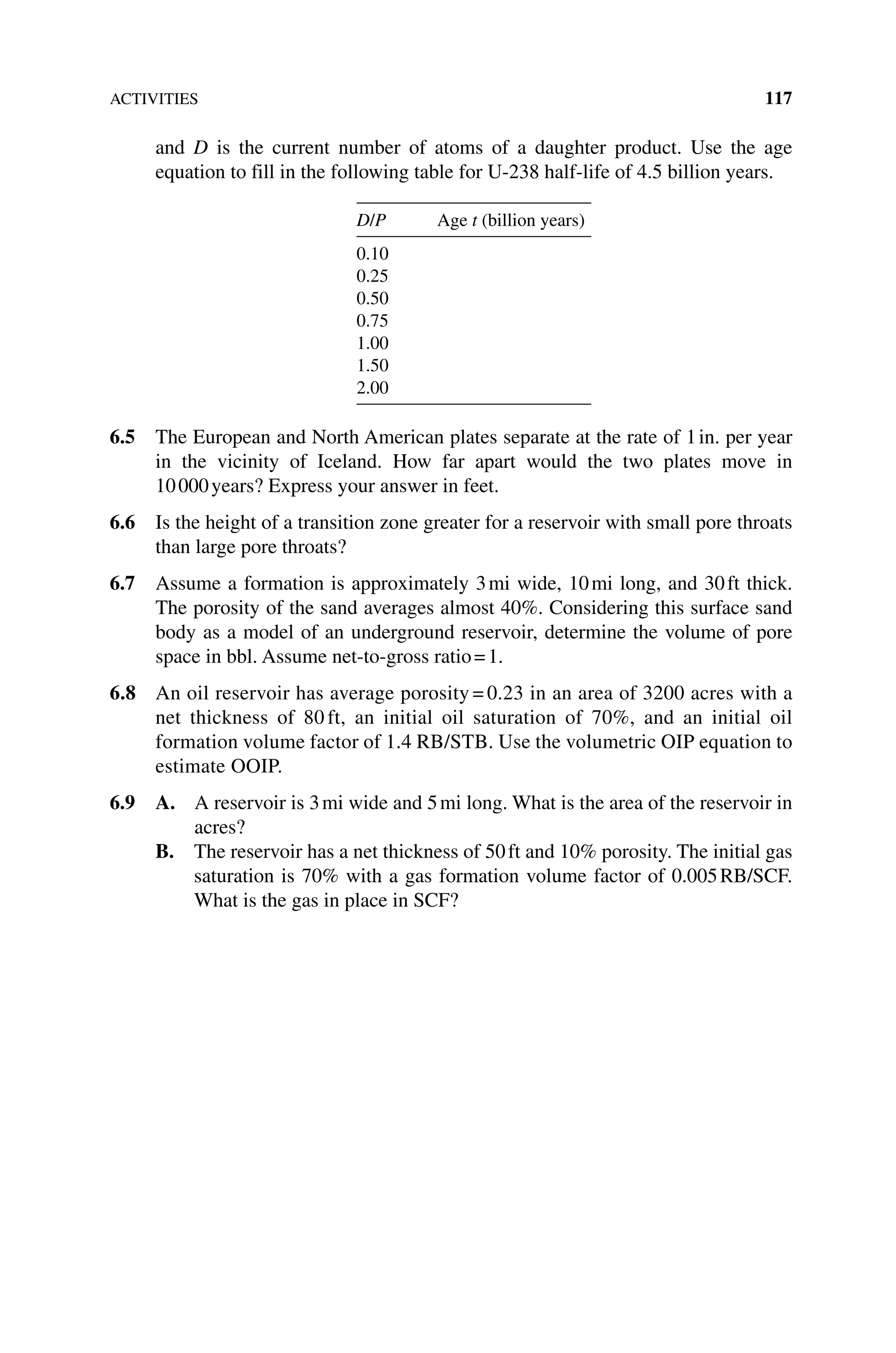 ACTIVITIES 117
and D is the current number of atoms of a daughter product. Use the age
equation to fill in the following table for U‐238 half‐life of 4.5 billion years.
D/P Age t (billion years)
0.10
0.25
0.50
0.75
1.00
1.50
2.00
6.5 The European and North American plates separate at the rate of 1in. per year
in the vicinity of Iceland. How far apart would the two plates move in
10000years? Express your answer in feet.
6.6 Is the height of a transition zone greater for a reservoir with small pore throats
than large pore throats?
6.7 Assume a formation is approximately 3mi wide, 10mi long, and 30ft thick.
The porosity of the sand averages almost 40%. Considering this surface sand
body as a model of an underground reservoir, determine the volume of pore
space in bbl. Assume net‐to‐gross ratio=1.
6.8 An oil reservoir has average porosity = 0.23 in an area of 3200 acres with a
net thickness of 80 ft, an initial oil saturation of 70%, and an initial oil
formation volume factor of 1.4 RB/STB. Use the volumetric OIP equation to
estimate OOIP.
6.9 A. 
A reservoir is 3mi wide and 5mi long. What is the area of the reservoir in
acres?
B. 
The reservoir has a net thickness of 50ft and 10% porosity. The initial gas
saturation is 70% with a gas formation volume factor of 0.005RB/SCF.
What is the gas in place in SCF?
 