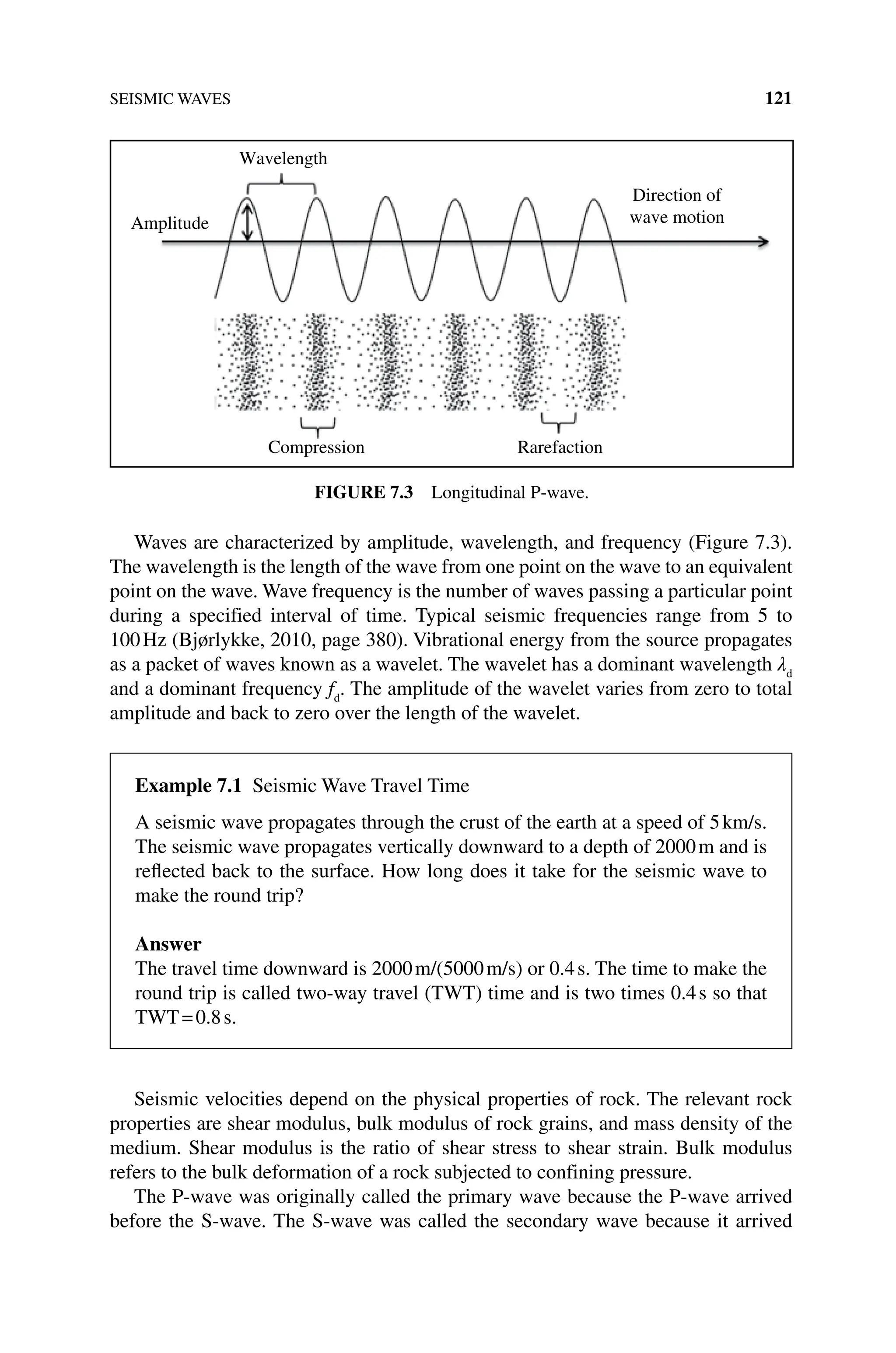 SEISMIC WAVES 121
Waves are characterized by amplitude, wavelength, and frequency (Figure 7.3).
The wavelength is the length of the wave from one point on the wave to an equivalent
point on the wave. Wave frequency is the number of waves passing a particular point
during a specified interval of time. Typical seismic frequencies range from 5 to
100Hz (Bjørlykke, 2010, page 380). Vibrational energy from the source propagates
as a packet of waves known as a wavelet. The wavelet has a dominant wavelength λd
and a dominant frequency fd
. The amplitude of the wavelet varies from zero to total
amplitude and back to zero over the length of the wavelet.
Seismic velocities depend on the physical properties of rock. The relevant rock
properties are shear modulus, bulk modulus of rock grains, and mass density of the
medium. Shear modulus is the ratio of shear stress to shear strain. Bulk modulus
refers to the bulk deformation of a rock subjected to confining pressure.
The P‐wave was originally called the primary wave because the P‐wave arrived
before the S‐wave. The S‐wave was called the secondary wave because it arrived
Wavelength
Amplitude
Compression Rarefaction
Direction of
wave motion
Figure 7.3 Longitudinal P‐wave.
Example 7.1 Seismic Wave Travel Time
A seismic wave propagates through the crust of the earth at a speed of 5km/s.
The seismic wave propagates vertically downward to a depth of 2000m and is
reflected back to the surface. How long does it take for the seismic wave to
make the round trip?
Answer
The travel time downward is 2000m/(5000m/s) or 0.4s. The time to make the
round trip is called two‐way travel (TWT) time and is two times 0.4s so that
TWT=0.8s.
 