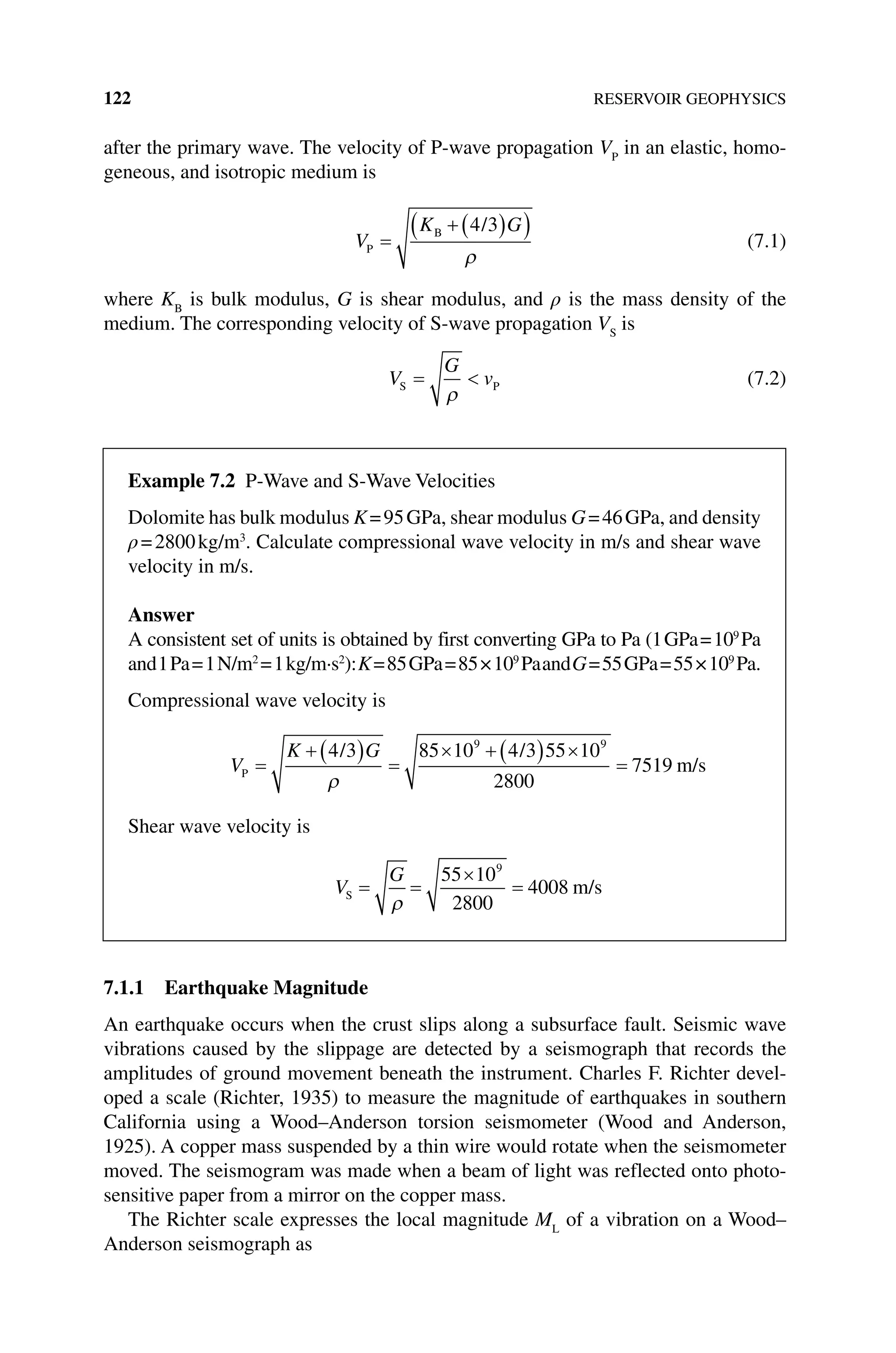 122 RESERVOIR GEOPHYSICS
after the primary wave. The velocity of P‐wave propagation VP
in an elastic, homo-
geneous, and isotropic medium is
V
K G
P
B /
=
+ ( )
( )
4 3
ρ
(7.1)
where KB
is bulk modulus, G is shear modulus, and ρ is the mass density of the
medium. The corresponding velocity of S‐wave propagation VS
is
V
G
v
S P
= 
ρ
(7.2)
7.1.1 Earthquake Magnitude
An earthquake occurs when the crust slips along a subsurface fault. Seismic wave
vibrations caused by the slippage are detected by a seismograph that records the
amplitudes of ground movement beneath the instrument. Charles F. Richter devel-
oped a scale (Richter, 1935) to measure the magnitude of earthquakes in southern
California using a Wood–Anderson torsion seismometer (Wood and Anderson,
1925). A copper mass suspended by a thin wire would rotate when the seismometer
moved. The seismogram was made when a beam of light was reflected onto photo-
sensitive paper from a mirror on the copper mass.
The Richter scale expresses the local magnitude ML
of a vibration on a Wood–
Anderson seismograph as
Example 7.2 P‐Wave and S‐Wave Velocities
Dolomite has bulk modulus K=95GPa, shear modulus G=46GPa, and density
ρ=2800kg/m3
. Calculate compressional wave velocity in m/s and shear wave
velocity in m/s.
Answer
A consistent set of units is obtained by first converting GPa to Pa (1GPa=109
Pa
and1Pa=1N/m2
=1kg/m·s2
):K=85GPa=85×109
PaandG=55GPa=55×109
Pa.
Compressional wave velocity is
V
K G
P
/ /
m/s
=
+ ( ) =
× + ( ) ×
=
4 3 85 10 4 3 55 10
2800
7519
9 9
ρ
Shear wave velocity is
V
G
S m/s
= =
×
=
ρ
55 10
2800
4008
9
 
