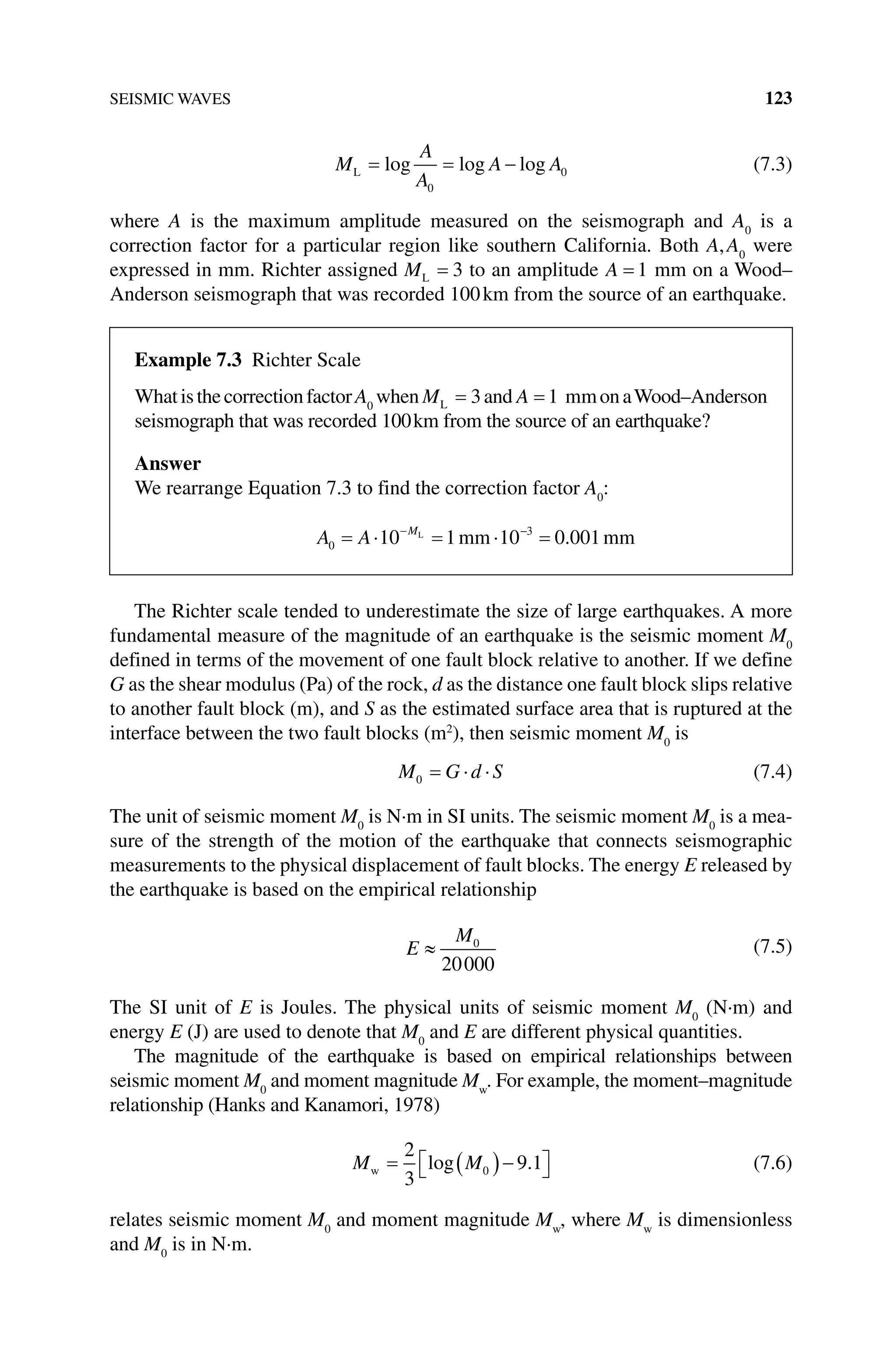 SEISMIC WAVES 123
M
A
A
A A
L = = −
log log log
0
0 (7.3)
where A is the maximum amplitude measured on the seismograph and A0
is a
correction factor for a particular region like southern California. Both A,A0
were
expressed in mm. Richter assigned ML = 3 to an amplitude A = 1 mm on a Wood–
Anderson seismograph that was recorded 100km from the source of an earthquake.
The Richter scale tended to underestimate the size of large earthquakes. A more
fundamental measure of the magnitude of an earthquake is the seismic moment M0
defined in terms of the movement of one fault block relative to another. If we define
G as the shear modulus (Pa) of the rock, d as the distance one fault block slips relative
to another fault block (m), and S as the estimated surface area that is ruptured at the
interface between the two fault blocks (m2
), then seismic moment M0
is
M G d S
0 = ⋅ ⋅ (7.4)
The unit of seismic moment M0
is N·m in SI units. The seismic moment M0
is a mea-
sure of the strength of the motion of the earthquake that connects seismographic
measurements to the physical displacement of fault blocks. The energy E released by
the earthquake is based on the empirical relationship
0
20000
M
E ≈ (7.5)
The SI unit of E is Joules. The physical units of seismic moment M0
(N·m) and
energy E (J) are used to denote that M0
and E are different physical quantities.
The magnitude of the earthquake is based on empirical relationships between
seismic moment M0
and moment magnitude Mw
. For example, the moment–magnitude
relationship (Hanks and Kanamori, 1978)
M M
w = ( )−

 

2
3
9 1
0
log . (7.6)
relates seismic moment M0
and moment magnitude Mw
, where Mw
is dimensionless
and M0
is in N·m.
Example 7.3 Richter Scale
WhatisthecorrectionfactorA0
when ML = 3and A = 1 mmonaWood–Anderson
seismograph that was recorded 100km from the source of an earthquake?
Answer
We rearrange Equation 7.3 to find the correction factor A0
:
A A M
0
3
10 1 10 0 001
= ⋅ = ⋅ =
− −
L
mm mm
.
 