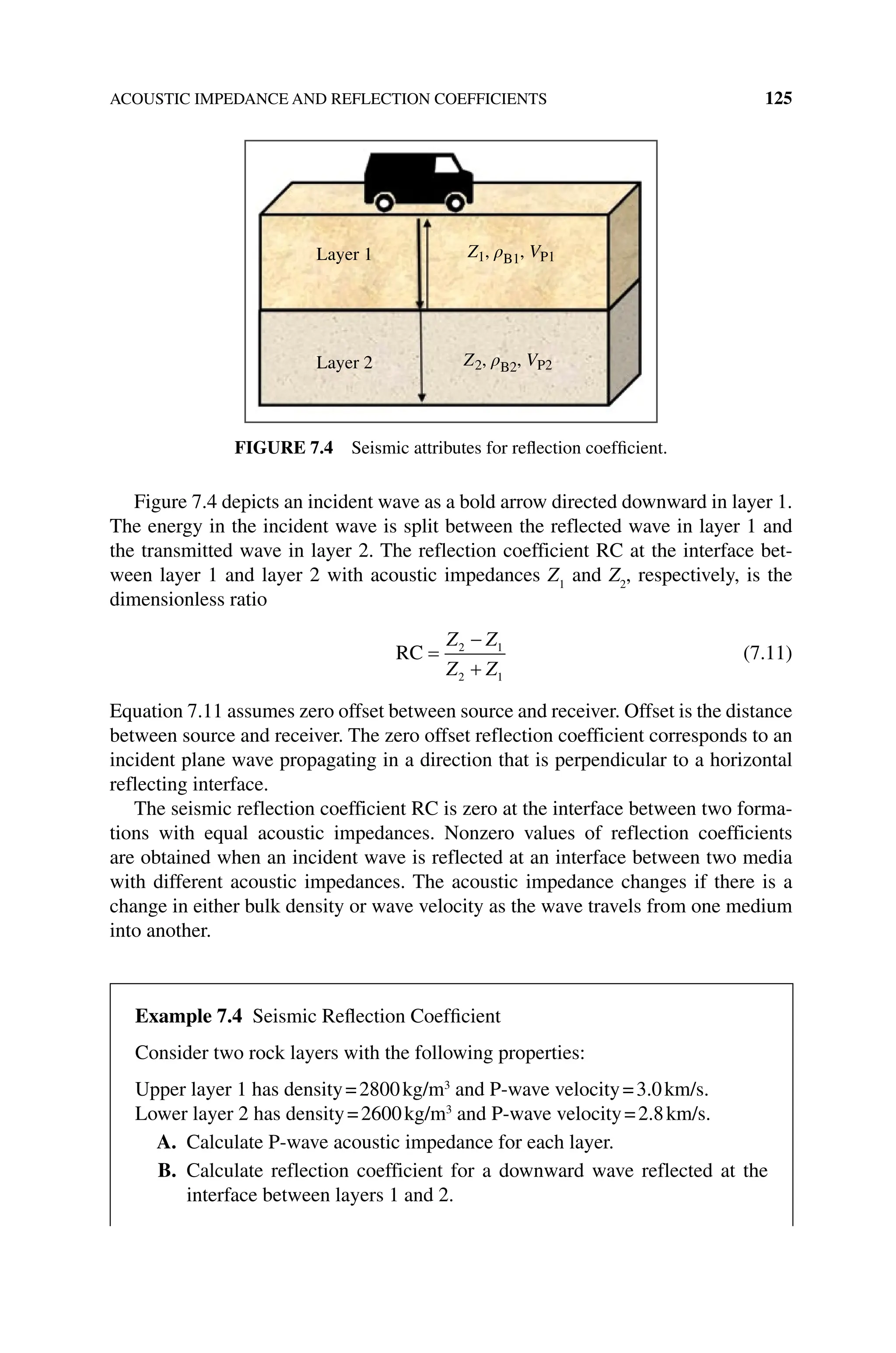 ACOUSTIC IMPEDANCE AND REFLECTION COEFFICIENTS 125
Figure 7.4 depicts an incident wave as a bold arrow directed downward in layer 1.
The energy in the incident wave is split between the reflected wave in layer 1 and
the transmitted wave in layer 2. The reflection coefficient RC at the interface bet-
ween layer 1 and layer 2 with acoustic impedances Z1
and Z2
, respectively, is the
dimensionless ratio
RC =
−
+
Z Z
Z Z
2 1
2 1
(7.11)
Equation 7.11 assumes zero offset between source and receiver. Offset is the ­
distance
between source and receiver. The zero offset reflection coefficient corresponds to an
incident plane wave propagating in a direction that is perpendicular to a horizontal
reflecting interface.
The seismic reflection coefficient RC is zero at the interface between two forma-
tions with equal acoustic impedances. Nonzero values of reflection coefficients
are obtained when an incident wave is reflected at an interface between two media
with different acoustic impedances. The acoustic impedance changes if there is a
change in either bulk density or wave velocity as the wave travels from one medium
into another.
Layer 1
Layer 2
Z1, ρB1, VP1
Z2, ρB2, VP2
Figure 7.4 Seismic attributes for reflection coefficient.
Example 7.4 Seismic Reflection Coefficient
Consider two rock layers with the following properties:
Upper layer 1 has density=2800kg/m3
and P‐wave velocity=3.0km/s.
Lower layer 2 has density=2600kg/m3
and P‐wave velocity=2.8km/s.
A. Calculate P‐wave acoustic impedance for each layer.
B. Calculate reflection coefficient for a downward wave reflected at the
interface between layers 1 and 2.
 