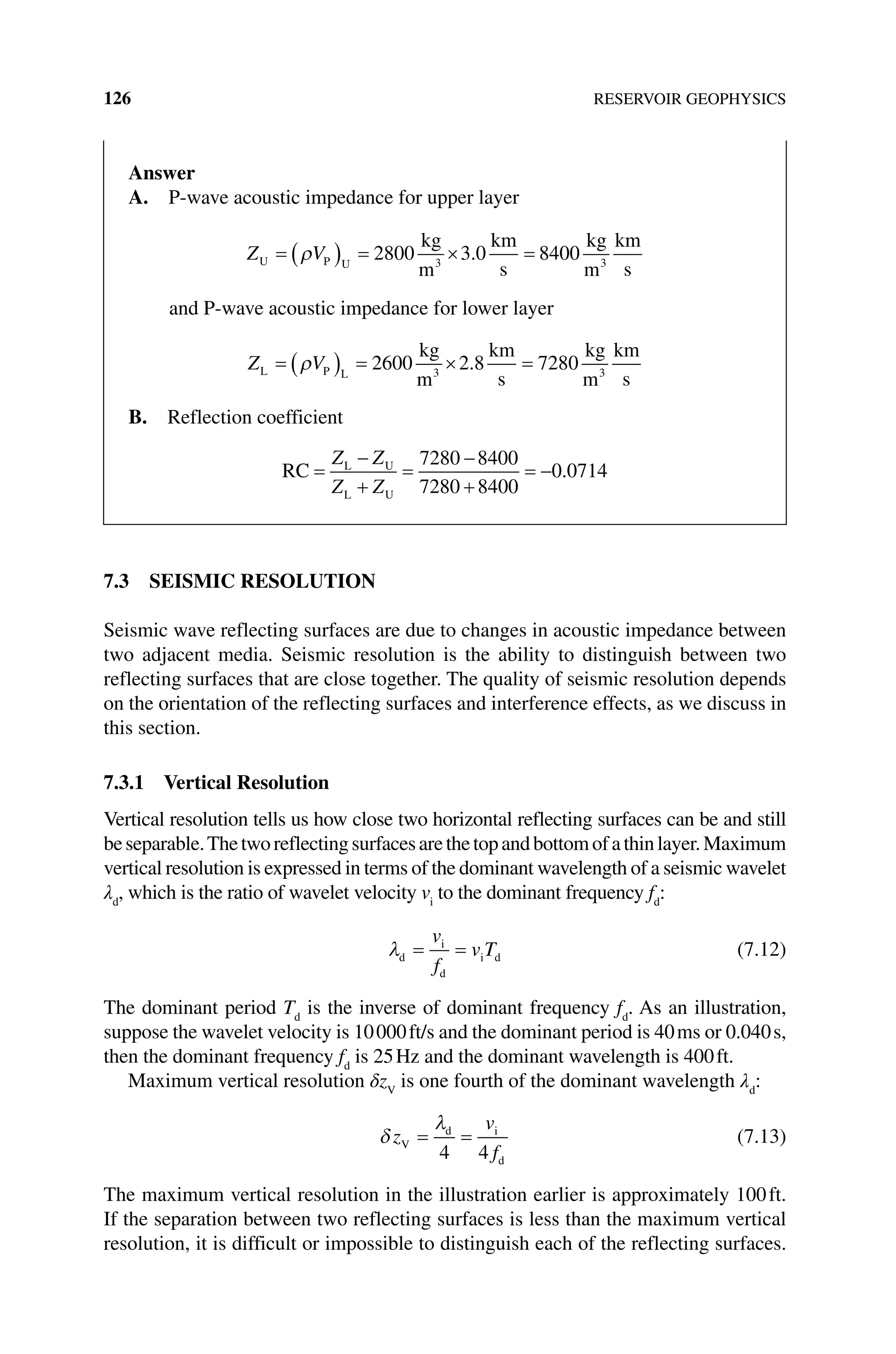 126 RESERVOIR GEOPHYSICS
7.3 SEISMIC RESOLUTION
Seismic wave reflecting surfaces are due to changes in acoustic impedance between
two adjacent media. Seismic resolution is the ability to distinguish between two
reflecting surfaces that are close together. The quality of seismic resolution depends
on the orientation of the reflecting surfaces and interference effects, as we discuss in
this section.
7.3.1 Vertical Resolution
Vertical resolution tells us how close two horizontal reflecting surfaces can be and still
beseparable.Thetworeflectingsurfacesarethetopandbottomofathinlayer.Maximum
vertical resolution is expressed in terms of the dominant wavelength of a seismic wavelet
λd
, which is the ratio of wavelet velocity vi
to the dominant ­
frequency fd
:
λd
i
d
i d
= =
v
f
v T (7.12)
The dominant period Td
is the inverse of dominant frequency fd
. As an illustration,
suppose the wavelet velocity is 10000ft/s and the dominant period is 40ms or 0.040s,
then the dominant frequency fd
is 25Hz and the dominant wavelength is 400ft.
Maximum vertical resolution δzV
is one fourth of the dominant wavelength λd
:
δ
λ
z
v
f
V
d i
d
= =
4 4
(7.13)
The maximum vertical resolution in the illustration earlier is approximately 100ft.
If the separation between two reflecting surfaces is less than the maximum vertical
resolution, it is difficult or impossible to distinguish each of the reflecting surfaces.
Answer
A. P‐wave acoustic impedance for upper layer
Z V
U P U
kg
m
km
s
kg
m
km
s
= ( ) = × =
ρ 2800 3 0 8400
3 3
.
and P‐wave acoustic impedance for lower layer
Z V
L P L
kg
m
km
s
kg
m
km
s
= ( ) = × =
ρ 2600 2 8 7280
3 3
.
B. Reflection coefficient
RC L U
L U
=
+
=
−
+
=
−
Z Z
Z Z
7280 8400
7280 8400
0 0714
− .
 