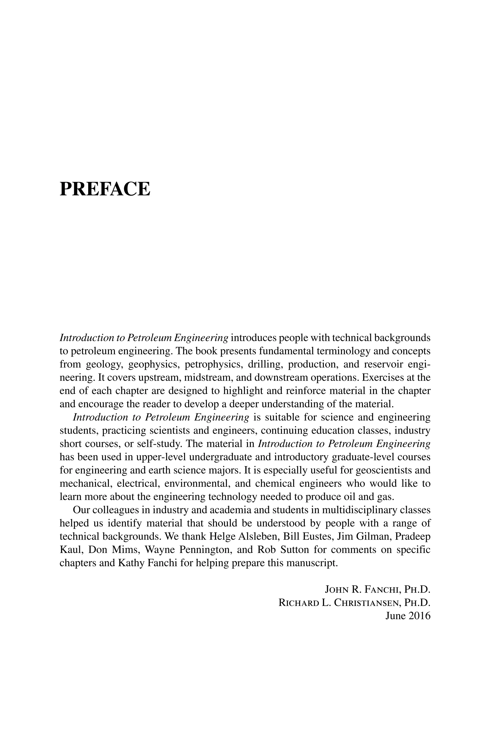 PREFACE
Introduction to Petroleum Engineering introduces people with technical backgrounds
to petroleum engineering. The book presents fundamental terminology and concepts
from geology, geophysics, petrophysics, drilling, production, and reservoir engi-
neering. It covers upstream, midstream, and downstream operations. Exercises at the
end of each chapter are designed to highlight and reinforce material in the chapter
and encourage the reader to develop a deeper understanding of the material.
Introduction to Petroleum Engineering is suitable for science and engineering
students, practicing scientists and engineers, continuing education classes, industry
short courses, or self‐study. The material in Introduction to Petroleum Engineering
has been used in upper‐level undergraduate and introductory graduate‐level courses
for engineering and earth science majors. It is especially useful for geoscientists and
mechanical, electrical, environmental, and chemical engineers who would like to
learn more about the engineering technology needed to produce oil and gas.
Our colleagues in industry and academia and students in multidisciplinary classes
helped us identify material that should be understood by people with a range of
technical backgrounds. We thank Helge Alsleben, Bill Eustes, Jim Gilman, Pradeep
Kaul, Don Mims, Wayne Pennington, and Rob Sutton for comments on specific
chapters and Kathy Fanchi for helping prepare this manuscript.
John R. Fanchi, Ph.D.
Richard L. Christiansen, Ph.D.
June 2016
 
