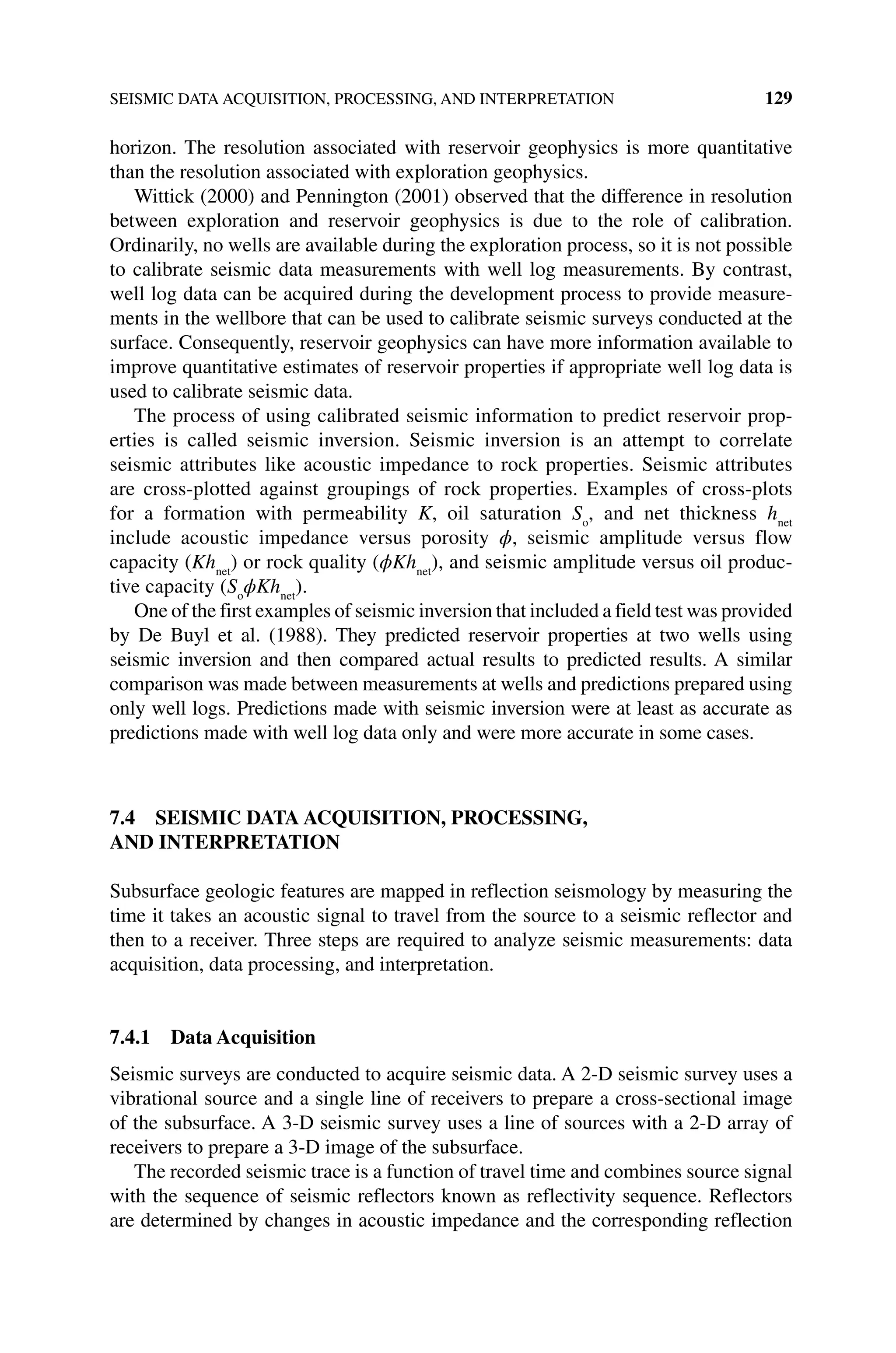 SEISMIC DATA ACQUISITION, PROCESSING, AND INTERPRETATION 129
horizon. The resolution associated with reservoir geophysics is more quantitative
than the resolution associated with exploration geophysics.
Wittick (2000) and Pennington (2001) observed that the difference in resolution
between exploration and reservoir geophysics is due to the role of calibration.
Ordinarily, no wells are available during the exploration process, so it is not possible
to calibrate seismic data measurements with well log measurements. By contrast,
well log data can be acquired during the development process to provide measure-
ments in the wellbore that can be used to calibrate seismic surveys conducted at the
surface. Consequently, reservoir geophysics can have more information available to
improve quantitative estimates of reservoir properties if appropriate well log data is
used to calibrate seismic data.
The process of using calibrated seismic information to predict reservoir prop-
erties is called seismic inversion. Seismic inversion is an attempt to correlate
seismic attributes like acoustic impedance to rock properties. Seismic attributes
are cross‐plotted against groupings of rock properties. Examples of cross‐plots
for a formation with permeability K, oil saturation So
, and net thickness hnet
include acoustic impedance versus porosity ϕ, seismic amplitude versus flow
capacity (Khnet
) or rock quality (ϕKhnet
), and seismic amplitude versus oil produc-
tive capacity (So
ϕKhnet
).
One of the first examples of seismic inversion that included a field test was provided
by De Buyl et al. (1988). They predicted reservoir properties at two wells using
seismic inversion and then compared actual results to predicted results. A similar
comparison was made between measurements at wells and predictions ­
prepared using
only well logs. Predictions made with seismic inversion were at least as accurate as
predictions made with well log data only and were more accurate in some cases.
7.4 SEISMIC DATA ACQUISITION, PROCESSING,
AND INTERPRETATION
Subsurface geologic features are mapped in reflection seismology by measuring the
time it takes an acoustic signal to travel from the source to a seismic reflector and
then to a receiver. Three steps are required to analyze seismic measurements: data
acquisition, data processing, and interpretation.
7.4.1 Data Acquisition
Seismic surveys are conducted to acquire seismic data. A 2‐D seismic survey uses a
vibrational source and a single line of receivers to prepare a cross‐sectional image
of the subsurface. A 3‐D seismic survey uses a line of sources with a 2‐D array of
receivers to prepare a 3‐D image of the subsurface.
The recorded seismic trace is a function of travel time and combines source signal
with the sequence of seismic reflectors known as reflectivity sequence. Reflectors
are determined by changes in acoustic impedance and the corresponding reflection
 