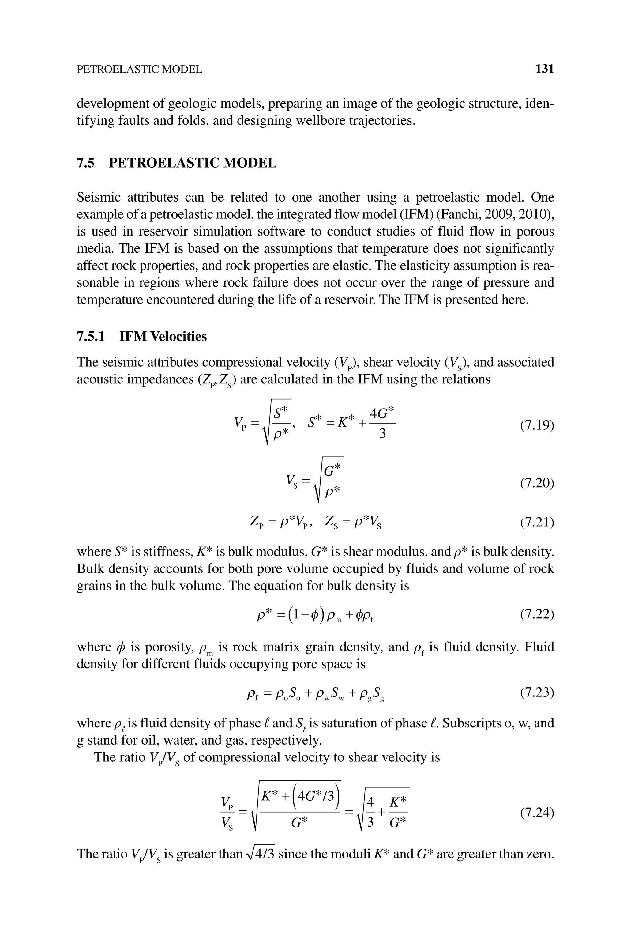 PETROELASTIC MODEL 131
development of geologic models, preparing an image of the geologic structure, iden-
tifying faults and folds, and designing wellbore trajectories.
7.5 PETROELASTIC MODEL
Seismic attributes can be related to one another using a petroelastic model. One
example of a petroelastic model, the integrated flow model (IFM) (Fanchi, 2009, 2010),
is used in reservoir simulation software to conduct studies of fluid flow in porous
media. The IFM is based on the assumptions that temperature does not significantly
affect rock properties, and rock properties are elastic. The elasticity assumption is rea-
sonable in regions where rock failure does not occur over the range of pressure and
temperature encountered during the life of a reservoir. The IFM is presented here.
7.5.1 IFM Velocities
The seismic attributes compressional velocity (VP
), shear velocity (VS
), and associated
acoustic impedances (ZP
,ZS
) are calculated in the IFM using the relations
V
S
S K
G
P = = +
*
*
, * *
*
ρ
4
3
(7.19)
V
G
S =
*
*
ρ
(7.20)
Z V Z V
P P S S
= =
ρ ρ
* , * (7.21)
where S* is stiffness, K* is bulk modulus, G* is shear modulus, and ρ* is bulk density.
Bulk density accounts for both pore volume occupied by fluids and volume of rock
grains in the bulk volume. The equation for bulk density is
ρ φ ρ φρ
* = −
( ) +
1 m f (7.22)
where ϕ is porosity, ρm
is rock matrix grain density, and ρf
is fluid density. Fluid
density for different fluids occupying pore space is
ρ ρ ρ ρ
f o o w w g g
= + +
S S S (7.23)
where ρℓ
is fluid density of phase ℓ and Sℓ
is saturation of phase ℓ. Subscripts o, w, and
g stand for oil, water, and gas, respectively.
The ratio VP
/VS
of compressional velocity to shear velocity is
V
V
K G
G
K
G
P
S
/
=
+ ( ) = +
* *
*
*
*
4 3 4
3
(7.24)
The ratio VP
/VS
is greater than 4 3
/ since the moduli K* and G* are greater than zero.
 