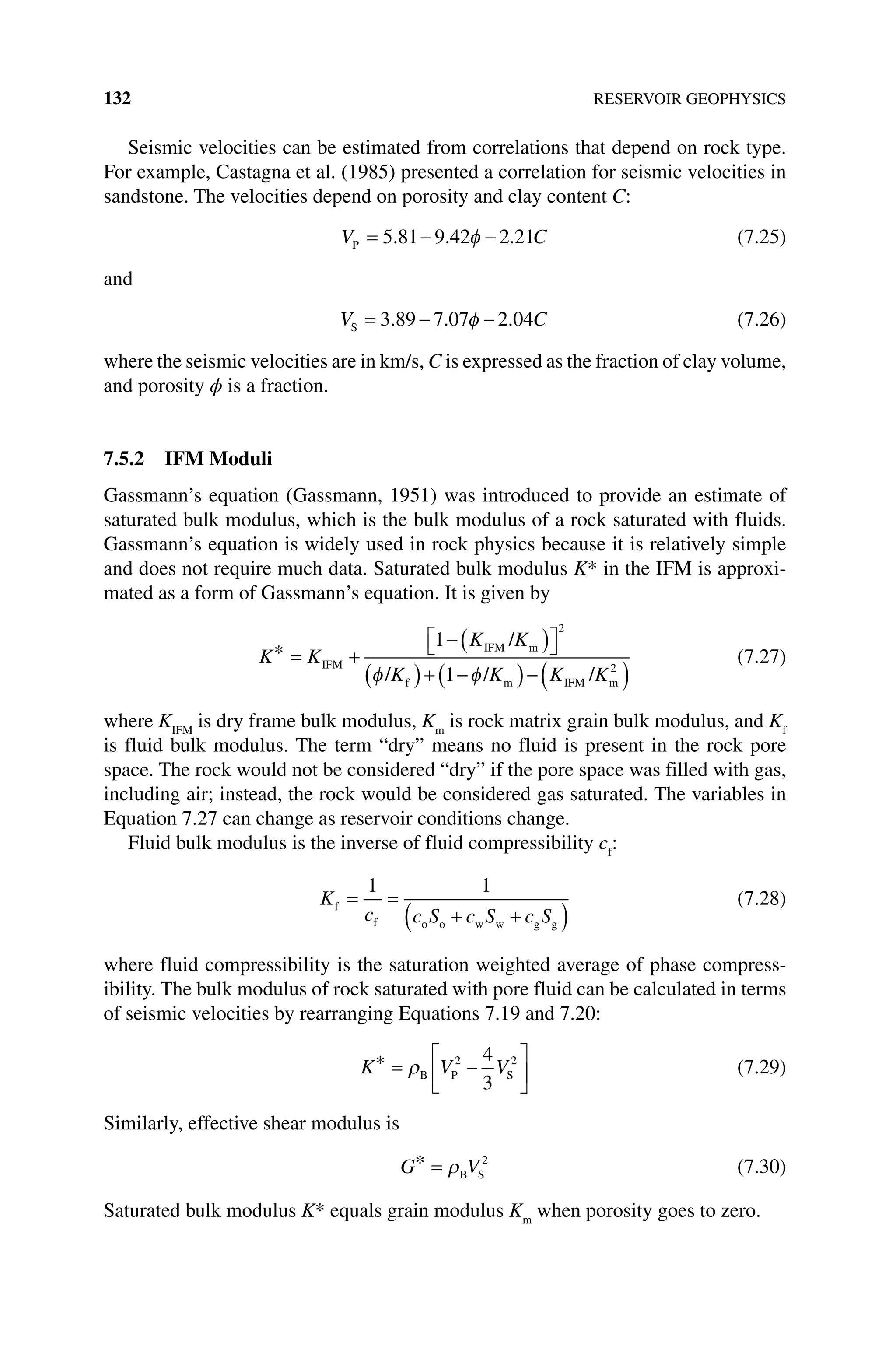 132 RESERVOIR GEOPHYSICS
Seismic velocities can be estimated from correlations that depend on rock type.
For example, Castagna et al. (1985) presented a correlation for seismic velocities in
sandstone. The velocities depend on porosity and clay content C:
V C
P = − −
5 81 9 42 2 21
. . .
φ (7.25)
and
V C
S = − −
3 89 7 07 2 04
. . .
φ (7.26)
where the seismic velocities are in km/s, C is expressed as the fraction of clay volume,
and porosity ϕ is a fraction.
7.5.2 IFM Moduli
Gassmann’s equation (Gassmann, 1951) was introduced to provide an estimate of
saturated bulk modulus, which is the bulk modulus of a rock saturated with fluids.
Gassmann’s equation is widely used in rock physics because it is relatively simple
and does not require much data. Saturated bulk modulus K* in the IFM is approxi-
mated as a form of Gassmann’s equation. It is given by
K K
K K
K K K K
* = +
−( )

 

( )+ −
( )−( )
IFM
IFM m
f m IFM m
/
/ / /
1
1
2
2
φ φ
(7.27)
where KIFM
is dry frame bulk modulus, Km
is rock matrix grain bulk modulus, and Kf
is fluid bulk modulus. The term “dry” means no fluid is present in the rock pore
space. The rock would not be considered “dry” if the pore space was filled with gas,
including air; instead, the rock would be considered gas saturated. The variables in
Equation 7.27 can change as reservoir conditions change.
Fluid bulk modulus is the inverse of fluid compressibility cf
:
K
c c S c S c S
f
f o o w w g g
= =
+ +
( )
1 1
(7.28)
where fluid compressibility is the saturation weighted average of phase compress-
ibility. The bulk modulus of rock saturated with pore fluid can be calculated in terms
of seismic velocities by rearranging Equations 7.19 and 7.20:
K V V
* = −






ρB P S
2 2
4
3
(7.29)
Similarly, effective shear modulus is
G V
* = ρB S
2
(7.30)
Saturated bulk modulus K* equals grain modulus Km
when porosity goes to zero.
 