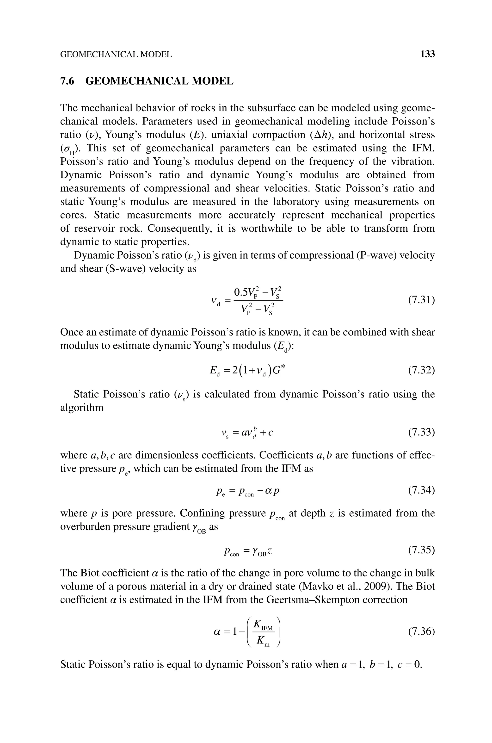 GEOMECHANICAL MODEL 133
7.6 GEOMECHANICAL MODEL
The mechanical behavior of rocks in the subsurface can be modeled using geome-
chanical models. Parameters used in geomechanical modeling include Poisson’s
ratio (ν), Young’s modulus (E), uniaxial compaction (Δh), and horizontal stress
(σH
). This set of geomechanical parameters can be estimated using the IFM.
Poisson’s ratio and Young’s modulus depend on the frequency of the vibration.
Dynamic Poisson’s ratio and dynamic Young’s modulus are obtained from
­
measurements of compressional and shear velocities. Static Poisson’s ratio and
static Young’s modulus are measured in the laboratory using measurements on
cores. Static measurements more accurately represent mechanical properties
of reservoir rock. Consequently, it is worthwhile to be able to transform from
dynamic to static properties.
Dynamic Poisson’s ratio (νd
) is given in terms of compressional (P‐wave) velocity
and shear (S‐wave) velocity as
νd
P S
P S
=
−
−
0 5 2 2
2 2
. V V
V V
(7.31)
Once an estimate of dynamic Poisson’s ratio is known, it can be combined with shear
modulus to estimate dynamic Young’s modulus (Ed
):
E G
d d
= +
( )
2 1 ν * (7.32)
Static Poisson’s ratio (νs
) is calculated from dynamic Poisson’s ratio using the
algorithm
v a c
d
b
s = +
ν (7.33)
where a,b,c are dimensionless coefficients. Coefficients a,b are functions of effec-
tive pressure pe
, which can be estimated from the IFM as
p p p
e con
= −α (7.34)
where p is pore pressure. Confining pressure pcon
at depth z is estimated from the
overburden pressure gradient γOB
as
p z
con OB
= γ (7.35)
The Biot coefficient α is the ratio of the change in pore volume to the change in bulk
volume of a porous material in a dry or drained state (Mavko et al., 2009). The Biot
coefficient α is estimated in the IFM from the Geertsma–Skempton correction
α = −






1
K
K
IFM
m
(7.36)
Static Poisson’s ratio is equal to dynamic Poisson’s ratio when a b c
= = =
1 1 0
, , .
 
