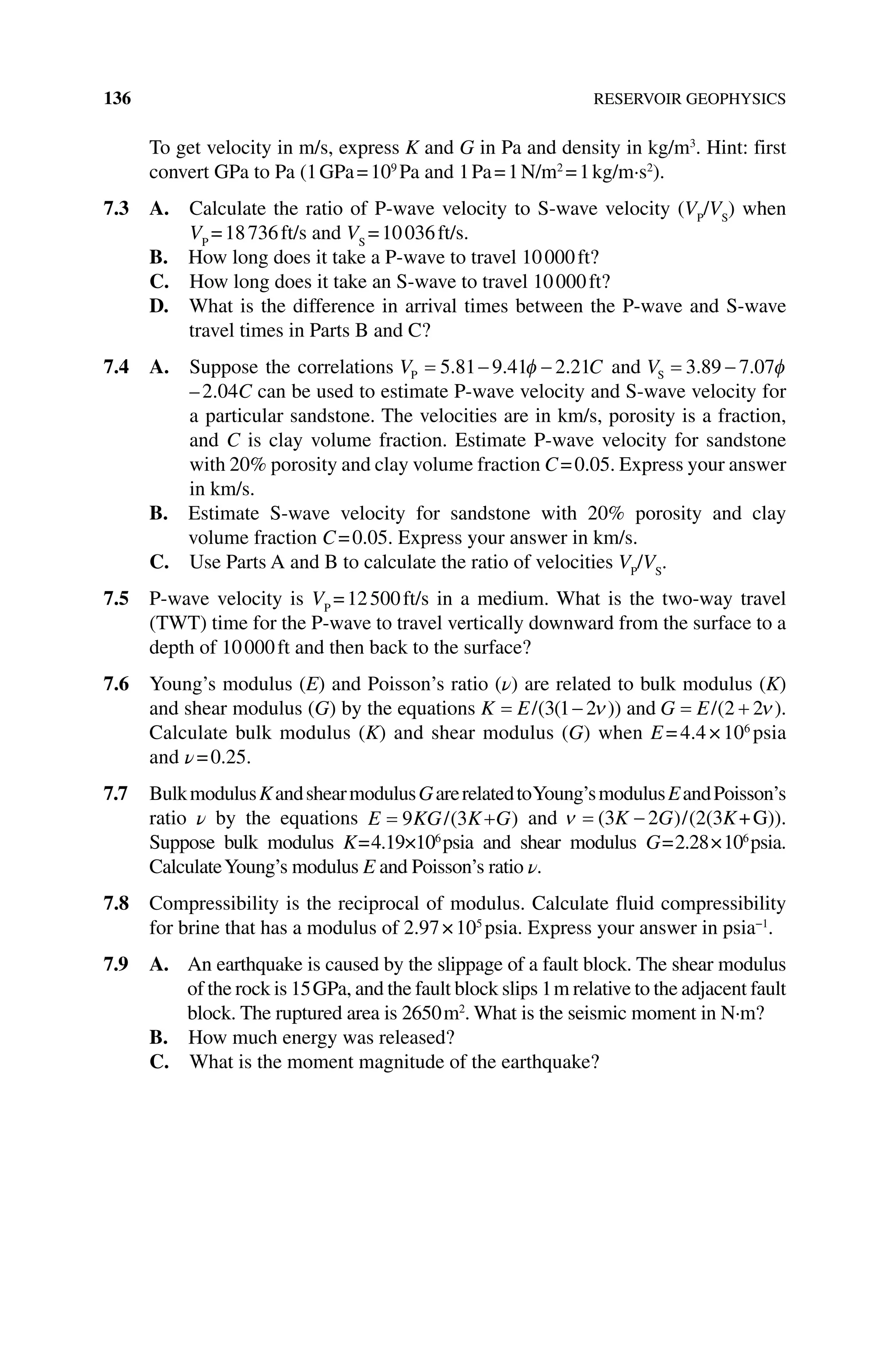 136 RESERVOIR GEOPHYSICS
To get velocity in m/s, express K and G in Pa and density in kg/m3
. Hint: first
convert GPa to Pa (1GPa=109
Pa and 1Pa=1N/m2
=1kg/m·s2
).
7.3 A. 
Calculate the ratio of P‐wave velocity to S‐wave velocity (VP
/VS
) when
VP
=18736ft/s and VS
=10036ft/s.
B. How long does it take a P‐wave to travel 10000ft?
C. How long does it take an S‐wave to travel 10000ft?
D. 
What is the difference in arrival times between the P‐wave and S‐wave
travel times in Parts B and C?
7.4 A. 
Suppose the correlations V C
P 5 81 9 41 2 21
. . . and VS 3 89 7 07
. .
–2.04C can be used to estimate P‐wave velocity and S‐wave velocity for
a particular sandstone. The velocities are in km/s, porosity is a fraction,
and C is clay volume fraction. Estimate P‐wave velocity for sandstone
with 20% porosity and clay volume fraction C=0.05. Express your answer
in km/s.
B. 
Estimate S‐wave velocity for sandstone with 20% porosity and clay
volume fraction C=0.05. Express your answer in km/s.
C. Use Parts A and B to calculate the ratio of velocities VP
/VS
.
7.5 P‐wave velocity is VP
=12500ft/s in a medium. What is the two‐way travel
(TWT) time for the P‐wave to travel vertically downward from the surface to a
depth of 10000ft and then back to the surface?
7.6 Young’s modulus (E) and Poisson’s ratio (ν) are related to bulk modulus (K)
and shear modulus (G) by the equations K E/( ( ))
3 1 2 and G E/( )
2 2 .
Calculate bulk modulus (K) and shear modulus (G) when E=4.4×106
psia
and ν=0.25.
7.7 BulkmodulusKandshearmodulusGarerelatedtoYoung’smodulusEandPoisson’s
ratio ν by the equations E KG K G
9 3
/( ) and (3K G
2 )/(2(3K+G)).
Suppose bulk modulus K=4.19×106
psia and shear modulus G=2.28×106
psia.
CalculateYoung’s modulus E and Poisson’s ratio ν.
7.8 Compressibility is the reciprocal of modulus. Calculate fluid compressibility
for brine that has a modulus of 2.97×105
psia. Express your answer in psia−1
.
7.9 A. 
An earthquake is caused by the slippage of a fault block. The shear modulus
of the rock is 15GPa, and the fault block slips 1m relative to the adjacent fault
block. The ruptured area is 2650m2
. What is the seismic moment in N·m?
B. How much energy was released?
C. What is the moment magnitude of the earthquake?
 