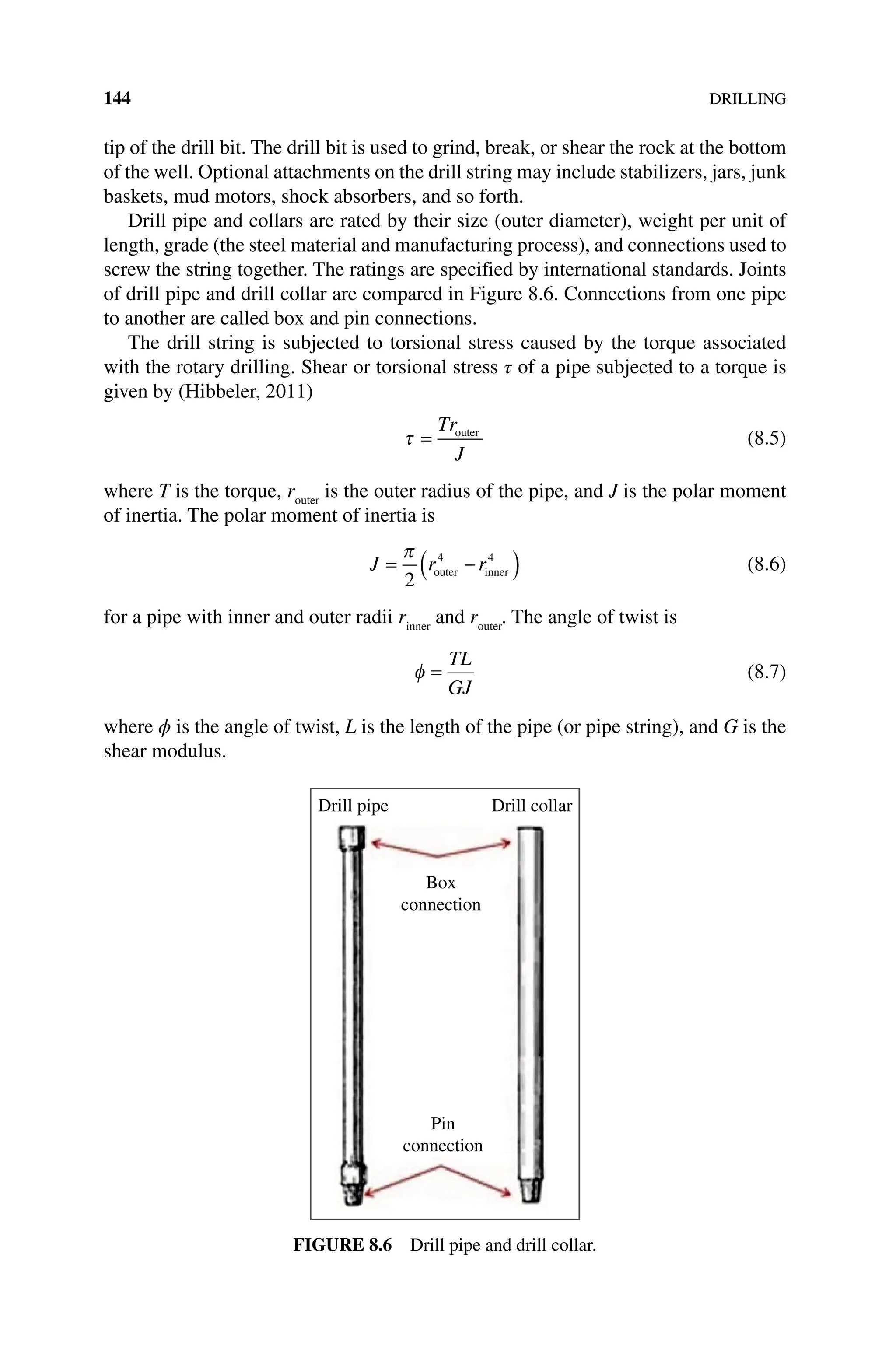 144DRILLING
tip of the drill bit. The drill bit is used to grind, break, or shear the rock at the bottom
of the well. Optional attachments on the drill string may include stabilizers, jars, junk
baskets, mud motors, shock absorbers, and so forth.
Drill pipe and collars are rated by their size (outer diameter), weight per unit of
length, grade (the steel material and manufacturing process), and connections used to
screw the string together. The ratings are specified by international standards. Joints
of drill pipe and drill collar are compared in Figure 8.6. Connections from one pipe
to another are called box and pin connections.
The drill string is subjected to torsional stress caused by the torque associated
with the rotary drilling. Shear or torsional stress τ of a pipe subjected to a torque is
given by (Hibbeler, 2011)
τ =
Tr
J
outer
(8.5)
where T is the torque, router
is the outer radius of the pipe, and J is the polar moment
of inertia. The polar moment of inertia is
J r r
= −
( )
π
2
4 4
outer inner (8.6)
for a pipe with inner and outer radii rinner
and router
. The angle of twist is
φ =
TL
GJ
(8.7)
where ϕ is the angle of twist, L is the length of the pipe (or pipe string), and G is the
shear modulus.
Drill pipe Drill collar
Box
connection
Pin
connection
Figure 8.6 Drill pipe and drill collar.
 
