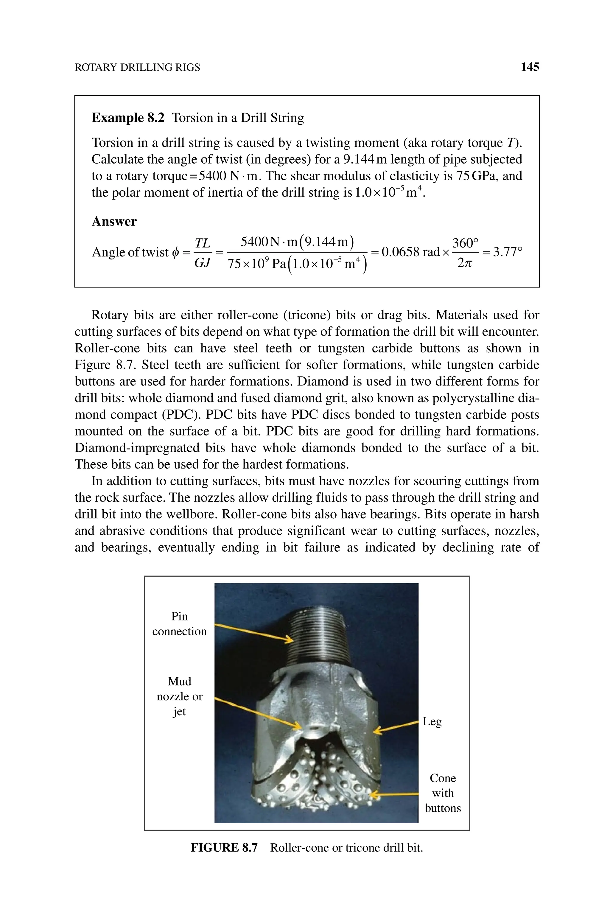 ROTARY DRILLING RIGS 145
Rotary bits are either roller‐cone (tricone) bits or drag bits. Materials used for
cutting surfaces of bits depend on what type of formation the drill bit will encounter.
Roller‐cone bits can have steel teeth or tungsten carbide buttons as shown in
Figure 8.7. Steel teeth are sufficient for softer formations, while tungsten carbide
buttons are used for harder formations. Diamond is used in two different forms for
drill bits: whole diamond and fused diamond grit, also known as polycrystalline dia-
mond compact (PDC). PDC bits have PDC discs bonded to tungsten carbide posts
mounted on the surface of a bit. PDC bits are good for drilling hard formations.
Diamond‐impregnated bits have whole diamonds bonded to the surface of a bit.
These bits can be used for the hardest formations.
In addition to cutting surfaces, bits must have nozzles for scouring cuttings from
the rock surface. The nozzles allow drilling fluids to pass through the drill string and
drill bit into the wellbore. Roller‐cone bits also have bearings. Bits operate in harsh
and abrasive conditions that produce significant wear to cutting surfaces, nozzles,
and bearings, eventually ending in bit failure as indicated by declining rate of
Pin
connection
Mud
nozzle or
jet
Leg
Cone
with
buttons
Figure 8.7 Roller‐cone or tricone drill bit.
Example 8.2 Torsion in a Drill String
Torsion in a drill string is caused by a twisting moment (aka rotary torque T).
Calculate the angle of twist (in degrees) for a 9.144m length of pipe subjected
to a rotary torque=5400 N m
⋅ . The shear modulus of elasticity is 75GPa, and
the polar moment of inertia of the drill string is1 0 10 5 4
. × −
m .
Answer
Angle of twist φ = =
⋅ ( )
× ×
( )
= ×
°
−
TL
GJ
5400 9 144
75 10 1 0 10
0 0658
360
2
9 5 4
N m m
Pa m
rad
.
.
.
π
π
= °
3 77
.
 