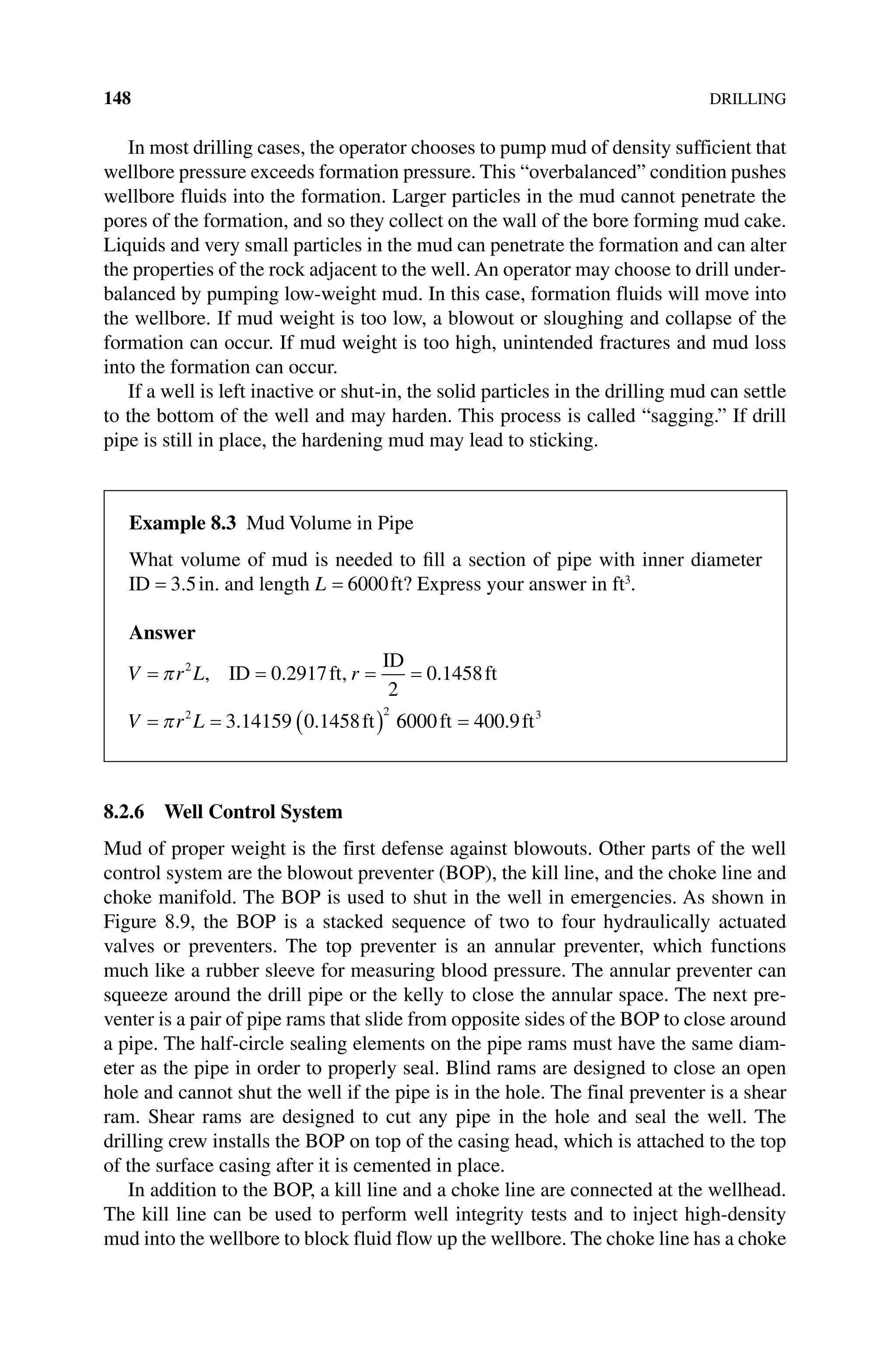 148DRILLING
In most drilling cases, the operator chooses to pump mud of density sufficient that
wellbore pressure exceeds formation pressure. This “overbalanced” condition pushes
wellbore fluids into the formation. Larger particles in the mud cannot penetrate the
pores of the formation, and so they collect on the wall of the bore forming mud cake.
Liquids and very small particles in the mud can penetrate the formation and can alter
the properties of the rock adjacent to the well. An operator may choose to drill under-
balanced by pumping low‐weight mud. In this case, formation fluids will move into
the wellbore. If mud weight is too low, a blowout or sloughing and collapse of the
formation can occur. If mud weight is too high, unintended fractures and mud loss
into the formation can occur.
If a well is left inactive or shut‐in, the solid particles in the drilling mud can settle
to the bottom of the well and may harden. This process is called “sagging.” If drill
pipe is still in place, the hardening mud may lead to sticking.
8.2.6 Well Control System
Mud of proper weight is the first defense against blowouts. Other parts of the well
control system are the blowout preventer (BOP), the kill line, and the choke line and
choke manifold. The BOP is used to shut in the well in emergencies. As shown in
Figure 8.9, the BOP is a stacked sequence of two to four hydraulically actuated
valves or preventers. The top preventer is an annular preventer, which functions
much like a rubber sleeve for measuring blood pressure. The annular preventer can
squeeze around the drill pipe or the kelly to close the annular space. The next pre-
venter is a pair of pipe rams that slide from opposite sides of the BOP to close around
a pipe. The half‐circle sealing elements on the pipe rams must have the same diam-
eter as the pipe in order to properly seal. Blind rams are designed to close an open
hole and cannot shut the well if the pipe is in the hole. The final preventer is a shear
ram. Shear rams are designed to cut any pipe in the hole and seal the well. The
­
drilling crew installs the BOP on top of the casing head, which is attached to the top
of the surface casing after it is cemented in place.
In addition to the BOP, a kill line and a choke line are connected at the wellhead.
The kill line can be used to perform well integrity tests and to inject high‐density
mud into the wellbore to block fluid flow up the wellbore. The choke line has a choke
Example 8.3 Mud Volume in Pipe
What volume of mud is needed to fill a section of pipe with inner diameter
ID = 3 5
. in. and length L = 6000ft? Express your answer in ft3
.
Answer
V r r
V r
L
L
= = = =
= = ( )
π
π
2
2 2
0 2917
2
0 1458
3 14159 0 1458
, . , .
. .
ID ft
ID
ft
ft 6
6000 400 9 3
ft ft
= .
 