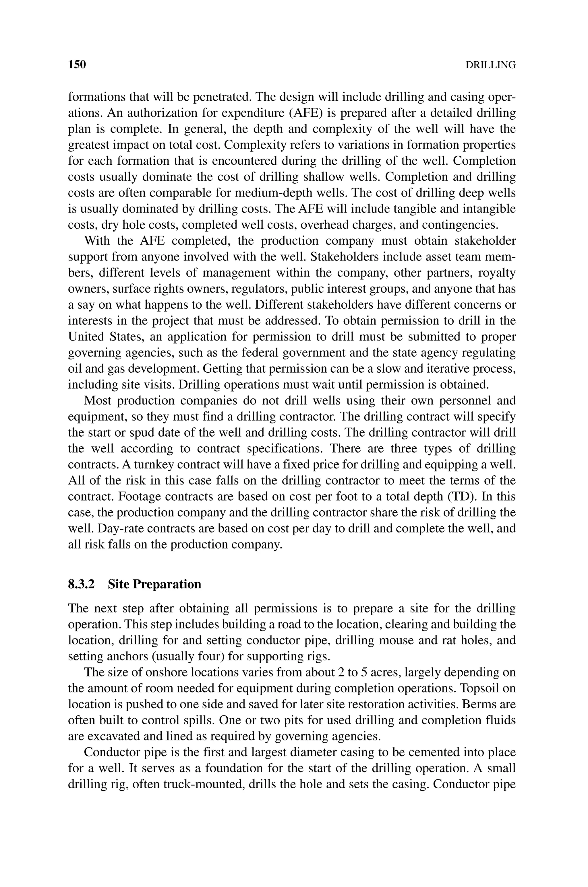 150DRILLING
formations that will be penetrated. The design will include drilling and casing oper-
ations. An authorization for expenditure (AFE) is prepared after a detailed drilling
plan is complete. In general, the depth and complexity of the well will have the
greatest impact on total cost. Complexity refers to variations in formation properties
for each formation that is encountered during the drilling of the well. Completion
costs usually dominate the cost of drilling shallow wells. Completion and drilling
costs are often comparable for medium‐depth wells. The cost of drilling deep wells
is usually dominated by drilling costs. The AFE will include tangible and intangible
costs, dry hole costs, completed well costs, overhead charges, and contingencies.
With the AFE completed, the production company must obtain stakeholder
support from anyone involved with the well. Stakeholders include asset team mem-
bers, different levels of management within the company, other partners, royalty
owners, surface rights owners, regulators, public interest groups, and anyone that has
a say on what happens to the well. Different stakeholders have different concerns or
interests in the project that must be addressed. To obtain permission to drill in the
United States, an application for permission to drill must be submitted to proper
governing agencies, such as the federal government and the state agency regulating
oil and gas development. Getting that permission can be a slow and iterative process,
including site visits. Drilling operations must wait until permission is obtained.
Most production companies do not drill wells using their own personnel and
equipment, so they must find a drilling contractor. The drilling contract will specify
the start or spud date of the well and drilling costs. The drilling contractor will drill
the well according to contract specifications. There are three types of drilling
­
contracts. A turnkey contract will have a fixed price for drilling and equipping a well.
All of the risk in this case falls on the drilling contractor to meet the terms of the
contract. Footage contracts are based on cost per foot to a total depth (TD). In this
case, the production company and the drilling contractor share the risk of drilling the
well. Day‐rate contracts are based on cost per day to drill and complete the well, and
all risk falls on the production company.
8.3.2 Site Preparation
The next step after obtaining all permissions is to prepare a site for the drilling
­
operation. This step includes building a road to the location, clearing and building the
location, drilling for and setting conductor pipe, drilling mouse and rat holes, and
setting anchors (usually four) for supporting rigs.
The size of onshore locations varies from about 2 to 5 acres, largely depending on
the amount of room needed for equipment during completion operations. Topsoil on
location is pushed to one side and saved for later site restoration activities. Berms are
often built to control spills. One or two pits for used drilling and completion fluids
are excavated and lined as required by governing agencies.
Conductor pipe is the first and largest diameter casing to be cemented into place
for a well. It serves as a foundation for the start of the drilling operation. A small
drilling rig, often truck‐mounted, drills the hole and sets the casing. Conductor pipe
 