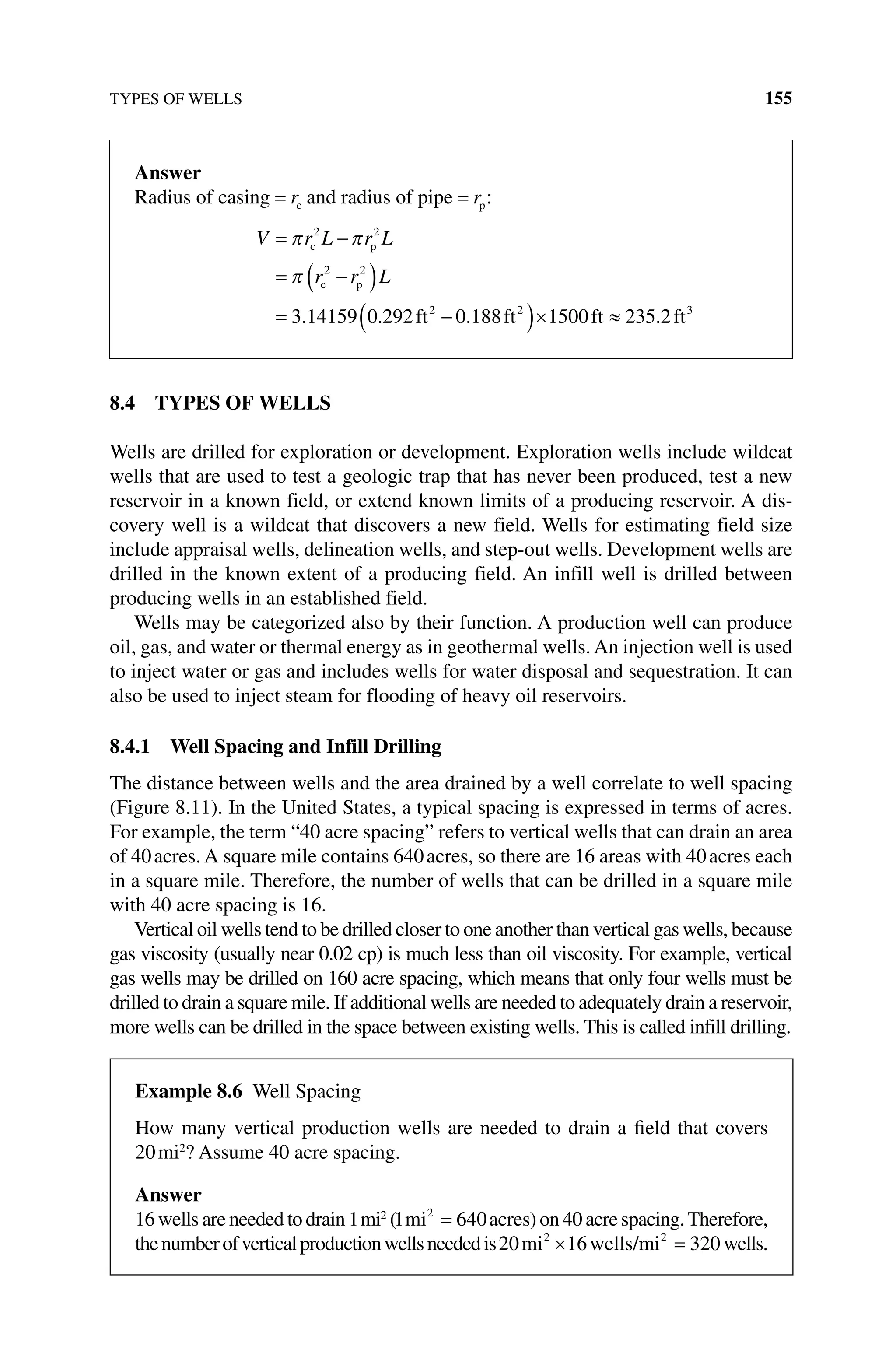 TYPES OF WELLS 155
8.4 TYPES OF WELLS
Wells are drilled for exploration or development. Exploration wells include wildcat
wells that are used to test a geologic trap that has never been produced, test a new
reservoir in a known field, or extend known limits of a producing reservoir. A dis-
covery well is a wildcat that discovers a new field. Wells for estimating field size
include appraisal wells, delineation wells, and step‐out wells. Development wells are
drilled in the known extent of a producing field. An infill well is drilled between
­
producing wells in an established field.
Wells may be categorized also by their function. A production well can produce
oil, gas, and water or thermal energy as in geothermal wells. An injection well is used
to inject water or gas and includes wells for water disposal and sequestration. It can
also be used to inject steam for flooding of heavy oil reservoirs.
8.4.1 Well Spacing and Infill Drilling
The distance between wells and the area drained by a well correlate to well spacing
(Figure 8.11). In the United States, a typical spacing is expressed in terms of acres.
For example, the term “40 acre spacing” refers to vertical wells that can drain an area
of 40acres. A square mile contains 640acres, so there are 16 areas with 40acres each
in a square mile. Therefore, the number of wells that can be drilled in a square mile
with 40 acre spacing is 16.
Vertical oil wells tend to be drilled closer to one another than vertical gas wells, because
gas viscosity (usually near 0.02 cp) is much less than oil viscosity. For example, vertical
gas wells may be drilled on 160 acre spacing, which means that only four wells must be
drilled to drain a square mile. If additional wells are needed to adequately drain a reservoir,
more wells can be drilled in the space between existing wells. This is called infill drilling.
Answer
Radius of casing = rc and radius of pipe = rp:
V r L r L
r r L
= −
= −
( )
= −
( )×
π π
π
c p
c p
ft ft f
2 2
2 2
2 2
3 14159 0 292 0 188 1500
. . . t
t ft
≈ 235 2 3
.
Example 8.6 Well spacing
How many vertical production wells are needed to drain a field that covers
20mi2
? Assume 40 acre spacing.
Answer
16 wells are needed to drain 1mi2
(1 640
2
mi acres
= ) on 40 acre spacing.Therefore,
thenumberofverticalproductionwellsneededis20 16 320
2 2
mi wells/mi
× = wells.
 