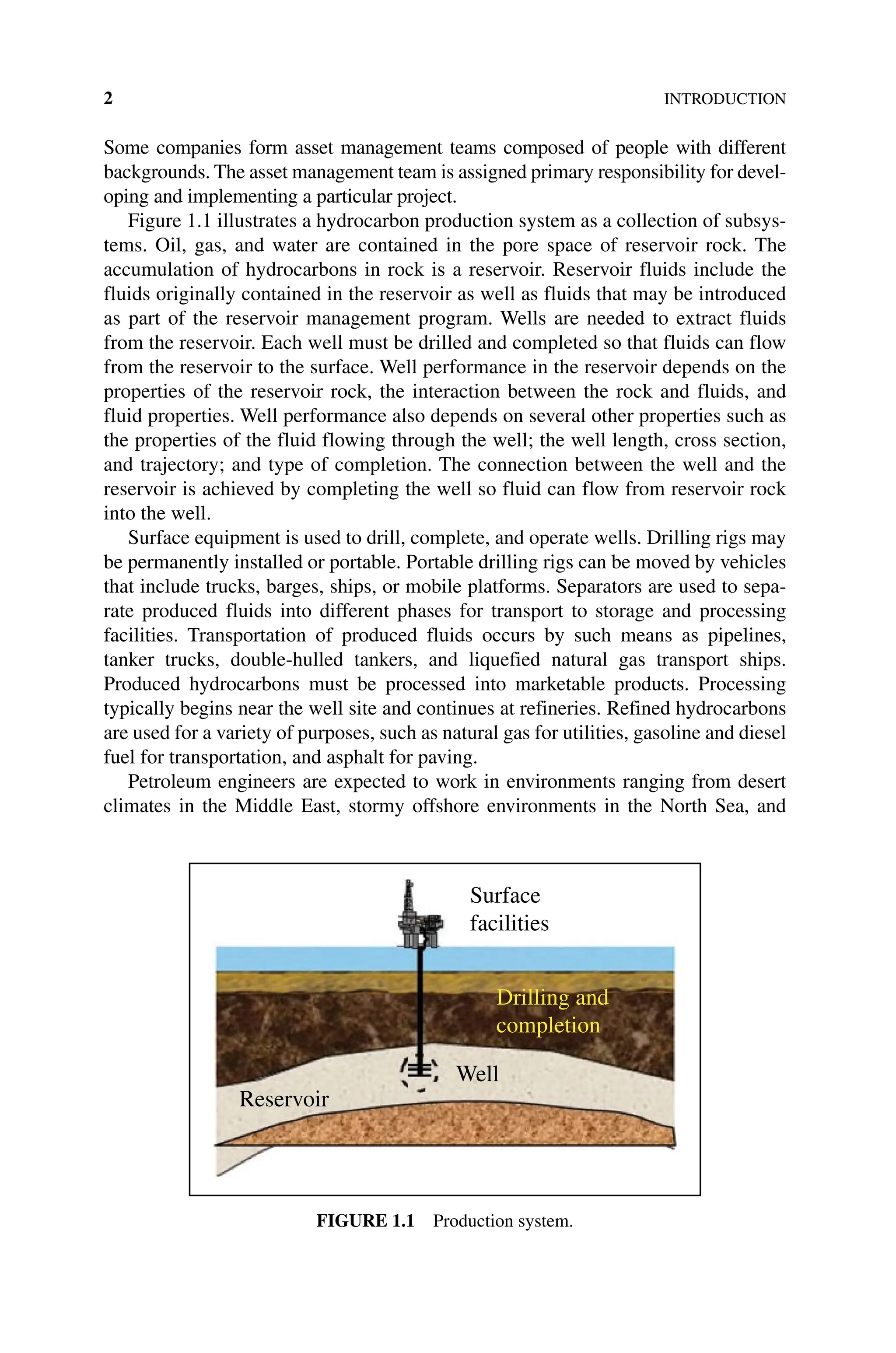 2INTRODUCTION
Some companies form asset management teams composed of people with different
backgrounds. The asset management team is assigned primary responsibility for devel-
oping and implementing a particular project.
Figure 1.1 illustrates a hydrocarbon production system as a collection of subsys-
tems. Oil, gas, and water are contained in the pore space of reservoir rock. The
accumulation of hydrocarbons in rock is a reservoir. Reservoir fluids include the
fluids originally contained in the reservoir as well as fluids that may be introduced
as part of the reservoir management program. Wells are needed to extract fluids
from the reservoir. Each well must be drilled and completed so that fluids can flow
from the reservoir to the surface. Well performance in the reservoir depends on the
properties of the reservoir rock, the interaction between the rock and fluids, and
fluid properties. Well performance also depends on several other properties such as
the properties of the fluid flowing through the well; the well length, cross section,
and trajectory; and type of completion. The connection between the well and the
reservoir is achieved by completing the well so fluid can flow from reservoir rock
into the well.
Surface equipment is used to drill, complete, and operate wells. Drilling rigs may
be permanently installed or portable. Portable drilling rigs can be moved by vehicles
that include trucks, barges, ships, or mobile platforms. Separators are used to sepa-
rate produced fluids into different phases for transport to storage and processing
facilities. Transportation of produced fluids occurs by such means as pipelines,
tanker trucks, double‐hulled tankers, and liquefied natural gas transport ships.
Produced hydrocarbons must be processed into marketable products. Processing
­
typically begins near the well site and continues at refineries. Refined hydrocarbons
are used for a variety of purposes, such as natural gas for utilities, gasoline and diesel
fuel for transportation, and asphalt for paving.
Petroleum engineers are expected to work in environments ranging from desert
climates in the Middle East, stormy offshore environments in the North Sea, and
Surface
facilities
Reservoir
Well
Drilling and
completion
Figure 1.1 Production system.
 