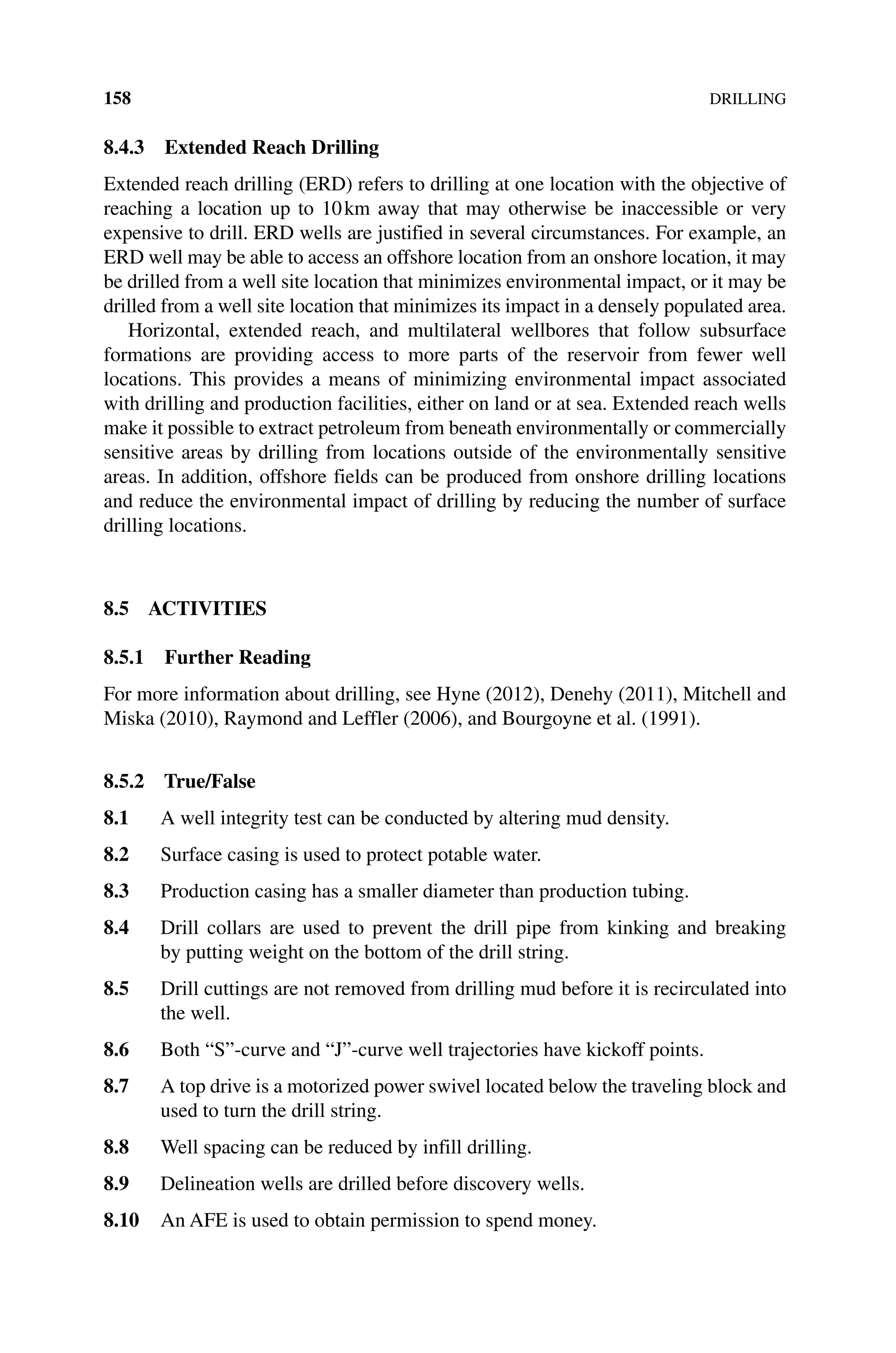 158DRILLING
8.4.3 Extended Reach Drilling
Extended reach drilling (ERD) refers to drilling at one location with the objective of
reaching a location up to 10km away that may otherwise be inaccessible or very
expensive to drill. ERD wells are justified in several circumstances. For example, an
ERD well may be able to access an offshore location from an onshore location, it may
be drilled from a well site location that minimizes environmental impact, or it may be
drilled from a well site location that minimizes its impact in a densely ­
populated area.
Horizontal, extended reach, and multilateral wellbores that follow subsurface
­
formations are providing access to more parts of the reservoir from fewer well
­
locations. This provides a means of minimizing environmental impact associated
with drilling and production facilities, either on land or at sea. Extended reach wells
make it possible to extract petroleum from beneath environmentally or commercially
sensitive areas by drilling from locations outside of the environmentally sensitive
areas. In addition, ­
offshore fields can be produced from onshore drilling locations
and reduce the environmental impact of drilling by reducing the number of surface
drilling locations.
8.5 ACTIVITIES
8.5.1 Further Reading
For more information about drilling, see Hyne (2012), Denehy (2011), Mitchell and
Miska (2010), Raymond and Leffler (2006), and Bourgoyne et al. (1991).
8.5.2 True/False
8.1 A well integrity test can be conducted by altering mud density.
8.2 Surface casing is used to protect potable water.
8.3 Production casing has a smaller diameter than production tubing.
8.4 Drill collars are used to prevent the drill pipe from kinking and breaking
by putting weight on the bottom of the drill string.
8.5 Drill cuttings are not removed from drilling mud before it is recirculated into
the well.
8.6 Both “S”‐curve and “J”‐curve well trajectories have kickoff points.
8.7 A top drive is a motorized power swivel located below the traveling block and
used to turn the drill string.
8.8 Well spacing can be reduced by infill drilling.
8.9 Delineation wells are drilled before discovery wells.
8.10 An AFE is used to obtain permission to spend money.
 