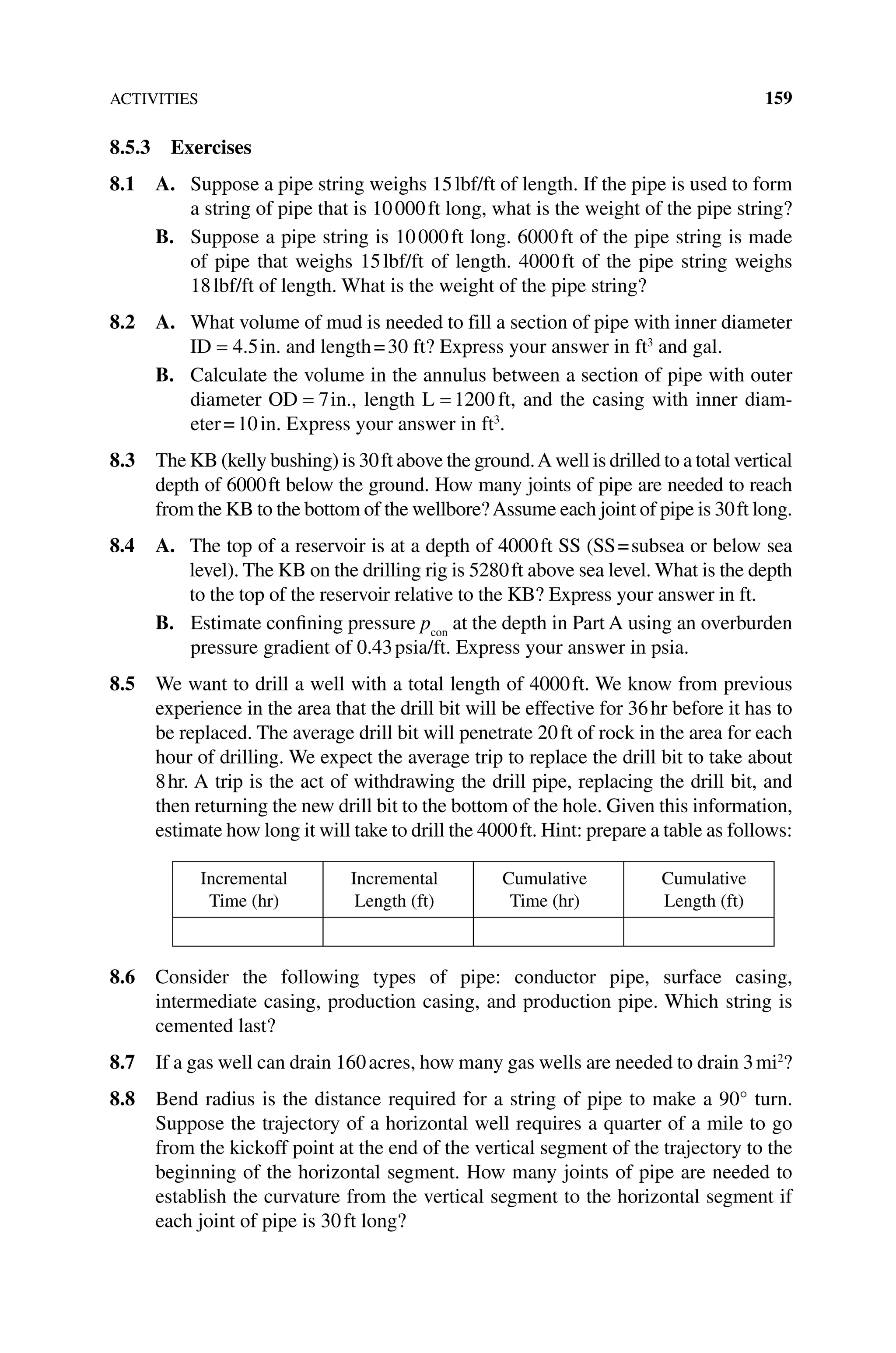 ACTIVITIES 159
8.5.3 Exercises
8.1 A. 
Suppose a pipe string weighs 15lbf/ft of length. If the pipe is used to form
a string of pipe that is 10000ft long, what is the weight of the pipe string?
B. Suppose a pipe string is 10000ft long. 6000ft of the pipe string is made
of pipe that weighs 15lbf/ft of length. 4000ft of the pipe string weighs
18lbf/ft of length. What is the weight of the pipe string?
8.2 A. 
What volume of mud is needed to fill a section of pipe with inner diameter
ID = 4 5
. in. and length=30 ft? Express your answer in ft3
and gal.
B. Calculate the volume in the annulus between a section of pipe with outer
diameter OD = 7in., length L = 1200 ft, and the casing with inner diam-
eter=10in. Express your answer in ft3
.
8.3 The KB (kelly bushing) is 30ft above the ground.A well is drilled to a total vertical
depth of 6000ft below the ground. How many joints of pipe are needed to reach
from the KB to the bottom of the wellbore?Assume each joint of pipe is 30ft long.
8.4 A. 
The top of a reservoir is at a depth of 4000ft SS (SS=subsea or below sea
level). The KB on the drilling rig is 5280ft above sea level. What is the depth
to the top of the reservoir relative to the KB? Express your answer in ft.
B. Estimate confining pressure pcon
at the depth in Part A using an overburden
pressure gradient of 0.43psia/ft. Express your answer in psia.
8.5 We want to drill a well with a total length of 4000ft. We know from previous
experience in the area that the drill bit will be effective for 36hr before it has to
be replaced. The average drill bit will penetrate 20ft of rock in the area for each
hour of drilling. We expect the average trip to replace the drill bit to take about
8hr. A trip is the act of withdrawing the drill pipe, replacing the drill bit, and
then returning the new drill bit to the bottom of the hole. Given this information,
estimate how long it will take to drill the 4000ft. Hint: prepare a table as follows:
Incremental
Time (hr)
Incremental
Length (ft)
Cumulative
Time (hr)
Cumulative
Length (ft)
8.6 Consider the following types of pipe: conductor pipe, surface casing,
intermediate casing, production casing, and production pipe. Which string is
cemented last?
8.7 If a gas well can drain 160acres, how many gas wells are needed to drain 3mi2
?
8.8 Bend radius is the distance required for a string of pipe to make a 90° turn.
Suppose the trajectory of a horizontal well requires a quarter of a mile to go
from the kickoff point at the end of the vertical segment of the trajectory to the
beginning of the horizontal segment. How many joints of pipe are needed to
establish the curvature from the vertical segment to the horizontal segment if
each joint of pipe is 30ft long?
 