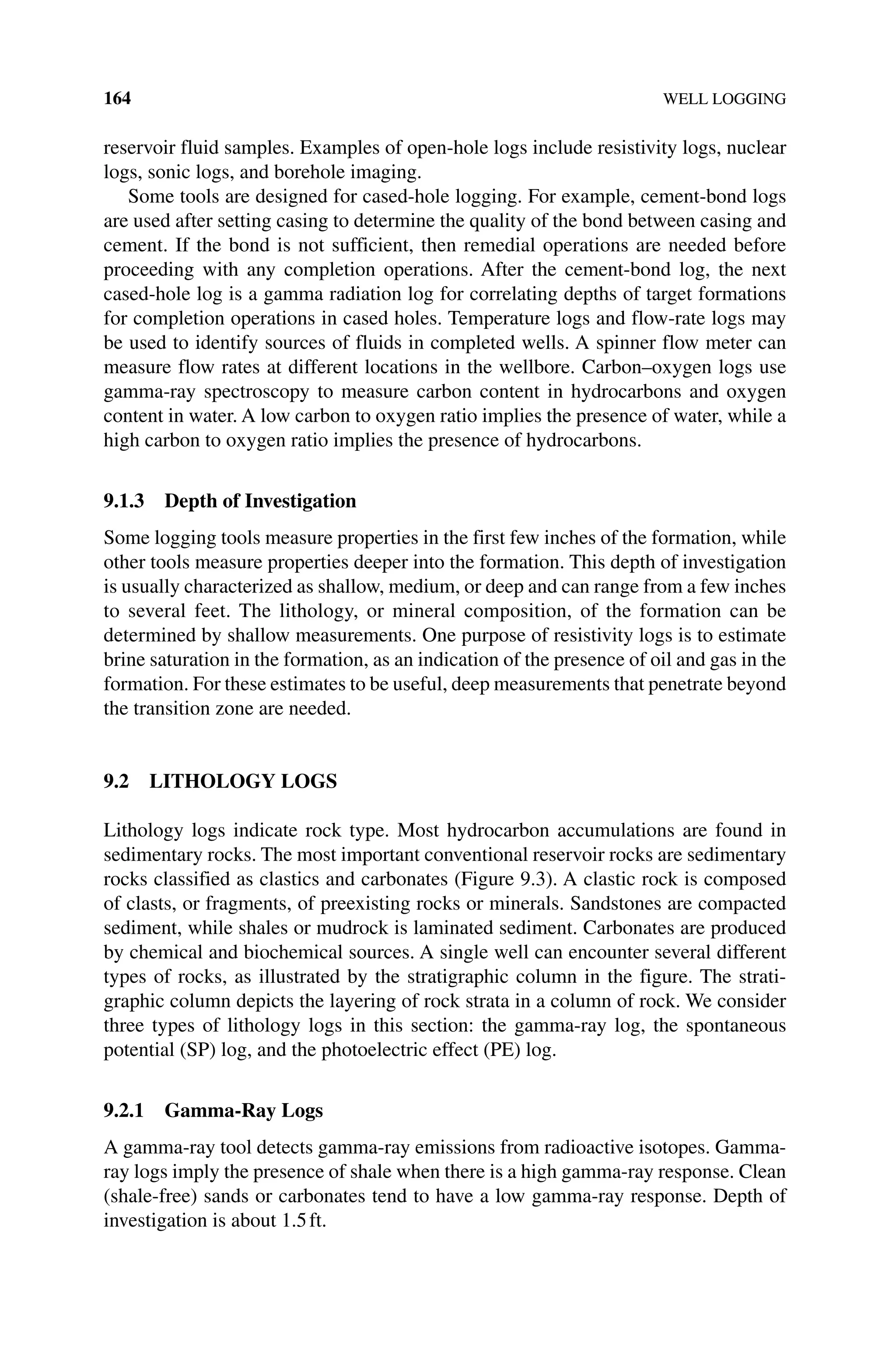 164 WELL LOGGING
reservoir fluid samples. Examples of open‐hole logs include resistivity logs, nuclear
logs, sonic logs, and borehole imaging.
Some tools are designed for cased‐hole logging. For example, cement‐bond logs
are used after setting casing to determine the quality of the bond between casing and
cement. If the bond is not sufficient, then remedial operations are needed before
proceeding with any completion operations. After the cement‐bond log, the next
cased‐hole log is a gamma radiation log for correlating depths of target formations
for completion operations in cased holes. Temperature logs and flow‐rate logs may
be used to identify sources of fluids in completed wells. A spinner flow meter can
measure flow rates at different locations in the wellbore. Carbon–oxygen logs use
gamma‐ray spectroscopy to measure carbon content in hydrocarbons and oxygen
content in water. A low carbon to oxygen ratio implies the presence of water, while a
high carbon to oxygen ratio implies the presence of hydrocarbons.
9.1.3 Depth of Investigation
Some logging tools measure properties in the first few inches of the formation, while
other tools measure properties deeper into the formation. This depth of investigation
is usually characterized as shallow, medium, or deep and can range from a few inches
to several feet. The lithology, or mineral composition, of the formation can be
determined by shallow measurements. One purpose of resistivity logs is to estimate
brine saturation in the formation, as an indication of the presence of oil and gas in the
formation. For these estimates to be useful, deep measurements that penetrate beyond
the transition zone are needed.
9.2 LITHOLOGY LOGS
Lithology logs indicate rock type. Most hydrocarbon accumulations are found in
sedimentary rocks. The most important conventional reservoir rocks are sedimentary
rocks classified as clastics and carbonates (Figure 9.3). A clastic rock is composed
of clasts, or fragments, of preexisting rocks or minerals. Sandstones are compacted
sediment, while shales or mudrock is laminated sediment. Carbonates are produced
by chemical and biochemical sources. A single well can encounter several different
types of rocks, as illustrated by the stratigraphic column in the figure. The strati-
graphic column depicts the layering of rock strata in a column of rock. We consider
three types of lithology logs in this section: the gamma‐ray log, the spontaneous
potential (SP) log, and the photoelectric effect (PE) log.
9.2.1 Gamma‐Ray Logs
A gamma‐ray tool detects gamma‐ray emissions from radioactive isotopes. Gamma‐
ray logs imply the presence of shale when there is a high gamma‐ray response. Clean
(shale‐free) sands or carbonates tend to have a low gamma‐ray response. Depth of
investigation is about 1.5ft.
 