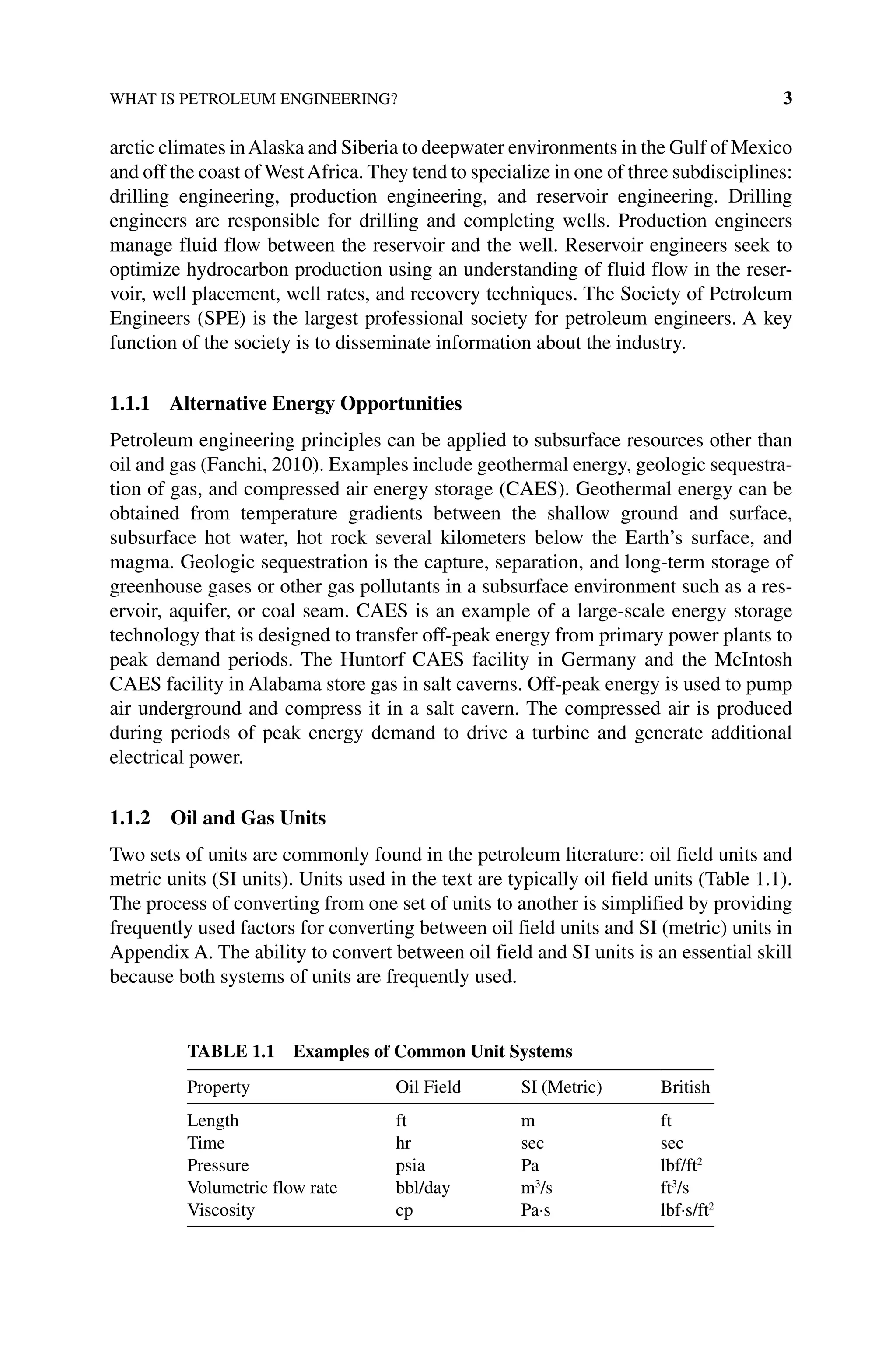 WHAT IS PETROLEUM ENGINEERING? 3
arctic climates inAlaska and Siberia to deepwater environments in the Gulf of Mexico
and off the coast of WestAfrica. They tend to specialize in one of three ­subdisciplines:
drilling engineering, production engineering, and reservoir engineering. Drilling
engineers are responsible for drilling and completing wells. Production engineers
manage fluid flow between the reservoir and the well. Reservoir engineers seek to
optimize hydrocarbon production using an understanding of fluid flow in the reser-
voir, well placement, well rates, and recovery techniques. The Society of Petroleum
Engineers (SPE) is the largest professional society for petroleum engineers. A key
function of the society is to disseminate information about the industry.
1.1.1 Alternative Energy Opportunities
Petroleum engineering principles can be applied to subsurface resources other than
oil and gas (Fanchi, 2010). Examples include geothermal energy, geologic sequestra-
tion of gas, and compressed air energy storage (CAES). Geothermal energy can be
obtained from temperature gradients between the shallow ground and surface,
­
subsurface hot water, hot rock several kilometers below the Earth’s surface, and
magma. Geologic sequestration is the capture, separation, and long‐term storage of
greenhouse gases or other gas pollutants in a subsurface environment such as a res-
ervoir, aquifer, or coal seam. CAES is an example of a large‐scale energy storage
technology that is designed to transfer off‐peak energy from primary power plants to
peak demand periods. The Huntorf CAES facility in Germany and the McIntosh
CAES facility in Alabama store gas in salt caverns. Off‐peak energy is used to pump
air underground and compress it in a salt cavern. The compressed air is produced
during periods of peak energy demand to drive a turbine and generate additional
electrical power.
1.1.2 Oil and Gas Units
Two sets of units are commonly found in the petroleum literature: oil field units and
metric units (SI units). Units used in the text are typically oil field units (Table 1.1).
The process of converting from one set of units to another is simplified by providing
frequently used factors for converting between oil field units and SI (metric) units in
Appendix A. The ability to convert between oil field and SI units is an essential skill
because both systems of units are frequently used.
Table 1.1 Examples of Common Unit Systems
Property Oil Field SI (Metric) British
Length ft m ft
Time hr sec sec
Pressure psia Pa lbf/ft2
Volumetric flow rate bbl/day m3
/s ft3
/s
Viscosity cp Pa∙s lbf∙s/ft2
 