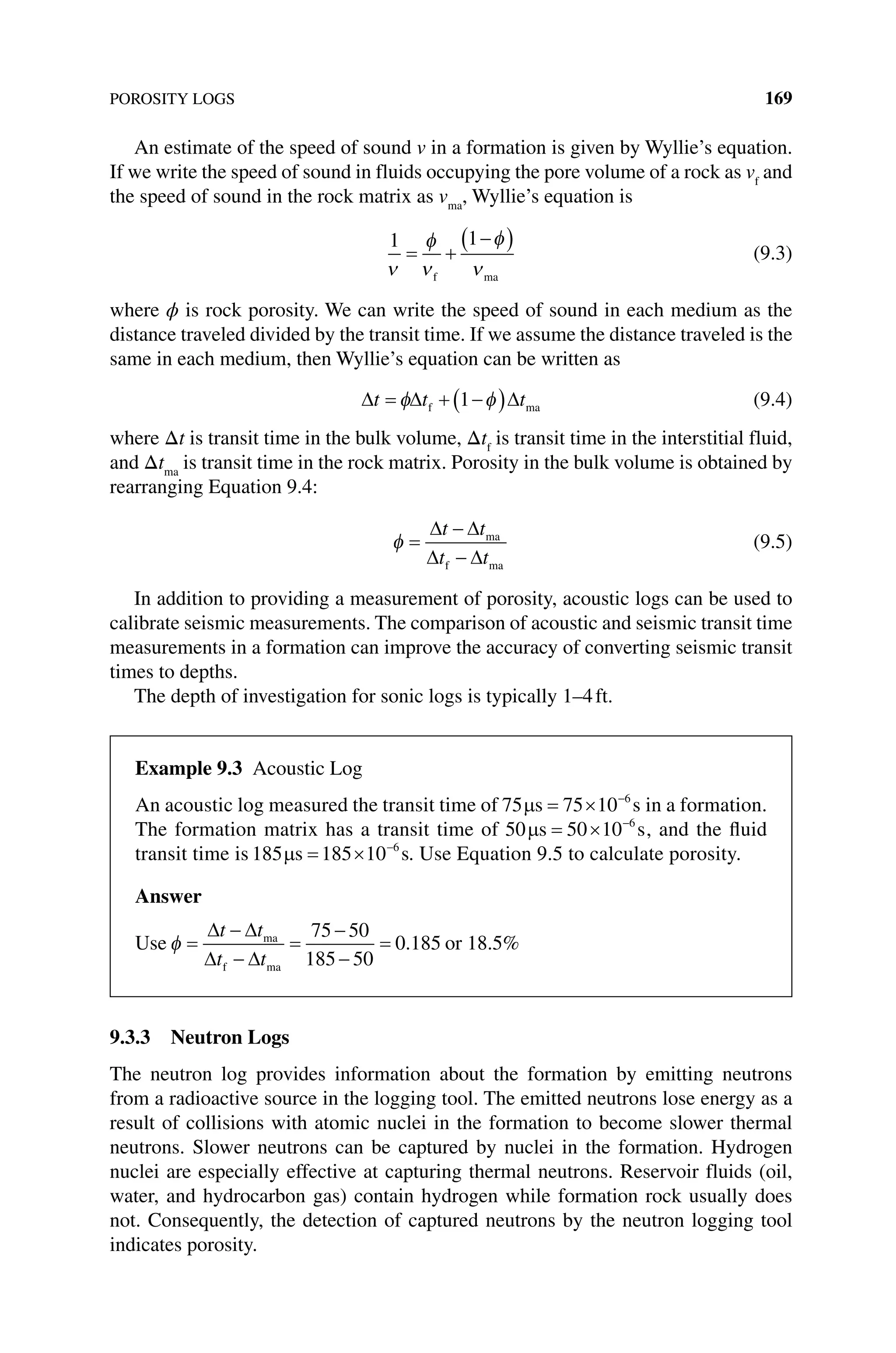 POROSITY LOGS 169
An estimate of the speed of sound v in a formation is given by Wyllie’s equation.
If we write the speed of sound in fluids occupying the pore volume of a rock as vf
and
the speed of sound in the rock matrix as vma
, Wyllie’s equation is
1 1
ν
φ
ν
φ
ν
= +
−
( )
f ma
(9.3)
where ϕ is rock porosity. We can write the speed of sound in each medium as the
distance traveled divided by the transit time. If we assume the distance traveled is the
same in each medium, then Wyllie’s equation can be written as
∆ ∆ ∆
t t t
= + −
( )
φ φ
f ma
1 (9.4)
where Δt is transit time in the bulk volume, Δtf
is transit time in the interstitial fluid,
and Δtma
is transit time in the rock matrix. Porosity in the bulk volume is obtained by
rearranging Equation 9.4:
φ =
−
−
∆ ∆
∆ ∆
t t
t t
ma
f ma
(9.5)
In addition to providing a measurement of porosity, acoustic logs can be used to
­
calibrate seismic measurements. The comparison of acoustic and seismic transit time
measurements in a formation can improve the accuracy of converting seismic transit
times to depths.
The depth of investigation for sonic logs is typically 1–4ft.
9.3.3 Neutron Logs
The neutron log provides information about the formation by emitting neutrons
from a radioactive source in the logging tool. The emitted neutrons lose energy as a
result of collisions with atomic nuclei in the formation to become slower thermal
neutrons. Slower neutrons can be captured by nuclei in the formation. Hydrogen
nuclei are especially effective at capturing thermal neutrons. Reservoir fluids (oil,
water, and hydrocarbon gas) contain hydrogen while formation rock usually does
not. Consequently, the detection of captured neutrons by the neutron logging tool
indicates porosity.
Example 9.3 Acoustic Log
An acoustic log measured the transit time of 75 75 10 6
µs s
= × −
in a formation.
The formation matrix has a transit time of 50 50 10 6
µs s
= × −
, and the fluid
transit time is 185 185 10 6
µs s
= × −
. Use Equation 9.5 to calculate porosity.
Answer
Use φ =
−
−
=
−
−
=
∆ ∆
∆ ∆
t t
t t
ma
f ma
75 50
185 50
0 185
. or 18.5%
 