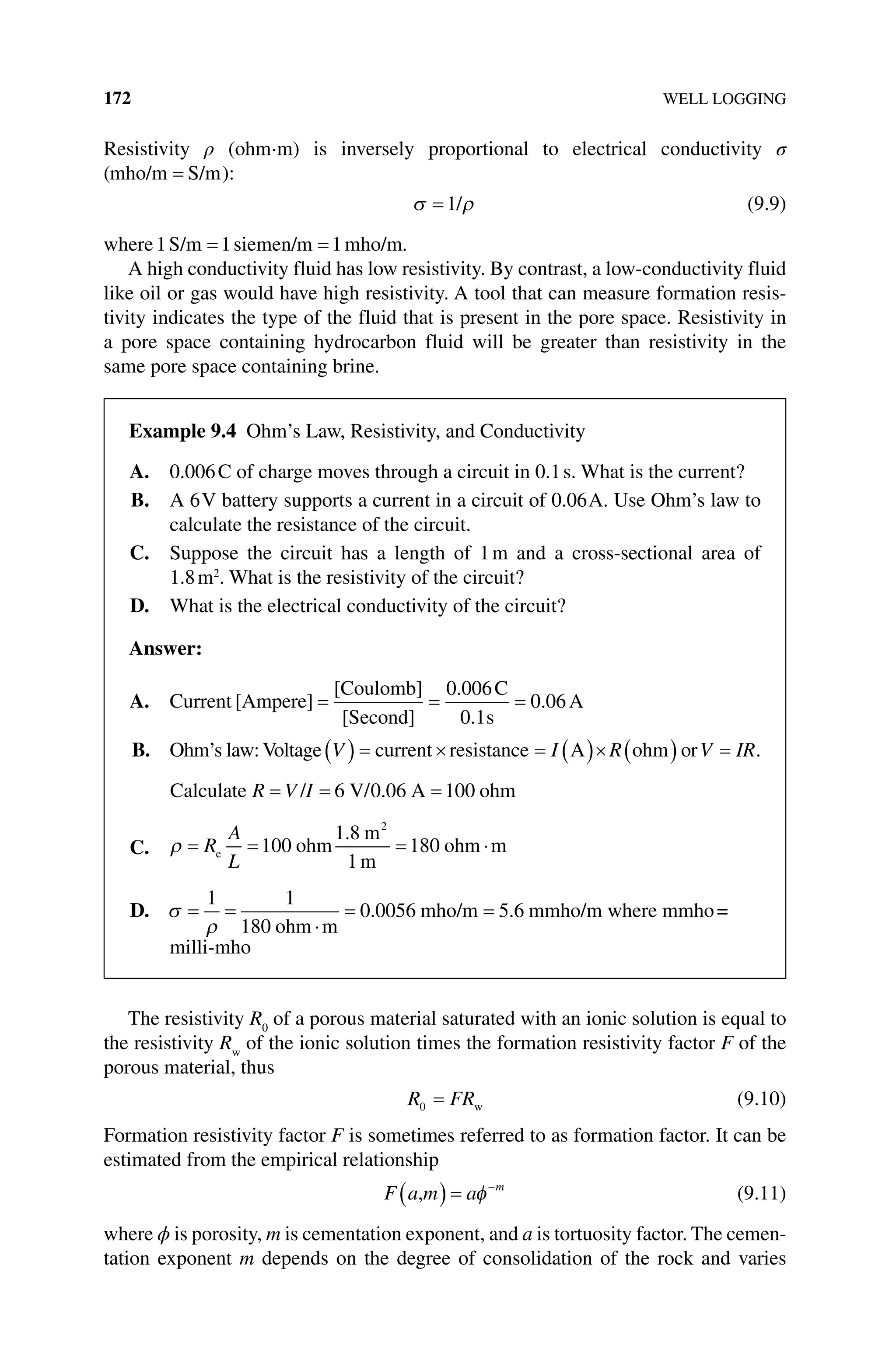 172 WELL LOGGING
Resistivity ρ (ohm⋅m) is inversely proportional to electrical conductivity σ
(mho/m S/m
= ):
σ ρ
=1/ (9.9)
where1 1 1
S/m siemen/m mho/m
= = .
A high conductivity fluid has low resistivity. By contrast, a low‐conductivity fluid
like oil or gas would have high resistivity. A tool that can measure formation resis-
tivity indicates the type of the fluid that is present in the pore space. Resistivity in
a pore space containing hydrocarbon fluid will be greater than resistivity in the
same pore space containing brine.
The resistivity R0
of a porous material saturated with an ionic solution is equal to
the resistivity Rw
of the ionic solution times the formation resistivity factor F of the
porous material, thus
R FR
0 = w (9.10)
Formation resistivity factor F is sometimes referred to as formation factor. It can be
estimated from the empirical relationship
F a m a m
,
( ) = −
φ (9.11)
where ϕ is porosity, m is cementation exponent, and a is tortuosity factor. The cemen-
tation exponent m depends on the degree of consolidation of the rock and varies
Example 9.4 Ohm’s Law, Resistivity, and Conductivity
A. 0.006C of charge moves through a circuit in 0.1s. What is the current?
B. A 6V battery supports a current in a circuit of 0.06A. Use Ohm’s law to
calculate the resistance of the circuit.
C. Suppose the circuit has a length of 1m and a cross‐sectional area of
1.8m2
. What is the resistivity of the circuit?
D. What is the electrical conductivity of the circuit?
Answer:
A. Current [Ampere]
[Coulomb]
[Second]
C
s
A
= = =
0 006
0 1
0 06
.
.
.
B. Ohm’s law:Voltage V I R
( ) = × = ( )× ( )
current resistance A ohm orV IR
= .
Calculate / 6 V/ 6 A ohm
R V I
= = =
0 0 100
.
C. ρ = = = ⋅
R
A
L
e ohm
m
m
ohm m
100
1 8
1
180
2
.
D. σ
ρ
= =
⋅
= =
1 1
180
0 0056 5 6
ohm m
mho/m mmho/m
. . where mmho=
milli‐mho
 