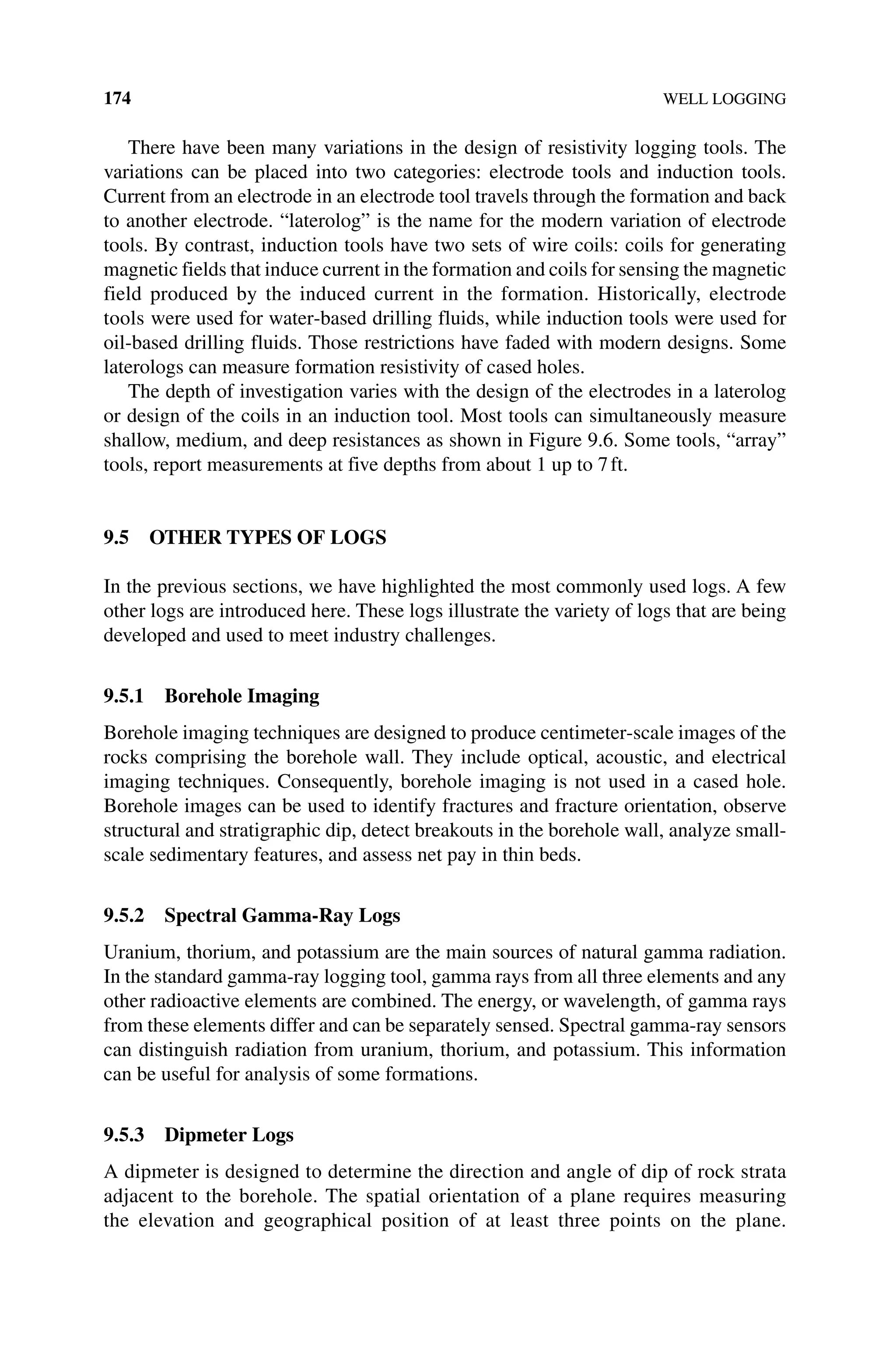 174 WELL LOGGING
There have been many variations in the design of resistivity logging tools. The
variations can be placed into two categories: electrode tools and induction tools.
Current from an electrode in an electrode tool travels through the formation and back
to another electrode. “laterolog” is the name for the modern variation of electrode
tools. By contrast, induction tools have two sets of wire coils: coils for generating
magnetic fields that induce current in the formation and coils for sensing the magnetic
field produced by the induced current in the formation. Historically, electrode
tools were used for water‐based drilling fluids, while induction tools were used for
oil‐based drilling fluids. Those restrictions have faded with modern designs. Some
laterologs can measure formation resistivity of cased holes.
The depth of investigation varies with the design of the electrodes in a laterolog
or design of the coils in an induction tool. Most tools can simultaneously measure
shallow, medium, and deep resistances as shown in Figure 9.6. Some tools, “array”
tools, report measurements at five depths from about 1 up to 7ft.
9.5 OTHER TYPES OF LOGS
In the previous sections, we have highlighted the most commonly used logs. A few
other logs are introduced here. These logs illustrate the variety of logs that are being
developed and used to meet industry challenges.
9.5.1 Borehole Imaging
Borehole imaging techniques are designed to produce centimeter‐scale images of the
rocks comprising the borehole wall. They include optical, acoustic, and electrical
imaging techniques. Consequently, borehole imaging is not used in a cased hole.
Borehole images can be used to identify fractures and fracture orientation, observe
structural and stratigraphic dip, detect breakouts in the borehole wall, analyze small‐
scale sedimentary features, and assess net pay in thin beds.
9.5.2 Spectral Gamma‐Ray Logs
Uranium, thorium, and potassium are the main sources of natural gamma radiation.
In the standard gamma‐ray logging tool, gamma rays from all three elements and any
other radioactive elements are combined. The energy, or wavelength, of gamma rays
from these elements differ and can be separately sensed. Spectral gamma‐ray sensors
can distinguish radiation from uranium, thorium, and potassium. This information
can be useful for analysis of some formations.
9.5.3 Dipmeter Logs
A dipmeter is designed to determine the direction and angle of dip of rock strata
­
adjacent to the borehole. The spatial orientation of a plane requires measuring
the elevation and geographical position of at least three points on the plane.
 