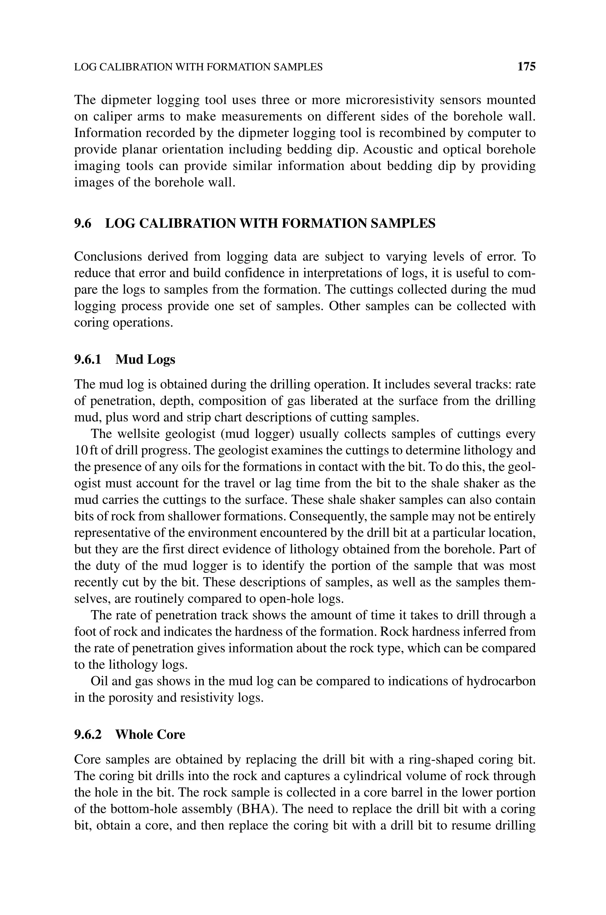 LOG CALIBRATION WITH FORMATION SAMPLES 175
The dipmeter logging tool uses three or more microresistivity sensors mounted
on ­
caliper arms to make measurements on different sides of the borehole wall.
Information recorded by the dipmeter logging tool is recombined by computer to
provide planar orientation including bedding dip. Acoustic and optical borehole
imaging tools can provide ­
similar information about bedding dip by providing
images of the borehole wall.
9.6 LOG CALIBRATION WITH FORMATION SAMPLES
Conclusions derived from logging data are subject to varying levels of error. To
reduce that error and build confidence in interpretations of logs, it is useful to com-
pare the logs to samples from the formation. The cuttings collected during the mud
logging process provide one set of samples. Other samples can be collected with
coring operations.
9.6.1 Mud Logs
The mud log is obtained during the drilling operation. It includes several tracks: rate
of penetration, depth, composition of gas liberated at the surface from the drilling
mud, plus word and strip chart descriptions of cutting samples.
The wellsite geologist (mud logger) usually collects samples of cuttings every
10ft of drill progress. The geologist examines the cuttings to determine lithology and
the presence of any oils for the formations in contact with the bit. To do this, the geol-
ogist must account for the travel or lag time from the bit to the shale shaker as the
mud carries the cuttings to the surface. These shale shaker samples can also contain
bits of rock from shallower formations. Consequently, the sample may not be entirely
representative of the environment encountered by the drill bit at a particular location,
but they are the first direct evidence of lithology obtained from the borehole. Part of
the duty of the mud logger is to identify the portion of the sample that was most
recently cut by the bit. These descriptions of samples, as well as the samples them-
selves, are routinely compared to open‐hole logs.
The rate of penetration track shows the amount of time it takes to drill through a
foot of rock and indicates the hardness of the formation. Rock hardness inferred from
the rate of penetration gives information about the rock type, which can be compared
to the lithology logs.
Oil and gas shows in the mud log can be compared to indications of hydrocarbon
in the porosity and resistivity logs.
9.6.2 Whole Core
Core samples are obtained by replacing the drill bit with a ring‐shaped coring bit.
The coring bit drills into the rock and captures a cylindrical volume of rock through
the hole in the bit. The rock sample is collected in a core barrel in the lower portion
of the bottom‐hole assembly (BHA). The need to replace the drill bit with a coring
bit, obtain a core, and then replace the coring bit with a drill bit to resume drilling
 