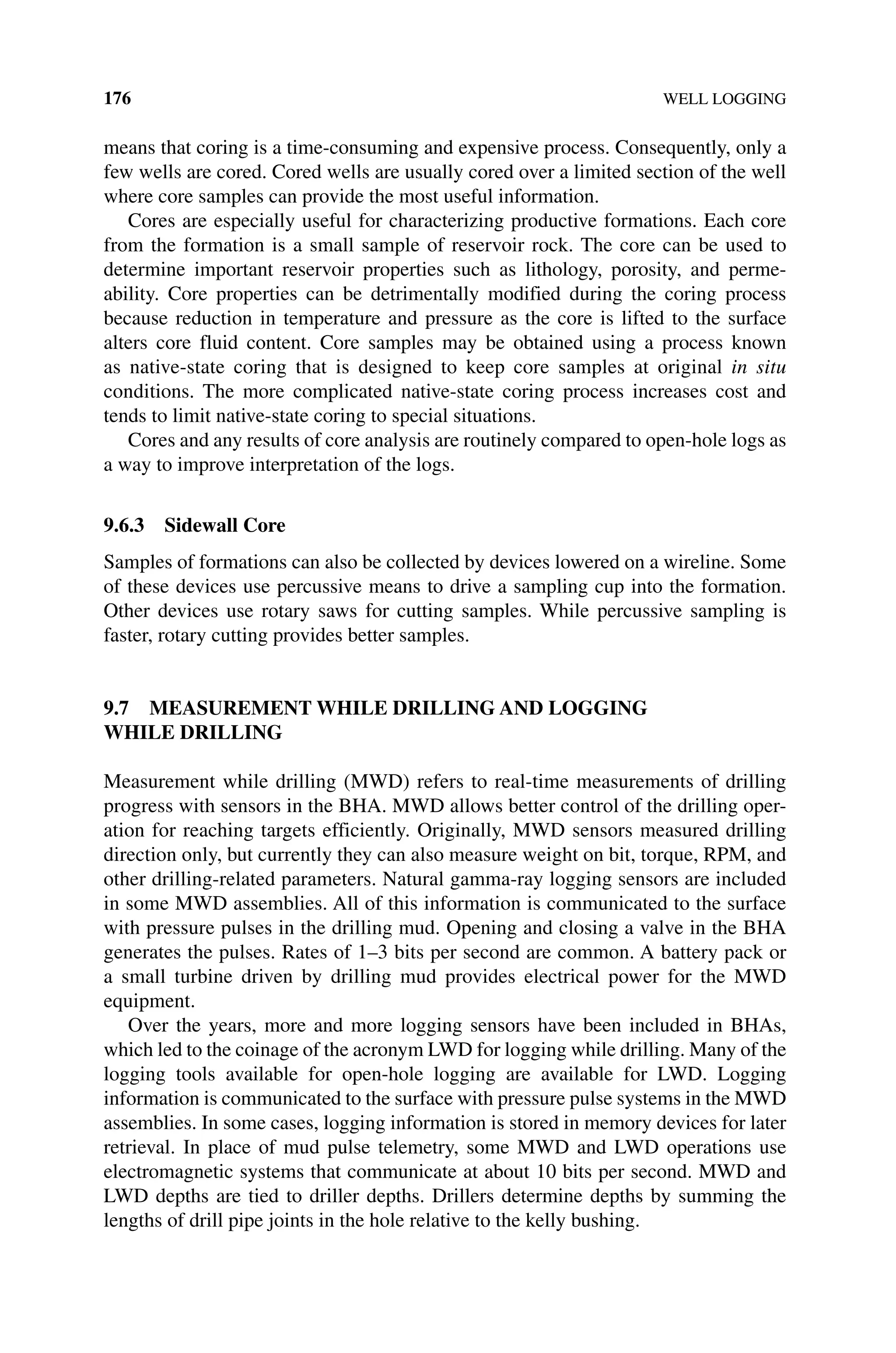 176 WELL LOGGING
means that coring is a time‐consuming and expensive process. Consequently, only a
few wells are cored. Cored wells are usually cored over a limited section of the well
where core samples can provide the most useful information.
Cores are especially useful for characterizing productive formations. Each core
from the formation is a small sample of reservoir rock. The core can be used to
determine important reservoir properties such as lithology, porosity, and perme-
ability. Core properties can be detrimentally modified during the coring process
because reduction in temperature and pressure as the core is lifted to the surface
alters core fluid content. Core samples may be obtained using a process known
as native‐state coring that is designed to keep core samples at original in situ
­
conditions. The more complicated native‐state coring process increases cost and
tends to limit native‐state coring to special situations.
Cores and any results of core analysis are routinely compared to open‐hole logs as
a way to improve interpretation of the logs.
9.6.3 Sidewall Core
Samples of formations can also be collected by devices lowered on a wireline. Some
of these devices use percussive means to drive a sampling cup into the formation.
Other devices use rotary saws for cutting samples. While percussive sampling is
faster, rotary cutting provides better samples.
9.7 MEASUREMENT WHILE DRILLING AND LOGGING
WHILE DRILLING
Measurement while drilling (MWD) refers to real‐time measurements of drilling
progress with sensors in the BHA. MWD allows better control of the drilling oper-
ation for reaching targets efficiently. Originally, MWD sensors measured drilling
direction only, but currently they can also measure weight on bit, torque, RPM, and
other drilling‐related parameters. Natural gamma‐ray logging sensors are included
in some MWD assemblies. All of this information is communicated to the surface
with pressure pulses in the drilling mud. Opening and closing a valve in the BHA
generates the pulses. Rates of 1–3 bits per second are common. A battery pack or
a small turbine driven by drilling mud provides electrical power for the MWD
equipment.
Over the years, more and more logging sensors have been included in BHAs,
which led to the coinage of the acronym LWD for logging while drilling. Many of the
logging tools available for open‐hole logging are available for LWD. Logging
information is communicated to the surface with pressure pulse systems in the MWD
assemblies. In some cases, logging information is stored in memory devices for later
retrieval. In place of mud pulse telemetry, some MWD and LWD operations use
electromagnetic systems that communicate at about 10 bits per second. MWD and
LWD depths are tied to driller depths. Drillers determine depths by summing the
lengths of drill pipe joints in the hole relative to the kelly bushing.
 