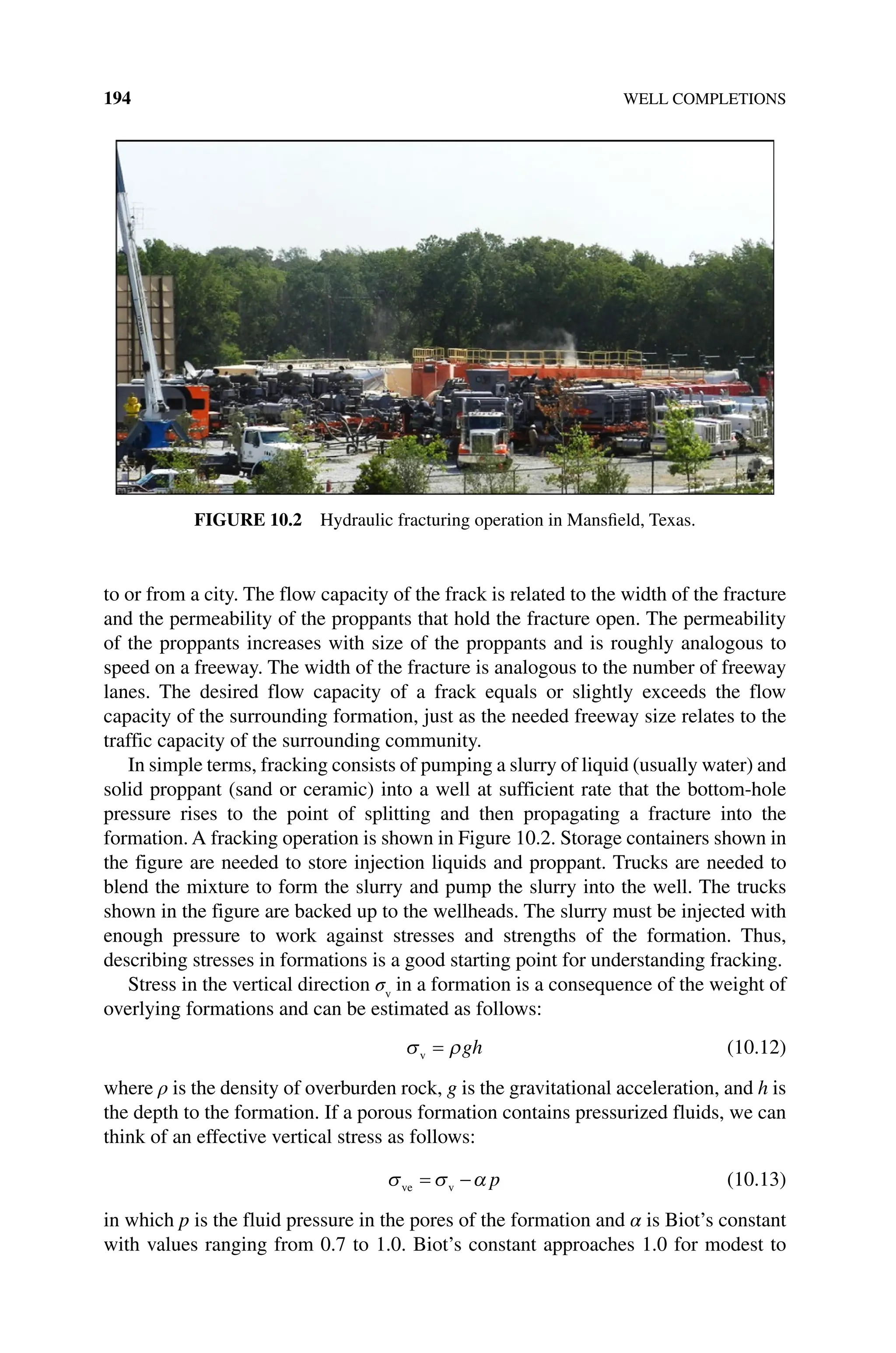 194 WELL COMPLETIONS
to or from a city. The flow capacity of the frack is related to the width of the fracture
and the permeability of the proppants that hold the fracture open. The permeability
of the proppants increases with size of the proppants and is roughly analogous to
speed on a freeway. The width of the fracture is analogous to the number of freeway
lanes. The desired flow capacity of a frack equals or slightly exceeds the flow
capacity of the surrounding formation, just as the needed freeway size relates to the
traffic capacity of the surrounding community.
In simple terms, fracking consists of pumping a slurry of liquid (usually water) and
solid proppant (sand or ceramic) into a well at sufficient rate that the bottom‐hole
pressure rises to the point of splitting and then propagating a fracture into the
formation. A fracking operation is shown in Figure 10.2. Storage containers shown in
the figure are needed to store injection liquids and proppant. Trucks are needed to
blend the mixture to form the slurry and pump the slurry into the well. The trucks
shown in the figure are backed up to the wellheads. The slurry must be injected with
enough pressure to work against stresses and strengths of the formation. Thus,
describing stresses in formations is a good starting point for understanding fracking.
Stress in the vertical direction σv
in a formation is a consequence of the weight of
overlying formations and can be estimated as follows:
σv = ρgh (10.12)
where ρ is the density of overburden rock, g is the gravitational acceleration, and h is
the depth to the formation. If a porous formation contains pressurized fluids, we can
think of an effective vertical stress as follows:
σ σ
ve v
= −α p (10.13)
in which p is the fluid pressure in the pores of the formation and α is Biot’s constant
with values ranging from 0.7 to 1.0. Biot’s constant approaches 1.0 for modest to
Figure 10.2 Hydraulic fracturing operation in Mansfield, Texas.
 