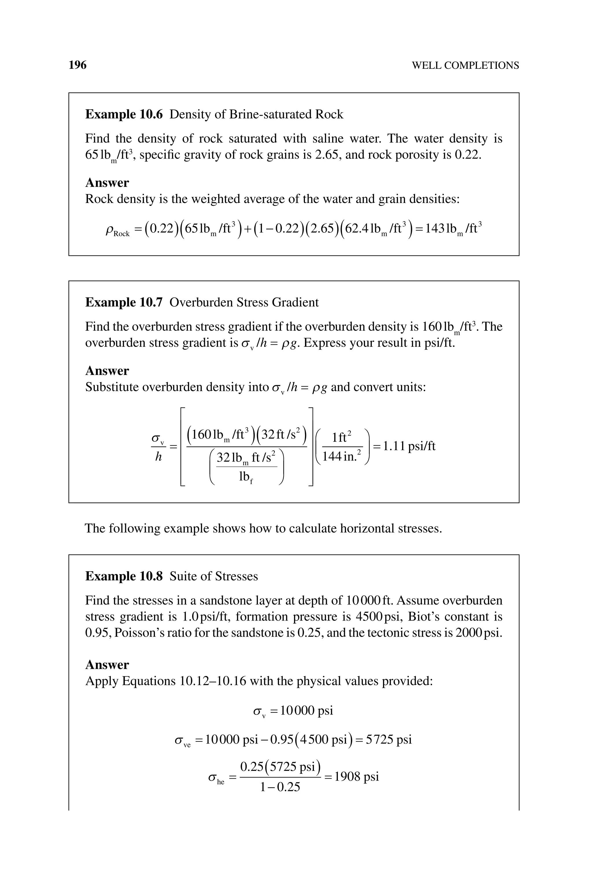 196 WELL COMPLETIONS
The following example shows how to calculate horizontal stresses.
Example 10.6 Density of Brine‐saturated Rock
Find the density of rock saturated with saline water. The water density is
65lbm
/ft3
, specific gravity of rock grains is 2.65, and rock porosity is 0.22.
Answer
Rock density is the weighted average of the water and grain densities:
ρRock m m m
lb /ft lb /ft lb
= ( )( )+ −
( )( )( )=
0 22 65 1 0 22 2 65 62 4 143
3 3
. . . . /
/ft3
Example 10.7 Overburden Stress Gradient
Find the overburden stress gradient if the overburden density is 160lbm
/ft3
. The
overburden stress gradient is σ ρ
v /h g
= . Express your result in psi/ft.
Answer
Substitute overburden density into σ ρ
v /h g
= and convert units:
σv m
m
f
lb /ft ft /s
lb ft /s
lb
h
=
( )( )




















160 32
32
3 2
2
1
1
144
1 11
2
2
ft
in
psi/ft
.
.





 =
Example 10.8 Suite of Stresses
Find the stresses in a sandstone layer at depth of 10000ft. Assume overburden
stress gradient is 1.0psi/ft, formation pressure is 4500psi, Biot’s constant is
0.95, Poisson’s ratio for the sandstone is 0.25, and the tectonic stress is 2000psi.
Answer
Apply Equations 10.12–10.16 with the physical values provided:
σv psi
=10000
σve psi psi psi
= − ( ) =
10000 0 95 4500 5725
.
σhe
psi
psi
=
( )
−
=
0 25 5725
1 0 25
1908
.
.
 
