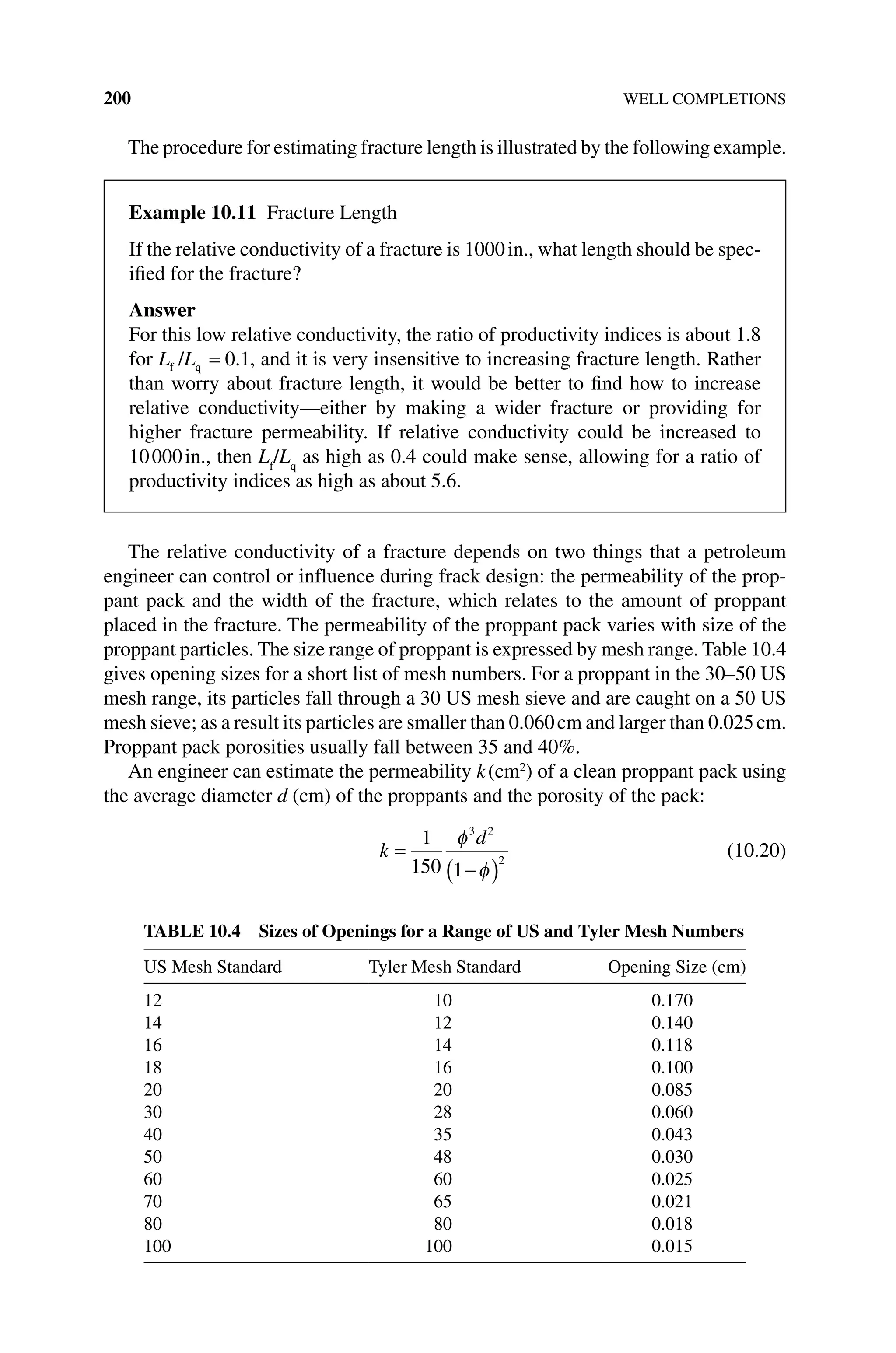 200 WELL COMPLETIONS
The procedure for estimating fracture length is illustrated by the following example.
The relative conductivity of a fracture depends on two things that a petroleum
engineer can control or influence during frack design: the permeability of the prop-
pant pack and the width of the fracture, which relates to the amount of proppant
placed in the fracture. The permeability of the proppant pack varies with size of the
proppant particles. The size range of proppant is expressed by mesh range. Table 10.4
gives opening sizes for a short list of mesh numbers. For a proppant in the 30–50 US
mesh range, its particles fall through a 30 US mesh sieve and are caught on a 50 US
mesh sieve; as a result its particles are smaller than 0.060cm and larger than 0.025cm.
Proppant pack porosities usually fall between 35 and 40%.
An engineer can estimate the permeability k(cm2
) of a clean proppant pack using
the average diameter d (cm) of the proppants and the porosity of the pack:
k
d
=
−
( )
1
150 1
3 2
2
φ
φ
(10.20)
Table 10.4 Sizes of Openings for a Range of US and Tyler Mesh Numbers
US Mesh Standard Tyler Mesh Standard Opening Size (cm)
12 10 0.170
14 12 0.140
16 14 0.118
18 16 0.100
20 20 0.085
30 28 0.060
40 35 0.043
50 48 0.030
60 60 0.025
70 65 0.021
80 80 0.018
100 100 0.015
Example 10.11 Fracture Length
If the relative conductivity of a fracture is 1000in., what length should be spec-
ified for the fracture?
Answer
For this low relative conductivity, the ratio of productivity indices is about 1.8
for L L
f q
/ = 0 1
. , and it is very insensitive to increasing fracture length. Rather
than worry about fracture length, it would be better to find how to increase
relative conductivity—either by making a wider fracture or providing for
higher fracture permeability. If relative conductivity could be increased to
10000in., then Lf
/Lq
as high as 0.4 could make sense, allowing for a ratio of
productivity indices as high as about 5.6.
 