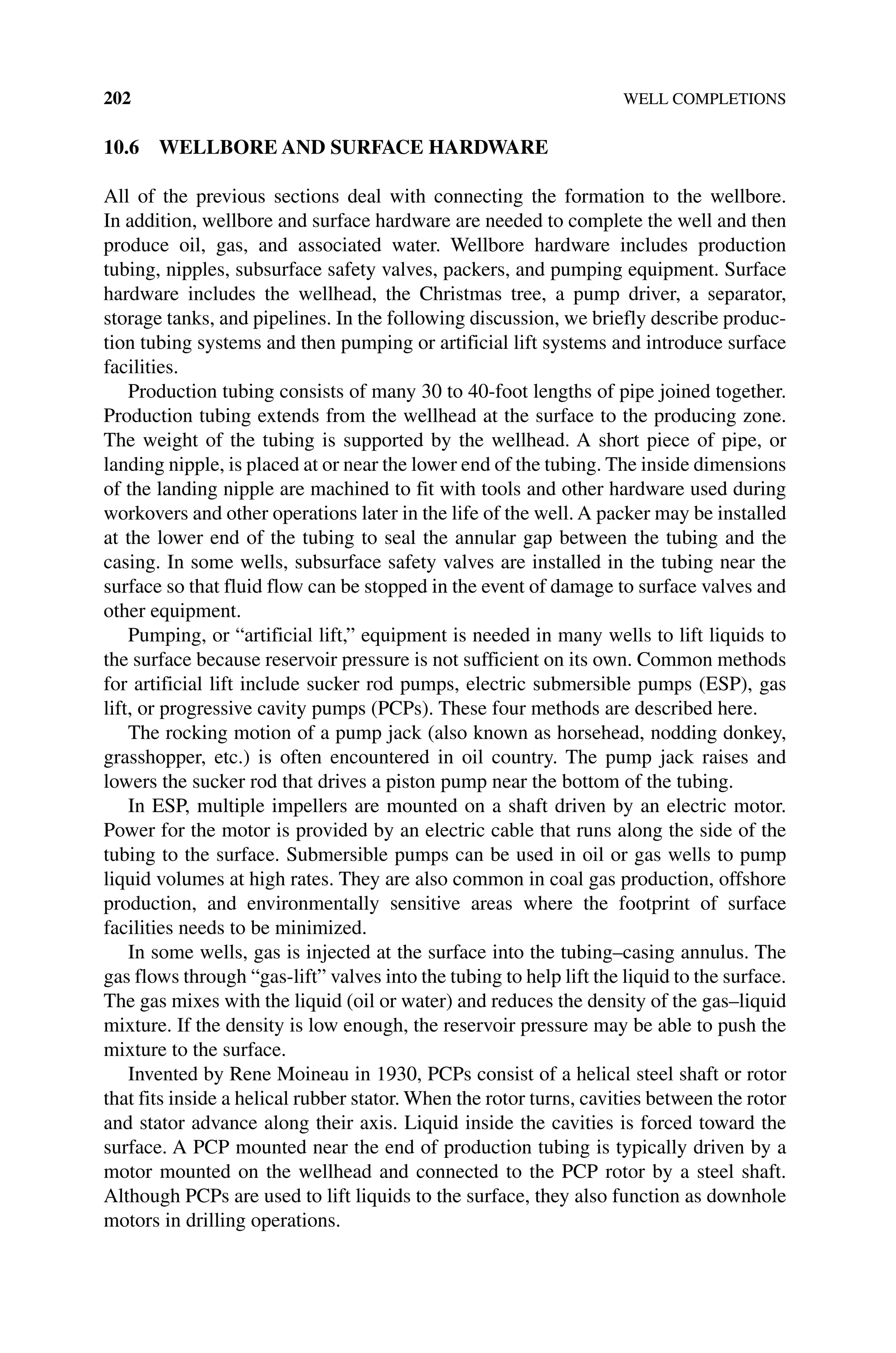 202 WELL COMPLETIONS
10.6 WELLBORE AND SURFACE HARDWARE
All of the previous sections deal with connecting the formation to the wellbore.
In addition, wellbore and surface hardware are needed to complete the well and then
produce oil, gas, and associated water. Wellbore hardware includes production
­
tubing, nipples, subsurface safety valves, packers, and pumping equipment. Surface
hardware includes the wellhead, the Christmas tree, a pump driver, a separator,
storage tanks, and pipelines. In the following discussion, we briefly describe produc-
tion tubing systems and then pumping or artificial lift systems and introduce surface
facilities.
Production tubing consists of many 30 to 40‐foot lengths of pipe joined together.
Production tubing extends from the wellhead at the surface to the producing zone.
The weight of the tubing is supported by the wellhead. A short piece of pipe, or
landing nipple, is placed at or near the lower end of the tubing. The inside dimensions
of the landing nipple are machined to fit with tools and other hardware used during
workovers and other operations later in the life of the well. A packer may be installed
at the lower end of the tubing to seal the annular gap between the tubing and the
­
casing. In some wells, subsurface safety valves are installed in the tubing near the
surface so that fluid flow can be stopped in the event of damage to surface valves and
other equipment.
Pumping, or “artificial lift,” equipment is needed in many wells to lift liquids to
the surface because reservoir pressure is not sufficient on its own. Common methods
for artificial lift include sucker rod pumps, electric submersible pumps (ESP), gas
lift, or progressive cavity pumps (PCPs). These four methods are described here.
The rocking motion of a pump jack (also known as horsehead, nodding donkey,
grasshopper, etc.) is often encountered in oil country. The pump jack raises and
lowers the sucker rod that drives a piston pump near the bottom of the tubing.
In ESP, multiple impellers are mounted on a shaft driven by an electric motor.
Power for the motor is provided by an electric cable that runs along the side of the
tubing to the surface. Submersible pumps can be used in oil or gas wells to pump
liquid volumes at high rates. They are also common in coal gas production, offshore
production, and environmentally sensitive areas where the footprint of surface
­
facilities needs to be minimized.
In some wells, gas is injected at the surface into the tubing–casing annulus. The
gas flows through “gas‐lift” valves into the tubing to help lift the liquid to the surface.
The gas mixes with the liquid (oil or water) and reduces the density of the gas–liquid
mixture. If the density is low enough, the reservoir pressure may be able to push the
mixture to the surface.
Invented by Rene Moineau in 1930, PCPs consist of a helical steel shaft or rotor
that fits inside a helical rubber stator. When the rotor turns, cavities between the rotor
and stator advance along their axis. Liquid inside the cavities is forced toward the
surface. A PCP mounted near the end of production tubing is typically driven by a
motor mounted on the wellhead and connected to the PCP rotor by a steel shaft.
Although PCPs are used to lift liquids to the surface, they also function as downhole
motors in drilling operations.
 