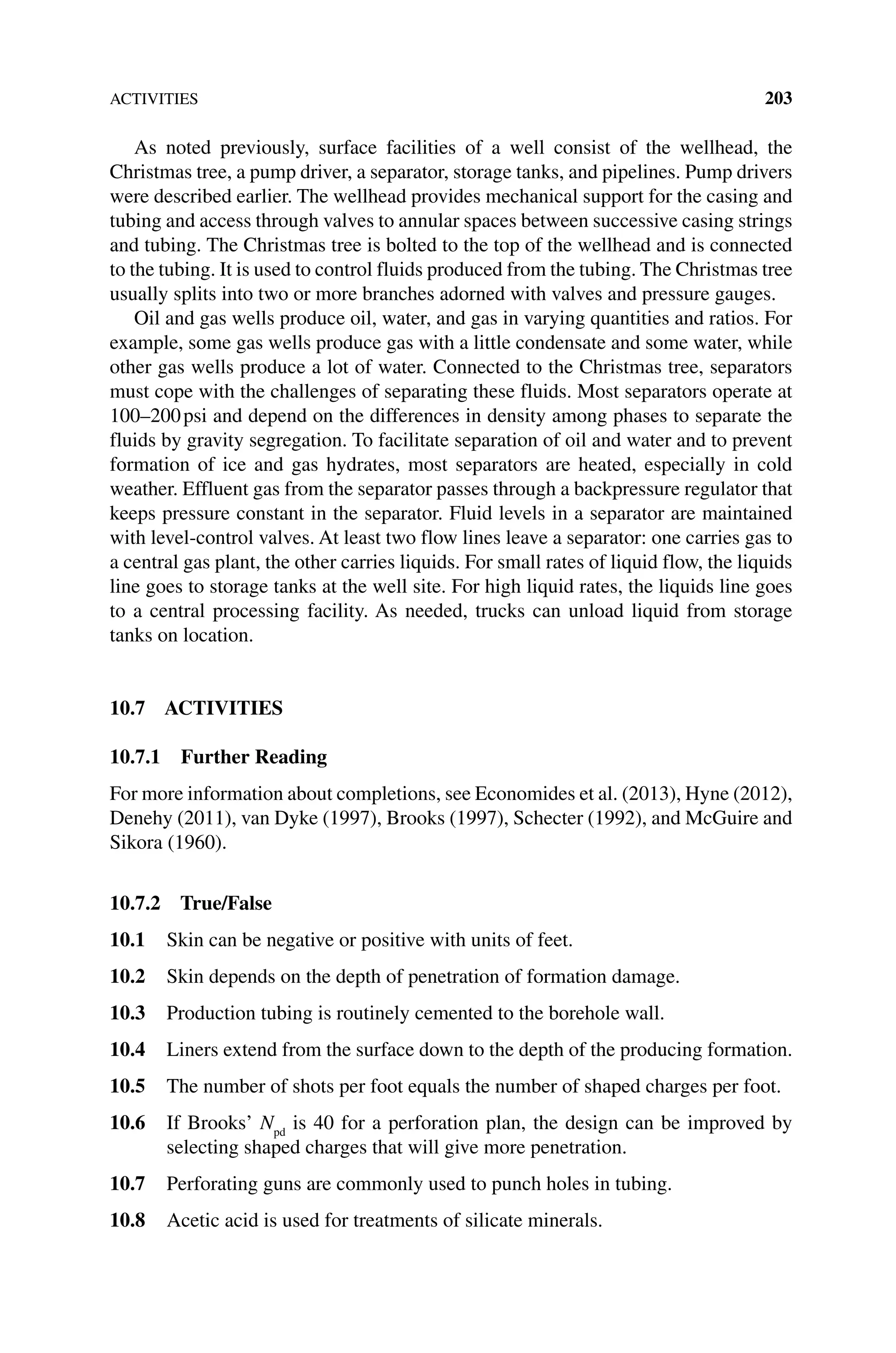 ACTIVITIES 203
As noted previously, surface facilities of a well consist of the wellhead, the
Christmas tree, a pump driver, a separator, storage tanks, and pipelines. Pump drivers
were described earlier. The wellhead provides mechanical support for the casing and
tubing and access through valves to annular spaces between successive casing strings
and tubing. The Christmas tree is bolted to the top of the wellhead and is connected
to the tubing. It is used to control fluids produced from the tubing. The Christmas tree
usually splits into two or more branches adorned with valves and pressure gauges.
Oil and gas wells produce oil, water, and gas in varying quantities and ratios. For
example, some gas wells produce gas with a little condensate and some water, while
other gas wells produce a lot of water. Connected to the Christmas tree, separators
must cope with the challenges of separating these fluids. Most separators operate at
100–200psi and depend on the differences in density among phases to separate the
fluids by gravity segregation. To facilitate separation of oil and water and to prevent
formation of ice and gas hydrates, most separators are heated, especially in cold
weather. Effluent gas from the separator passes through a backpressure regulator that
keeps pressure constant in the separator. Fluid levels in a separator are maintained
with level‐control valves. At least two flow lines leave a separator: one carries gas to
a central gas plant, the other carries liquids. For small rates of liquid flow, the liquids
line goes to storage tanks at the well site. For high liquid rates, the liquids line goes
to a central processing facility. As needed, trucks can unload liquid from storage
tanks on location.
10.7 ACTIVITIES
10.7.1 Further Reading
For more information about completions, see Economides et al. (2013), Hyne (2012),
Denehy (2011), van Dyke (1997), Brooks (1997), Schecter (1992), and McGuire and
Sikora (1960).
10.7.2 True/False
10.1 Skin can be negative or positive with units of feet.
10.2 Skin depends on the depth of penetration of formation damage.
10.3 Production tubing is routinely cemented to the borehole wall.
10.4 Liners extend from the surface down to the depth of the producing formation.
10.5 The number of shots per foot equals the number of shaped charges per foot.
10.6 If Brooks’ Npd
is 40 for a perforation plan, the design can be improved by
selecting shaped charges that will give more penetration.
10.7 Perforating guns are commonly used to punch holes in tubing.
10.8 Acetic acid is used for treatments of silicate minerals.
 