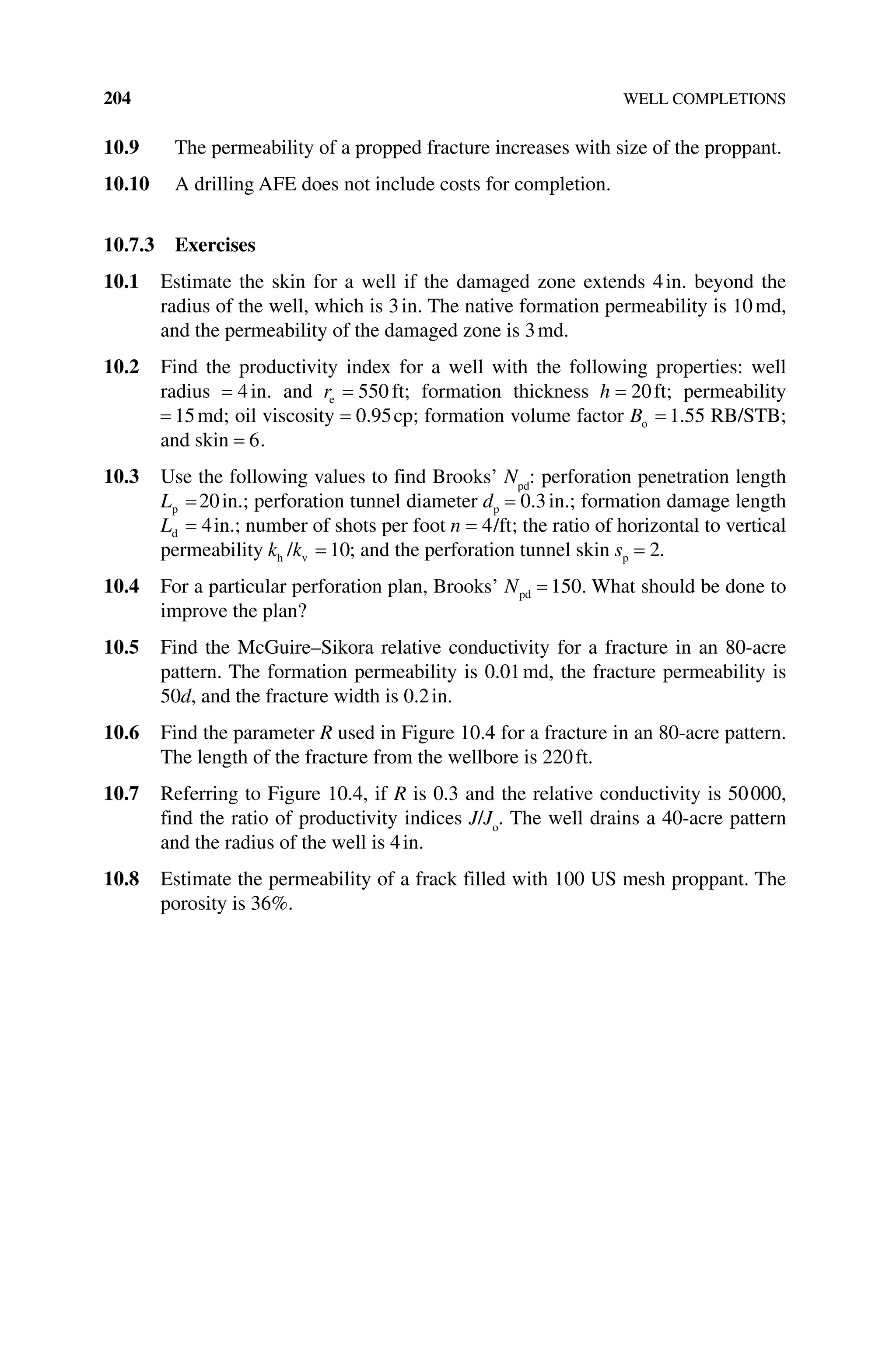 204 WELL COMPLETIONS
10.9 The permeability of a propped fracture increases with size of the proppant.
10.10 A drilling AFE does not include costs for completion.
10.7.3 Exercises
10.1 Estimate the skin for a well if the damaged zone extends 4in. beyond the
radius of the well, which is 3in. The native formation permeability is 10md,
and the permeability of the damaged zone is 3md.
10.2 Find the productivity index for a well with the following properties: well
radius = 4in. and re = 550 ft; formation thickness h = 20ft; permeability
= 15md; oil viscosity = 0 95
. cp; formation volume factor Bo = 1 55
. RB/STB;
and skin = 6.
10.3 Use the following values to find Brooks’ Npd
: perforation penetration length
Lp =20in.; perforation tunnel diameter dp = 0 3
. in.; formation damage length
Ld = 4in.; number of shots per foot n = 4/ft; the ratio of horizontal to vertical
permeability k k
h v
/ = 10; and the perforation tunnel skin sp = 2.
10.4 For a particular perforation plan, Brooks’ Npd = 150. What should be done to
improve the plan?
10.5 Find the McGuire–Sikora relative conductivity for a fracture in an 80‐acre
pattern. The formation permeability is 0.01md, the fracture permeability is
50d, and the fracture width is 0.2in.
10.6 Find the parameter R used in Figure 10.4 for a fracture in an 80‐acre pattern.
The length of the fracture from the wellbore is 220ft.
10.7 Referring to Figure 10.4, if R is 0.3 and the relative conductivity is 50000,
find the ratio of productivity indices J/Jo
. The well drains a 40‐acre pattern
and the radius of the well is 4in.
10.8 Estimate the permeability of a frack filled with 100 US mesh proppant. The
porosity is 36%.
 